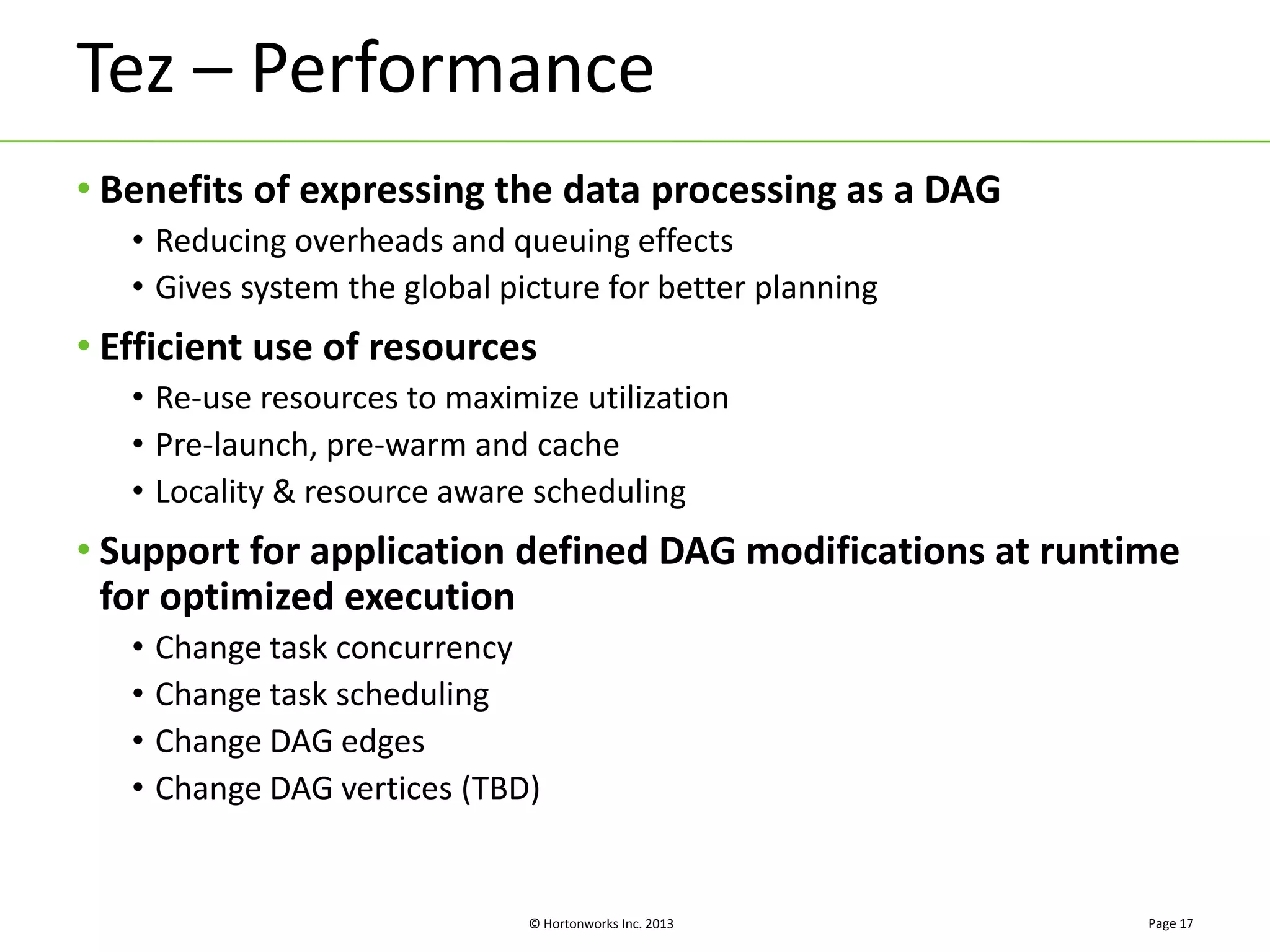 Tez – Performance 
• Benefits of expressing the data processing as a DAG 
• Reducing overheads and queuing effects 
• Gives system the global picture for better planning 
• Efficient use of resources 
• Re-use resources to maximize utilization 
• Pre-launch, pre-warm and cache 
• Locality & resource aware scheduling 
• Support for application defined DAG modifications at runtime 
for optimized execution 
• Change task concurrency 
• Change task scheduling 
• Change DAG edges 
• Change DAG vertices (TBD) 
© Hortonworks Inc. 2013 
Page 17 
 