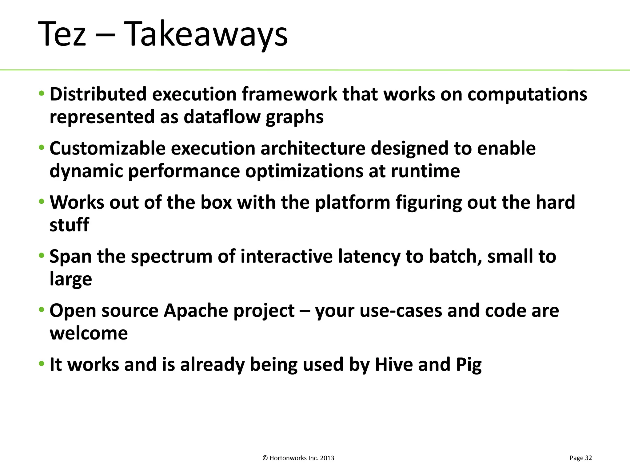 Tez – Takeaways 
• Distributed execution framework that works on computations 
represented as dataflow graphs 
• Customizable execution architecture designed to enable 
dynamic performance optimizations at runtime 
•Works out of the box with the platform figuring out the hard 
stuff 
• Span the spectrum of interactive latency to batch, small to 
large 
• Open source Apache project – your use-cases and code are 
welcome 
• It works and is already being used by Hive and Pig 
© Hortonworks Inc. 2013 
Page 32 
 