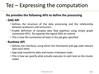 Tez – Expressing the computation 
Tez provides the following APIs to define the processing 
• DAG API 
• Defines the structure of the data processing and the relationship 
between producers and consumers 
• Enable definition of complex data flow pipelines using simple graph 
connection API’s. Tez expands the logical DAG at runtime 
• This is how the connection of tasks in the job gets specified 
© Hortonworks Inc. 2013 
• Runtime API 
• Defines the interfaces using which the framework and app code interact 
with each other 
• App code transforms data and moves it between tasks 
• This is how we specify what actually executes in each task on the cluster 
nodes 
Page 10 
 