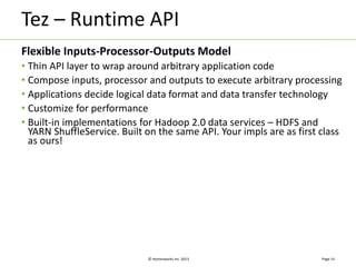 Tez – Runtime API 
Flexible Inputs-Processor-Outputs Model 
• Thin API layer to wrap around arbitrary application code 
• Compose inputs, processor and outputs to execute arbitrary processing 
• Applications decide logical data format and data transfer technology 
• Customize for performance 
• Built-in implementations for Hadoop 2.0 data services – HDFS and 
YARN ShuffleService. Built on the same API. Your impls are as first class 
as ours! 
© Hortonworks Inc. 2013 
Page 14 
 