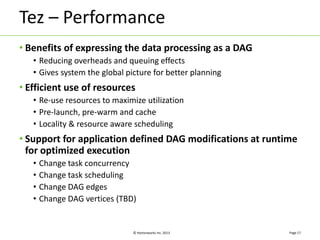 Tez – Performance 
• Benefits of expressing the data processing as a DAG 
• Reducing overheads and queuing effects 
• Gives system the global picture for better planning 
• Efficient use of resources 
• Re-use resources to maximize utilization 
• Pre-launch, pre-warm and cache 
• Locality & resource aware scheduling 
• Support for application defined DAG modifications at runtime 
for optimized execution 
• Change task concurrency 
• Change task scheduling 
• Change DAG edges 
• Change DAG vertices (TBD) 
© Hortonworks Inc. 2013 
Page 17 
 