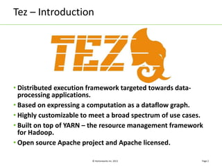 Tez – Introduction 
© Hortonworks Inc. 2013 
Page 2 
• Distributed execution framework targeted towards data-processing 
applications. 
• Based on expressing a computation as a dataflow graph. 
• Highly customizable to meet a broad spectrum of use cases. 
• Built on top of YARN – the resource management framework 
for Hadoop. 
• Open source Apache project and Apache licensed. 
 