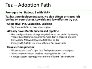 Tez – Adoption Path 
Pre-requisite : Hadoop 2 with YARN 
Tez has zero deployment pain. No side effects or traces left 
behind on your cluster. Low risk and low effort to try out. 
• Using Hive, Pig, Cascading, Scalding 
• Try them with Tez as execution engine 
• Already have MapReduce based pipeline 
• Use configuration to change MapReduce to run on Tez by setting 
‘mapreduce.framework.name’ to ‘yarn-tez’ in mapred-site.xml 
• Consolidate MR workflow into MR-DAG on Tez 
• Change MR-DAG to use more efficient Tez constructs 
© Hortonworks Inc. 2013 
• Have custom pipeline 
• Wrap custom code/scripts into Tez inputs-processor-outputs 
• Translate your custom pipeline topology into Tez DAG 
• Change custom topology to use more efficient Tez constructs 
Page 22 
 