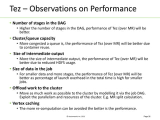 Tez – Observations on Performance 
© Hortonworks Inc. 2013 
• Number of stages in the DAG 
• Higher the number of stages in the DAG, performance of Tez (over MR) will be 
better. 
• Cluster/queue capacity 
• More congested a queue is, the performance of Tez (over MR) will be better due 
to container reuse. 
• Size of intermediate output 
• More the size of intermediate output, the performance of Tez (over MR) will be 
better due to reduced HDFS usage. 
• Size of data in the job 
• For smaller data and more stages, the performance of Tez (over MR) will be 
better as percentage of launch overhead in the total time is high for smaller 
jobs. 
• Offload work to the cluster 
• Move as much work as possible to the cluster by modelling it via the job DAG. 
Exploit the parallelism and resources of the cluster. E.g. MR split calculation. 
• Vertex caching 
• The more re-computation can be avoided the better is the performance. 
Page 26 
 