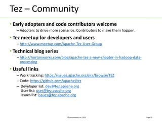 Tez – Community 
• Early adopters and code contributors welcome 
– Adopters to drive more scenarios. Contributors to make them happen. 
• Tez meetup for developers and users 
– http://www.meetup.com/Apache-Tez-User-Group 
© Hortonworks Inc. 2013 
• Technical blog series 
– http://hortonworks.com/blog/apache-tez-a-new-chapter-in-hadoop-data-processing 
• Useful links 
–Work tracking: https://issues.apache.org/jira/browse/TEZ 
– Code: https://github.com/apache/tez 
– Developer list: dev@tez.apache.org 
User list: user@tez.apache.org 
Issues list: issues@tez.apache.org 
Page 31 
 
