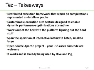 Tez – Takeaways 
• Distributed execution framework that works on computations 
represented as dataflow graphs 
• Customizable execution architecture designed to enable 
dynamic performance optimizations at runtime 
•Works out of the box with the platform figuring out the hard 
stuff 
• Span the spectrum of interactive latency to batch, small to 
large 
• Open source Apache project – your use-cases and code are 
welcome 
• It works and is already being used by Hive and Pig 
© Hortonworks Inc. 2013 
Page 32 
 
