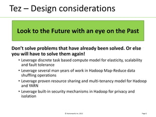 Tez – Design considerations 
Don’t solve problems that have already been solved. Or else 
you will have to solve them again! 
• Leverage discrete task based compute model for elasticity, scalability 
and fault tolerance 
• Leverage several man years of work in Hadoop Map-Reduce data 
shuffling operations 
• Leverage proven resource sharing and multi-tenancy model for Hadoop 
and YARN 
• Leverage built-in security mechanisms in Hadoop for privacy and 
isolation 
© Hortonworks Inc. 2013 
Page 6 
Look to the Future with an eye on the Past 
 