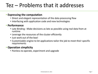 Tez – Problems that it addresses 
• Expressing the computation 
• Direct and elegant representation of the data processing flow 
• Interfacing with application code and new technologies 
© Hortonworks Inc. 2013 
• Performance 
• Late Binding : Make decisions as late as possible using real data from at 
runtime 
• Leverage the resources of the cluster efficiently 
• Just work out of the box! 
• Customizable engine to let applications tailor the job to meet their specific 
requirements 
• Operation simplicity 
• Painless to operate, experiment and upgrade 
Page 7 
 