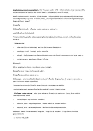 Duplicitatea ureterala incompleta ( ureter fissus sau ureter bifid) - sistem colector pielo-ureteral dublu,
ureterele unindu-se înaintea deschiderii în vezica urinara printr-un orificiu unic.
Duplicitatea ureterala completaa (ureter duplex) - sistem colector pielo-ureteral dublu, ureterele se
deschid prin orificii separate în vezica urinara, unul în pozitie ortotopica iar celalalt în pozitie ectopica.
(legea Weigert - Meyer)
Urografia
Cistografia mictionala - refluxului vezico-ureteral pe ureterul cu
deschidere laterala (ectopica).
Tratamentul chirurgical se adreseaza complicatiilor obstructive (litiaza, tumori) , refluxului vezicoureteral
2. Ureterocelul
-

dilatatia chistica congenitala a ureterului intramural submucos .

-

ortotopic : rinichi , bazinet, ureter normal si

-

ectopic : duplicitatea ureterala completa pentru ureterul ce dreneaza segmentul renal superior

-

urina stagnanta favorizeaza litiaza si infectia.

Diagnostic
Clinic: polachiurie, disurie , retentie de urina, nefralgii .
Ecografia : chist intravezical cu pereti subtiri.
Urografia : aspectul de cap de sarpe.
Cistoscopia : chist care îsi schimba dimensiunile în functie de gradul sau de umplere; comunica cu
vezica printr-un orificiu punctiform.
Tratamentul - chirurgical deschis sau endoscopic - rezectia ureterocelului.
-postoperator poate apare refluxul vezico-ureteral care necesita corectare.
3. Refluxul vezico-ureteral - urina trece retrograd din vezica în ureter spre rinichi, determinând
alterarea functiei renale
-

incompetenta mecanismelor antireflux.

-

refluxul ,,pasiv" -de joasa presiune , are loc in faza de umplere a vezicii

-

refluxul ,,activ" -de înalta presiune - refluxul are loc în timpul mictiunii.

Diagnosticul este dat de examenul ecografic, cistografia de umplere , cistografia mictionala si
postmictionala
-se clasifica în 5 grade

 