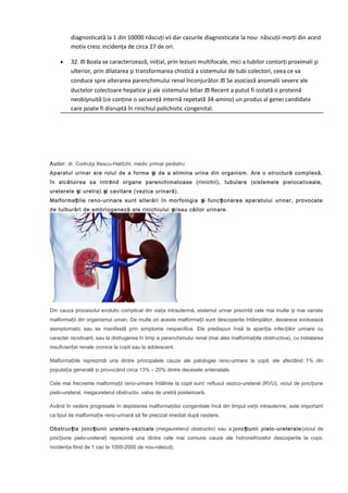 diagnosticată la 1 din 10000 născuți vii dar cazurile diagnosticate la nou- născuții morți din acest
motiv cresc incidența de circa 27 de ori.
•

32. ϖ Boala se caracterizează, inițial, prin leziuni multifocale, mici a tubilor contorți proximali şi
ulterior, prin dilatarea şi transformarea chistică a sistemului de tubi colectori, ceea ce va
conduce spre alterarea parenchimului renal înconjurător.ϖ Se asociază anomalii severe ale
ductelor colectoare hepatice şi ale sistemului biliar.ϖ Recent a putut fi izolată o proteină
neobişnuită (ce conține o secvență internă repetată 34-amino) un produs al genei candidate
care poate fi disruptă în rinichiul polichistic congenital.

Autor: dr. Codruța Iliescu-Halițchi, medic primar pediatru
Aparatul urinar are rolul de a forma și de a elimina urina din organism. Are o structură complexă,
în alcătuirea sa intrând organe parenchimatoase (rinichii), tubulare (sistemele pielocaliceale,
ureterele și uretra) și cavitare (vezica urinară).
Malforma țiile reno-urinare sunt alterări în morfologia și func ționarea aparatului urinar, provocate
de tulburări de embriogeneză ale rinichiului și/sau căilor urinare .

Din cauza procesului evolutiv complicat din viața intrauterină, sistemul urinar prezintă cele mai multe și mai variate
malformații din organismul uman. De multe ori aceste malformații sunt descoperite întâmplător, deoarece evoluează
asimptomatic sau se manifestă prin simptome nespecifice. Ele predispun însă la apariția infecțiilor urinare cu
caracter recidivant, sau la distrugerea în timp a parenchimului renal (mai ales malformațiile obstructive), cu instalarea
insuficienței renale cronice la copil sau la adolescent.
Malformațiile reprezintă una dintre principalele cauze ale patologiei reno-urinare la copil, ele afectând 1% din
populația generală și provocând circa 13% – 20% dintre decesele antenatale.
Cele mai frecvente malformații reno-urinare întâlnite la copil sunt: refluxul vezico-ureteral (RVU), viciul de jonc țiune
pielo-ureteral, megaureterul obstructiv, valva de uretră posterioară.
Având în vedere progresele în depistarea malformațiilor congenitale încă din timpul vieții intrauterine, este important
ca tipul de malformație reno-urinară să fie precizat imediat după naștere.
Obstruc ția jonc țiunii uretero-vezicale (megaureterul obstructiv) sau a jonc țiunii pielo-ureterale (viciul de
joncțiune pielo-ureteral) reprezintă una dintre cele mai comune cauze ale hidronefrozelor descoperite la copii,
incidența fiind de 1 caz la 1000-2000 de nou-născuți.

 
