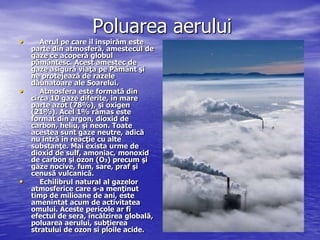 Poluarea aerului
•      Aerul pe care il inspirăm este
    parte din atmosferă, amestecul de
    gaze ce acoperă globul
    pământesc. Acest amestec de
    gaze asigură viaţa pe Pământ şi
    ne protejează de razele
    dăunatoare ale Soarelui.
•      Atmosfera este formată din
    circa 10 gaze diferite, in mare
    parte azot (78%), şi oxigen
    (21%). Acel 1% rămas este
    format din argon, dioxid de
    carbon, heliu, şi neon. Toate
    acestea sunt gaze neutre, adică
    nu intră in reacţie cu alte
    substanţe. Mai exista urme de
    dioxid de sulf, amoniac, monoxid
    de carbon şi ozon (O3) precum şi
    gaze nocive, fum, sare, praf şi
    cenusă vulcanică.
•      Echilibrul natural al gazelor
    atmosferice care s-a menţinut
    timp de milioane de ani, este
    amenintat acum de activitatea
    omului. Aceste pericole ar fi
    efectul de sera, încălzirea globală,
    poluarea aerului, subţierea
    stratului de ozon si ploile acide.
 