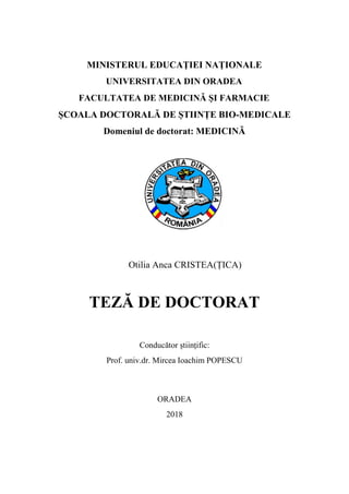 MINISTERUL EDUCAŢIEI NAȚIONALE
UNIVERSITATEA DIN ORADEA
FACULTATEA DE MEDICINĂ ȘI FARMACIE
ȘCOALA DOCTORALĂ DE ȘTIINȚE BIO-MEDICALE
Domeniul de doctorat: MEDICINĂ
Otilia Anca CRISTEA(ȚICA)
TEZĂ DE DOCTORAT
Conducător științific:
Prof. univ.dr. Mircea Ioachim POPESCU
ORADEA
2018
Tarca Radu Catalin
Aprob acest document
23/07/2018 13:38:39 UTC+02
 