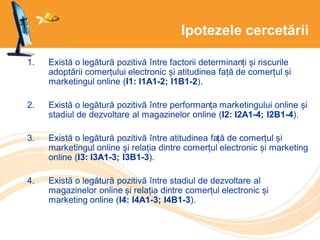 Ipotezele cercetării
1. Există o legătură pozitivă între factorii determinanți și riscurile
adoptării comerțului electronic și atitudinea față de comerțul și
marketingul online (I1: I1A1-2; I1B1-2).
2. Există o legătură pozitivă între performanța marketingului online și
stadiul de dezvoltare al magazinelor online (I2: I2A1-4; I2B1-4).
3. Există o legătură pozitivă între atitudinea față de comerțul și
marketingul online și relația dintre comerțul electronic și marketing
online (I3: I3A1-3; I3B1-3).
4. Există o legătură pozitivă între stadiul de dezvoltare al
magazinelor online și relația dintre comerțul electronic și
marketing online (I4: I4A1-3; I4B1-3).
 