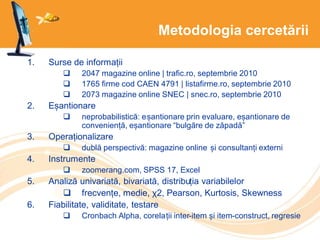 Metodologia cercetării
1. Surse de informații
 2047 magazine online | trafic.ro, septembrie 2010
 1765 firme cod CAEN 4791 | listafirme.ro, septembrie 2010
 2073 magazine online SNEC | snec.ro, septembrie 2010
2. Eșantionare
 neprobabilistică: eșantionare prin evaluare, eșantionare de
conveniență, eșantionare “bulgăre de zăpadă”
3. Operaționalizare
 dublă perspectivă: magazine online și consultanți externi
4. Instrumente
 zoomerang.com, SPSS 17, Excel
5. Analiză univariată, bivariată, distribuția variabilelor
 frecvențe, medie, χ2, Pearson, Kurtosis, Skewness
6. Fiabilitate, validitate, testare
 Cronbach Alpha, corelații inter-item și item-construct, regresie
 