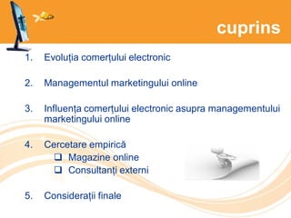 cuprins
1. Evoluția comerțului electronic
2. Managementul marketingului online
3. Influența comerțului electronic asupra managementului
marketingului online
4. Cercetare empirică
 Magazine online
 Consultanți externi
5. Considerații finale
 