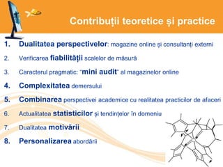 Contribuții teoretice și practice
1. Dualitatea perspectivelor: magazine online și consultanți externi
2. Verificarea fiabilității scalelor de măsură
3. Caracterul pragmatic: “mini audit” al magazinelor online
4. Complexitatea demersului
5. Combinarea perspectivei academice cu realitatea practicilor de afaceri
6. Actualitatea statisticilor și tendințelor în domeniu
7. Dualitatea motivării
8. Personalizarea abordării
 