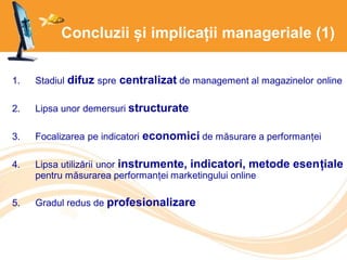 Concluzii și implicații manageriale (1)
1. Stadiul difuz spre centralizat de management al magazinelor online
2. Lipsa unor demersuri structurate
3. Focalizarea pe indicatori economici de măsurare a performanței
4. Lipsa utilizării unor instrumente, indicatori, metode esențiale
pentru măsurarea performanței marketingului online
5. Gradul redus de profesionalizare
 