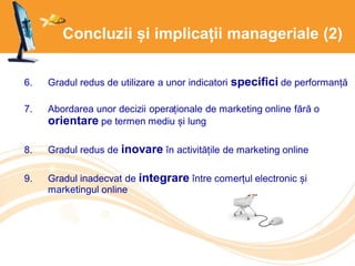 Concluzii și implicații manageriale (2)
6. Gradul redus de utilizare a unor indicatori specifici de performanță
7. Abordarea unor decizii operaționale de marketing online fără o
orientare pe termen mediu și lung
8. Gradul redus de inovare în activitățile de marketing online
9. Gradul inadecvat de integrare între comerțul electronic și
marketingul online
 