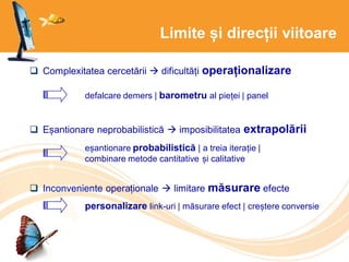 Limite și direcții viitoare
 Complexitatea cercetării  dificultăți operaționalizare
 Eșantionare neprobabilistică  imposibilitatea extrapolării
 Inconveniente operaționale  limitare măsurare efecte
defalcare demers | barometru al pieței | panel
eșantionare probabilistică | a treia iterație |
combinare metode cantitative și calitative
personalizare link-uri | măsurare efect | creștere conversie
 