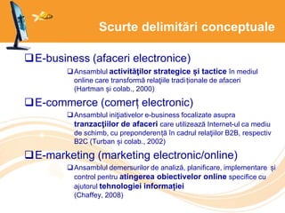 Scurte delimitări conceptuale
E-business (afaceri electronice)
Ansamblul activităţilor strategice și tactice în mediul
online care transformă relaţiile tradiționale de afaceri
(Hartman și colab., 2000)
E-commerce (comerț electronic)
Ansamblul iniţiativelor e-business focalizate asupra
tranzacţiilor de afaceri care utilizează Internet-ul ca mediu
de schimb, cu preponderență în cadrul relaţiilor B2B, respectiv
B2C (Turban și colab., 2002)
E-marketing (marketing electronic/online)
Ansamblul demersurilor de analiză, planificare, implementare și
control pentru atingerea obiectivelor online specifice cu
ajutorul tehnologiei informației
(Chaffey, 2008)
 
