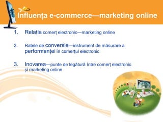 Influența e-commerce—marketing online
1. Relația comerț electronic—marketing online
2. Ratele de conversie—instrument de măsurare a
performanței în comerțul electronic
3. Inovarea—punte de legătură între comerț electronic
și marketing online
 
