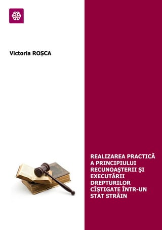 Victoria ROȘCA
REALIZAREA PRACTICĂ
A PRINCIPIULUI
RECUNOAŞTERII ŞI
EXECUTĂRII
DREPTURILOR
CÎŞTIGATE ÎNTR-UN
STAT STRĂIN
 