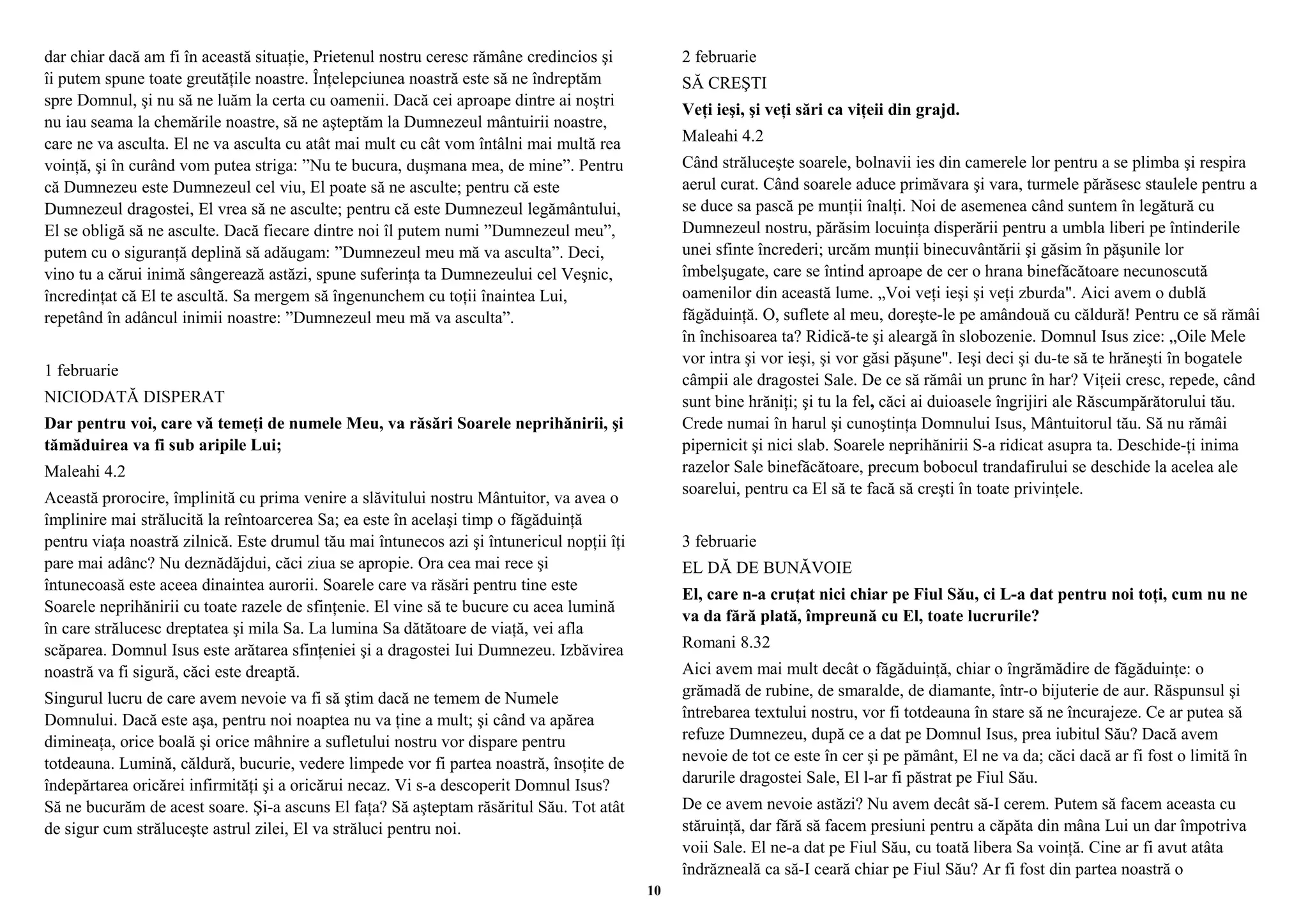 dar chiar dacă am fi în această situaţie, Prietenul nostru ceresc rămâne credincios şi 
îi putem spune toate greutăţile noastre. Înţelepciunea noastră este să ne îndreptăm 
spre Domnul, şi nu să ne luăm la certa cu oamenii. Dacă cei aproape dintre ai noştri 
nu iau seama la chemările noastre, să ne aşteptăm la Dumnezeul mântuirii noastre, 
care ne va asculta. El ne va asculta cu atât mai mult cu cât vom întâlni mai multă rea 
voinţă, şi în curând vom putea striga: ”Nu te bucura, duşmana mea, de mine”. Pentru 
că Dumnezeu este Dumnezeul cel viu, El poate să ne asculte; pentru că este 
Dumnezeul dragostei, El vrea să ne asculte; pentru că este Dumnezeul legământului, 
El se obligă să ne asculte. Dacă fiecare dintre noi îl putem numi ”Dumnezeul meu”, 
putem cu o siguranţă deplină să adăugam: ”Dumnezeul meu mă va asculta”. Deci, 
vino tu a cărui inimă sângerează astăzi, spune suferinţa ta Dumnezeului cel Veşnic, 
încredinţat că El te ascultă. Sa mergem să îngenunchem cu toţii înaintea Lui, 
repetând în adâncul inimii noastre: ”Dumnezeul meu mă va asculta”. 
1 februarie 
NICIODATĂ DISPERAT 
Dar pentru voi, care vă temeţi de numele Meu, va răsări Soarele neprihănirii, şi 
tămăduirea va fi sub aripile Lui; 
Maleahi 4.2 
Această prorocire, împlinită cu prima venire a slăvitului nostru Mântuitor, va avea o 
împlinire mai strălucită la reîntoarcerea Sa; ea este în acelaşi timp o făgăduinţă 
pentru viaţa noastră zilnică. Este drumul tău mai întunecos azi şi întunericul nopţii îţi 
pare mai adânc? Nu deznădăjdui, căci ziua se apropie. Ora cea mai rece şi 
întunecoasă este aceea dinaintea aurorii. Soarele care va răsări pentru tine este 
Soarele neprihănirii cu toate razele de sfinţenie. El vine să te bucure cu acea lumină 
în care strălucesc dreptatea şi mila Sa. La lumina Sa dătătoare de viaţă, vei afla 
scăparea. Domnul Isus este arătarea sfinţeniei şi a dragostei Iui Dumnezeu. Izbăvirea 
noastră va fi sigură, căci este dreaptă. 
Singurul lucru de care avem nevoie va fi să ştim dacă ne temem de Numele 
Domnului. Dacă este aşa, pentru noi noaptea nu va ţine a mult; şi când va apărea 
dimineaţa, orice boală şi orice mâhnire a sufletului nostru vor dispare pentru 
totdeauna. Lumină, căldură, bucurie, vedere limpede vor fi partea noastră, însoţite de 
îndepărtarea oricărei infirmităţi şi a oricărui necaz. Vi s-a descoperit Domnul Isus? 
Să ne bucurăm de acest soare. Şi-a ascuns El faţa? Să aşteptam răsăritul Său. Tot atât 
de sigur cum străluceşte astrul zilei, El va străluci pentru noi. 
2 februarie 
SĂ CREŞTI 
Veţi ieşi, şi veţi sări ca viţeii din grajd. 
Maleahi 4.2 
Când străluceşte soarele, bolnavii ies din camerele lor pentru a se plimba şi respira 
aerul curat. Când soarele aduce primăvara şi vara, turmele părăsesc staulele pentru a 
se duce sa pască pe munţii înalţi. Noi de asemenea când suntem în legătură cu 
Dumnezeul nostru, părăsim locuinţa disperării pentru a umbla liberi pe întinderile 
unei sfinte încrederi; urcăm munţii binecuvântării şi găsim în păşunile lor 
îmbelşugate, care se întind aproape de cer o hrana binefăcătoare necunoscută 
oamenilor din această lume. „Voi veţi ieşi şi veţi zburda". Aici avem o dublă 
făgăduinţă. O, suflete al meu, doreşte-le pe amândouă cu căldură! Pentru ce să rămâi 
în închisoarea ta? Ridică-te şi aleargă în slobozenie. Domnul Isus zice: „Oile Mele 
vor intra şi vor ieşi, şi vor găsi păşune". Ieşi deci şi du-te să te hrăneşti în bogatele 
câmpii ale dragostei Sale. De ce să rămâi un prunc în har? Viţeii cresc, repede, când 
sunt bine hrăniţi; şi tu la fel, căci ai duioasele îngrijiri ale Răscumpărătorului tău. 
Crede numai în harul şi cunoştinţa Domnului Isus, Mântuitorul tău. Să nu rămâi 
pipernicit şi nici slab. Soarele neprihănirii S-a ridicat asupra ta. Deschide-ţi inima 
razelor Sale binefăcătoare, precum bobocul trandafirului se deschide la acelea ale 
soarelui, pentru ca El să te facă să creşti în toate privinţele. 
3 februarie 
EL DĂ DE BUNĂVOIE 
El, care n-a cruţat nici chiar pe Fiul Său, ci L-a dat pentru noi toţi, cum nu ne 
va da fără plată, împreună cu El, toate lucrurile? 
Romani 8.32 
Aici avem mai mult decât o făgăduinţă, chiar o îngrămădire de făgăduinţe: o 
grămadă de rubine, de smaralde, de diamante, într-o bijuterie de aur. Răspunsul şi 
întrebarea textului nostru, vor fi totdeauna în stare să ne încurajeze. Ce ar putea să 
refuze Dumnezeu, după ce a dat pe Domnul Isus, prea iubitul Său? Dacă avem 
nevoie de tot ce este în cer şi pe pământ, El ne va da; căci dacă ar fi fost o limită în 
darurile dragostei Sale, El l-ar fi păstrat pe Fiul Său. 
De ce avem nevoie astăzi? Nu avem decât să-I cerem. Putem să facem aceasta cu 
stăruinţă, dar fără să facem presiuni pentru a căpăta din mâna Lui un dar împotriva 
voii Sale. El ne-a dat pe Fiul Său, cu toată libera Sa voinţă. Cine ar fi avut atâta 
îndrăzneală ca să-I ceară chiar pe Fiul Său? Ar fi fost din partea noastră o 
10 
 