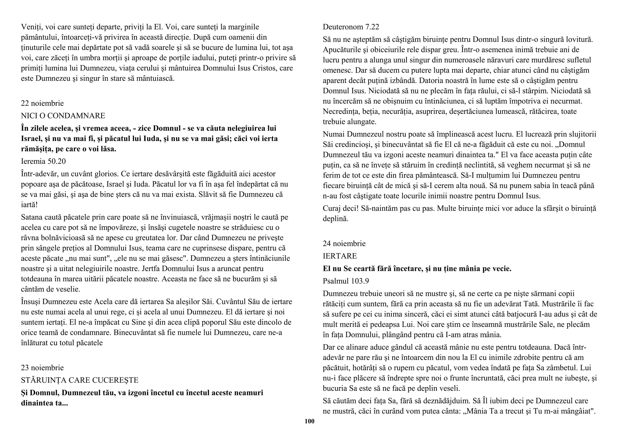Veniţi, voi care sunteţi departe, priviţi la El. Voi, care sunteţi la marginile 
pământului, întoarceţi-vă privirea în această direcţie. După cum oamenii din 
ţinuturile cele mai depărtate pot să vadă soarele şi să se bucure de lumina lui, tot aşa 
voi, care zăceţi în umbra morţii şi aproape de porţile iadului, puteţi printr-o privire să 
primiţi lumina lui Dumnezeu, viaţa cerului şi mântuirea Domnului Isus Cristos, care 
este Dumnezeu şi singur în stare să mântuiască. 
22 noiembrie 
NICI O CONDAMNARE 
În zilele acelea, şi vremea aceea, - zice Domnul - se va căuta nelegiuirea lui 
Israel, şi nu va mai fi, şi păcatul lui Iuda, şi nu se va mai găsi; căci voi ierta 
rămăşiţa, pe care o voi lăsa. 
Ieremia 50.20 
Într-adevăr, un cuvânt glorios. Ce iertare desăvârşită este făgăduită aici acestor 
popoare aşa de păcătoase, Israel şi Iuda. Păcatul lor va fi în aşa fel îndepărtat că nu 
se va mai găsi, şi aşa de bine şters că nu va mai exista. Slăvit să fie Dumnezeu că 
iartă! 
Satana caută păcatele prin care poate să ne învinuiască, vrăjmaşii noştri le caută pe 
acelea cu care pot să ne împovăreze, şi însăşi cugetele noastre se străduiesc cu o 
râvna bolnăvicioasă să ne apese cu greutatea lor. Dar când Dumnezeu ne priveşte 
prin sângele preţios al Domnului Isus, teama care ne cuprinsese dispare, pentru că 
aceste păcate „nu mai sunt", „ele nu se mai găsesc". Dumnezeu a şters întinăciunile 
noastre şi a uitat nelegiuirile noastre. Jertfa Domnului Isus a aruncat pentru 
totdeauna în marea uitării păcatele noastre. Aceasta ne face să ne bucurăm şi să 
cântăm de veselie. 
Însuşi Dumnezeu este Acela care dă iertarea Sa aleşilor Săi. Cuvântul Său de iertare 
nu este numai acela al unui rege, ci şi acela al unui Dumnezeu. El dă iertare şi noi 
suntem iertaţi. El ne-a împăcat cu Sine şi din acea clipă poporul Său este dincolo de 
orice teamă de condamnare. Binecuvântat să fie numele lui Dumnezeu, care ne-a 
înlăturat cu totul păcatele 
23 noiembrie 
STĂRUINŢA CARE CUCEREŞTE 
Şi Domnul, Dumnezeul tău, va izgoni încetul cu încetul aceste neamuri 
dinaintea ta... 
Deuteronom 7.22 
Să nu ne aşteptăm să câştigăm biruinţe pentru Domnul Isus dintr-o singură lovitură. 
Apucăturile şi obiceiurile rele dispar greu. Într-o asemenea inimă trebuie ani de 
lucru pentru a alunga unul singur din numeroasele năravuri care murdăresc sufletul 
omenesc. Dar să ducem cu putere lupta mai departe, chiar atunci când nu câştigăm 
aparent decât puţină izbândă. Datoria noastră în lume este să o câştigăm pentru 
Domnul Isus. Niciodată să nu ne plecăm în faţa răului, ci să-l stârpim. Niciodată să 
nu încercăm să ne obişnuim cu întinăciunea, ci să luptăm împotriva ei necurmat. 
Necredinţa, beţia, necurăţia, asuprirea, deşertăciunea lumească, rătăcirea, toate 
trebuie alungate. 
Numai Dumnezeul nostru poate să împlinească acest lucru. El lucrează prin slujitorii 
Săi credincioşi, şi binecuvântat să fie El că ne-a făgăduit că este cu noi. „Domnul 
Dumnezeul tău va izgoni aceste neamuri dinaintea ta." El va face aceasta puţin câte 
puţin, ca să ne înveţe să stăruim în credinţă neclintită, să veghem necurmat şi să ne 
ferim de tot ce este din firea pământească. Să-I mulţumim lui Dumnezeu pentru 
fiecare biruinţă cât de mică şi să-I cerem alta nouă. Să nu punem sabia în teacă până 
n-au fost câştigate toate locurile inimii noastre pentru Domnul Isus. 
Curaj deci! Să-naintăm pas cu pas. Multe biruinţe mici vor aduce la sfârşit o biruinţă 
deplină. 
24 noiembrie 
IERTARE 
El nu Se ceartă fără încetare, şi nu ţine mânia pe vecie. 
Psalmul 103.9 
Dumnezeu trebuie uneori să ne mustre şi, să ne certe ca pe nişte sărmani copii 
rătăciţi cum suntem, fără ca prin aceasta să nu fie un adevărat Tată. Mustrările îi fac 
să sufere pe cei cu inima sinceră, căci ei simt atunci câtă batjocură I-au adus şi cât de 
mult merită ei pedeapsa Lui. Noi care ştim ce înseamnă mustrările Sale, ne plecăm 
în faţa Domnului, plângând pentru că I-am atras mânia. 
Dar ce alinare aduce gândul că această mânie nu este pentru totdeauna. Dacă într-adevăr 
ne pare rău şi ne întoarcem din nou la El cu inimile zdrobite pentru că am 
păcătuit, hotărâţi să o rupem cu păcatul, vom vedea îndată pe faţa Sa zâmbetul. Lui 
nu-i face plăcere să îndrepte spre noi o frunte încruntată, căci prea mult ne iubeşte, şi 
bucuria Sa este să ne facă pe deplin veseli. 
Să căutăm deci faţa Sa, fără să deznădăjduim. Să Îl iubim deci pe Dumnezeul care 
ne mustră, căci în curând vom putea cânta: „Mânia Ta a trecut şi Tu m-ai mângâiat". 
100 
 
