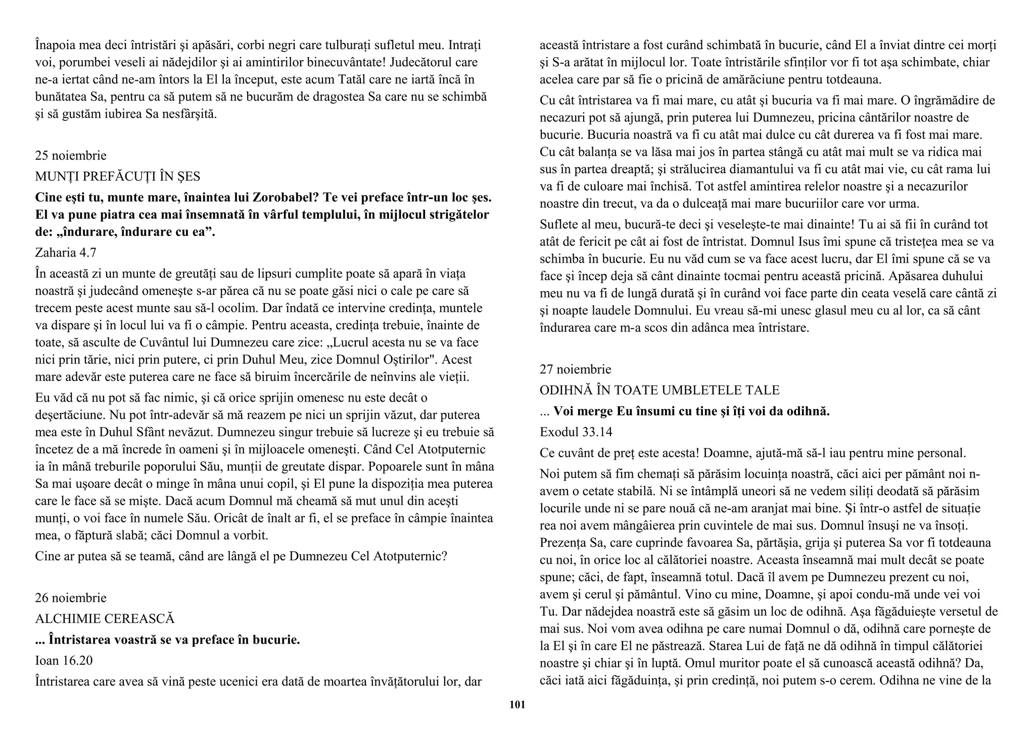 Înapoia mea deci întristări şi apăsări, corbi negri care tulburaţi sufletul meu. Intraţi 
voi, porumbei veseli ai nădejdilor şi ai amintirilor binecuvântate! Judecătorul care 
ne-a iertat când ne-am întors la El la început, este acum Tatăl care ne iartă încă în 
bunătatea Sa, pentru ca să putem să ne bucurăm de dragostea Sa care nu se schimbă 
şi să gustăm iubirea Sa nesfârşită. 
25 noiembrie 
MUNŢI PREFĂCUŢI ÎN ŞES 
Cine eşti tu, munte mare, înaintea lui Zorobabel? Te vei preface într-un loc şes. 
El va pune piatra cea mai însemnată în vârful templului, în mijlocul strigătelor 
de: „îndurare, îndurare cu ea”. 
Zaharia 4.7 
În această zi un munte de greutăţi sau de lipsuri cumplite poate să apară în viaţa 
noastră şi judecând omeneşte s-ar părea că nu se poate găsi nici o cale pe care să 
trecem peste acest munte sau să-l ocolim. Dar îndată ce intervine credinţa, muntele 
va dispare şi în locul lui va fi o câmpie. Pentru aceasta, credinţa trebuie, înainte de 
toate, să asculte de Cuvântul lui Dumnezeu care zice: „Lucrul acesta nu se va face 
nici prin tărie, nici prin putere, ci prin Duhul Meu, zice Domnul Oştirilor". Acest 
mare adevăr este puterea care ne face să biruim încercările de neînvins ale vieţii. 
Eu văd că nu pot să fac nimic, şi că orice sprijin omenesc nu este decât o 
deşertăciune. Nu pot într-adevăr să mă reazem pe nici un sprijin văzut, dar puterea 
mea este în Duhul Sfânt nevăzut. Dumnezeu singur trebuie să lucreze şi eu trebuie să 
încetez de a mă încrede în oameni şi în mijloacele omeneşti. Când Cel Atotputernic 
ia în mână treburile poporului Său, munţii de greutate dispar. Popoarele sunt în mâna 
Sa mai uşoare decât o minge în mâna unui copil, şi El pune la dispoziţia mea puterea 
care le face să se mişte. Dacă acum Domnul mă cheamă să mut unul din aceşti 
munţi, o voi face în numele Său. Oricât de înalt ar fi, el se preface în câmpie înaintea 
mea, o făptură slabă; căci Domnul a vorbit. 
Cine ar putea să se teamă, când are lângă el pe Dumnezeu Cel Atotputernic? 
26 noiembrie 
ALCHIMIE CEREASCĂ 
... Întristarea voastră se va preface în bucurie. 
Ioan 16.20 
Întristarea care avea să vină peste ucenici era dată de moartea învăţătorului lor, dar 
această întristare a fost curând schimbată în bucurie, când El a înviat dintre cei morţi 
şi S-a arătat în mijlocul lor. Toate întristările sfinţilor vor fi tot aşa schimbate, chiar 
acelea care par să fie o pricină de amărăciune pentru totdeauna. 
Cu cât întristarea va fi mai mare, cu atât şi bucuria va fi mai mare. O îngrămădire de 
necazuri pot să ajungă, prin puterea lui Dumnezeu, pricina cântărilor noastre de 
bucurie. Bucuria noastră va fi cu atât mai dulce cu cât durerea va fi fost mai mare. 
Cu cât balanţa se va lăsa mai jos în partea stângă cu atât mai mult se va ridica mai 
sus în partea dreaptă; şi strălucirea diamantului va fi cu atât mai vie, cu cât rama lui 
va fi de culoare mai închisă. Tot astfel amintirea relelor noastre şi a necazurilor 
noastre din trecut, va da o dulceaţă mai mare bucuriilor care vor urma. 
Suflete al meu, bucură-te deci şi veseleşte-te mai dinainte! Tu ai să fii în curând tot 
atât de fericit pe cât ai fost de întristat. Domnul Isus îmi spune că tristeţea mea se va 
schimba în bucurie. Eu nu văd cum se va face acest lucru, dar El îmi spune că se va 
face şi încep deja să cânt dinainte tocmai pentru această pricină. Apăsarea duhului 
meu nu va fi de lungă durată şi în curând voi face parte din ceata veselă care cântă zi 
şi noapte laudele Domnului. Eu vreau să-mi unesc glasul meu cu al lor, ca să cânt 
îndurarea care m-a scos din adânca mea întristare. 
27 noiembrie 
ODIHNĂ ÎN TOATE UMBLETELE TALE 
... Voi merge Eu însumi cu tine şi îţi voi da odihnă. 
Exodul 33.14 
Ce cuvânt de preţ este acesta! Doamne, ajută-mă să-l iau pentru mine personal. 
Noi putem să fim chemaţi să părăsim locuinţa noastră, căci aici per pământ noi n-avem 
o cetate stabilă. Ni se întâmplă uneori să ne vedem siliţi deodată să părăsim 
locurile unde ni se pare nouă că ne-am aranjat mai bine. Şi într-o astfel de situaţie 
rea noi avem mângâierea prin cuvintele de mai sus. Domnul însuşi ne va însoţi. 
Prezenţa Sa, care cuprinde favoarea Sa, părtăşia, grija şi puterea Sa vor fi totdeauna 
cu noi, în orice loc al călătoriei noastre. Aceasta înseamnă mai mult decât se poate 
spune; căci, de fapt, înseamnă totul. Dacă îl avem pe Dumnezeu prezent cu noi, 
avem şi cerul şi pământul. Vino cu mine, Doamne, şi apoi condu-mă unde vei voi 
Tu. Dar nădejdea noastră este să găsim un loc de odihnă. Aşa făgăduieşte versetul de 
mai sus. Noi vom avea odihna pe care numai Domnul o dă, odihnă care porneşte de 
la El şi în care El ne păstrează. Starea Lui de faţă ne dă odihnă în timpul călătoriei 
noastre şi chiar şi în luptă. Omul muritor poate el să cunoască această odihnă? Da, 
căci iată aici făgăduinţa, şi prin credinţă, noi putem s-o cerem. Odihna ne vine de la 
101 
 