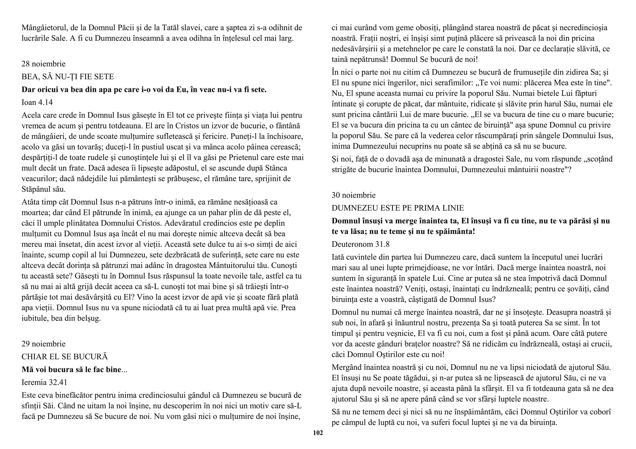 Mângâietorul, de la Domnul Păcii şi de la Tatăl slavei, care a şaptea zi s-a odihnit de 
lucrările Sale. A fi cu Dumnezeu înseamnă a avea odihna în înţelesul cel mai larg. 
28 noiembrie 
BEA, SĂ NU-ŢI FIE SETE 
Dar oricui va bea din apa pe care i-o voi da Eu, în veac nu-i va fi sete. 
Ioan 4.14 
Acela care crede în Domnul Isus găseşte în El tot ce priveşte fiinţa şi viaţa lui pentru 
vremea de acum şi pentru totdeauna. El are în Cristos un izvor de bucurie, o fântână 
de mângâieri, de unde scoate mulţumire sufletească şi fericire. Puneţi-l la închisoare, 
acolo va găsi un tovarăş; duceţi-l în pustiul uscat şi va mânca acolo pâinea cerească; 
despărţiţi-l de toate rudele şi cunoştinţele lui şi el îl va găsi pe Prietenul care este mai 
mult decât un frate. Dacă adesea îi lipseşte adăpostul, el se ascunde după Stânca 
veacurilor; dacă nădejdile lui pământeşti se prăbuşesc, el rămâne tare, sprijinit de 
Stăpânul său. 
Atâta timp cât Domnul Isus n-a pătruns într-o inimă, ea rămâne nesăţioasă ca 
moartea; dar când El pătrunde în inimă, ea ajunge ca un pahar plin de dă peste el, 
căci îl umple plinătatea Domnului Cristos. Adevăratul credincios este pe deplin 
mulţumit cu Domnul Isus aşa încât el nu mai doreşte nimic altceva decât să bea 
mereu mai însetat, din acest izvor al vieţii. Această sete dulce tu ai s-o simţi de aici 
înainte, scump copil al lui Dumnezeu, sete dezbrăcată de suferinţă, sete care nu este 
altceva decât dorinţa să pătrunzi mai adânc în dragostea Mântuitorului tău. Cunoşti 
tu această sete? Găseşti tu în Domnul Isus răspunsul la toate nevoile tale, astfel ca tu 
să nu mai ai altă grijă decât aceea ca să-L cunoşti tot mai bine şi să trăieşti într-o 
părtăşie tot mai desăvârşită cu El? Vino la acest izvor de apă vie şi scoate fără plată 
apa vieţii. Domnul Isus nu va spune niciodată că tu ai luat prea multă apă vie. Prea 
iubitule, bea din belşug. 
29 noiembrie 
CHIAR EL SE BUCURĂ 
Mă voi bucura să le fac bine... 
Ieremia 32.41 
Este ceva binefăcător pentru inima credinciosului gândul că Dumnezeu se bucură de 
sfinţii Săi. Când ne uitam la noi înşine, nu descoperim în noi nici un motiv care să-L 
facă pe Dumnezeu să Se bucure de noi. Nu vom găsi nici o mulţumire de noi înşine, 
ci mai curând vom geme obosiţi, plângând starea noastră de păcat şi necredincioşia 
noastră. Fraţii noştri, ei înşişi simt puţină plăcere să privească la noi din pricina 
nedesăvârşirii şi a metehnelor pe care le constată la noi. Dar ce declaraţie slăvită, ce 
taină nepătrunsă! Domnul Se bucură de noi! 
În nici o parte noi nu citim că Dumnezeu se bucură de frumuseţile din zidirea Sa; şi 
El nu spune nici îngerilor, nici serafimilor: „Te voi numi: plăcerea Mea este în tine". 
Nu, El spune aceasta numai cu privire la poporul Său. Numai bietele Lui făpturi 
întinate şi corupte de păcat, dar mântuite, ridicate şi slăvite prin harul Său, numai ele 
sunt pricina cântării Lui de mare bucurie. „El se va bucura de tine cu o mare bucurie; 
El se va bucura din pricina ta cu un cântec de biruinţă" aşa spune Domnul cu privire 
la poporul Său. Se pare că la vederea celor răscumpăraţi prin sângele Domnului Isus, 
inima Dumnezeului necuprins nu poate să se abţină ca să nu se bucure. 
Şi noi, faţă de o dovadă aşa de minunată a dragostei Sale, nu vom răspunde „scoţând 
strigăte de bucurie înaintea Domnului, Dumnezeului mântuirii noastre"? 
30 noiembrie 
DUMNEZEU ESTE PE PRIMA LINIE 
Domnul însuşi va merge înaintea ta, El însuşi va fi cu tine, nu te va părăsi şi nu 
te va lăsa; nu te teme şi nu te spăimânta! 
Deuteronom 31.8 
Iată cuvintele din partea lui Dumnezeu care, dacă suntem la începutul unei lucrări 
mari sau al unei lupte primejdioase, ne vor întări. Dacă merge înaintea noastră, noi 
suntem în siguranţă în spatele Lui. Cine ar putea să ne stea împotrivă dacă Domnul 
este înaintea noastră? Veniţi, ostaşi, înaintaţi cu îndrăzneală; pentru ce şovăiţi, când 
biruinţa este a voastră, câştigată de Domnul Isus? 
Domnul nu numai că merge înaintea noastră, dar ne şi însoţeşte. Deasupra noastră şi 
sub noi, în afară şi înăuntrul nostru, prezenţa Sa şi toată puterea Sa se simt. În tot 
timpul şi pentru veşnicie, El va fi cu noi, cum a fost şi până acum. Oare câtă putere 
vor da aceste gânduri braţelor noastre? Să ne ridicăm cu îndrăzneală, ostaşi ai crucii, 
căci Domnul Oştirilor este cu noi! 
Mergând înaintea noastră şi cu noi, Domnul nu ne va lipsi niciodată de ajutorul Său. 
El însuşi nu Se poate tăgădui, şi n-ar putea să ne lipsească de ajutorul Său, ci ne va 
ajuta după nevoile noastre, şi aceasta până la sfârşit. El va fi totdeauna gata să ne dea 
ajutorul Său şi să ne apere până când se vor sfârşi luptele noastre. 
Să nu ne temem deci şi nici să nu ne înspăimântăm, căci Domnul Oştirilor va coborî 
pe câmpul de luptă cu noi, va suferi focul luptei şi ne va da biruinţa. 
102 
 