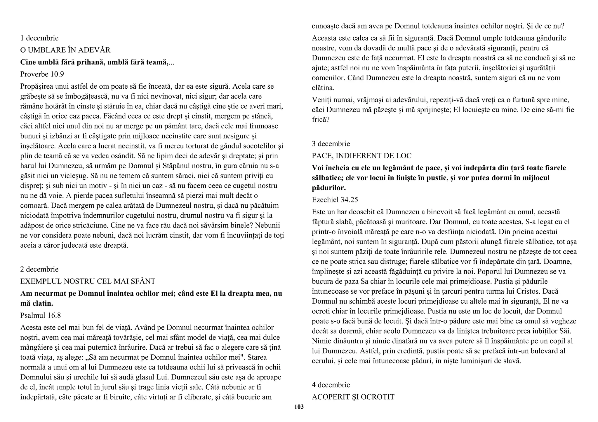 1 decembrie 
O UMBLARE ÎN ADEVĂR 
Cine umblă fără prihană, umblă fără teamă,... 
Proverbe 10.9 
Propăşirea unui astfel de om poate să fie înceată, dar ea este sigură. Acela care se 
grăbeşte să se îmbogăţească, nu va fi nici nevinovat, nici sigur; dar acela care 
rămâne hotărât în cinste şi stăruie în ea, chiar dacă nu câştigă cine ştie ce averi mari, 
câştigă în orice caz pacea. Făcând ceea ce este drept şi cinstit, mergem pe stâncă, 
căci altfel nici unul din noi nu ar merge pe un pământ tare, dacă cele mai frumoase 
bunuri şi izbânzi ar fi câştigate prin mijloace necinstite care sunt nesigure şi 
înşelătoare. Acela care a lucrat necinstit, va fi mereu torturat de gândul socotelilor şi 
plin de teamă că se va vedea osândit. Să ne lipim deci de adevăr şi dreptate; şi prin 
harul lui Dumnezeu, să urmăm pe Domnul şi Stăpânul nostru, în gura căruia nu s-a 
găsit nici un vicleşug. Să nu ne temem că suntem săraci, nici că suntem priviţi cu 
dispreţ; şi sub nici un motiv - şi în nici un caz - să nu facem ceea ce cugetul nostru 
nu ne dă voie. A pierde pacea sufletului înseamnă să pierzi mai mult decât o 
comoară. Dacă mergem pe calea arătată de Dumnezeul nostru, şi dacă nu păcătuim 
niciodată împotriva îndemnurilor cugetului nostru, drumul nostru va fi sigur şi la 
adăpost de orice stricăciune. Cine ne va face rău dacă noi săvârşim binele? Nebunii 
ne vor considera poate nebuni, dacă noi lucrăm cinstit, dar vom fi încuviinţaţi de toţi 
aceia a căror judecată este dreaptă. 
2 decembrie 
EXEMPLUL NOSTRU CEL MAI SFÂNT 
Am necurmat pe Domnul înaintea ochilor mei; când este El la dreapta mea, nu 
mă clatin. 
Psalmul 16.8 
Acesta este cel mai bun fel de viaţă. Având pe Domnul necurmat înaintea ochilor 
noştri, avem cea mai măreaţă tovărăşie, cel mai sfânt model de viaţă, cea mai dulce 
mângâiere şi cea mai puternică înrâurire. Dacă ar trebui să fac o alegere care să ţină 
toată viaţa, aş alege: „Să am necurmat pe Domnul înaintea ochilor mei". Starea 
normală a unui om al lui Dumnezeu este ca totdeauna ochii lui să privească în ochii 
Domnului său şi urechile lui să audă glasul Lui. Dumnezeul său este aşa de aproape 
de el, încât umple totul în jurul său şi trage linia vieţii sale. Câtă nebunie ar fi 
îndepărtată, câte păcate ar fi biruite, câte virtuţi ar fi eliberate, şi câtă bucurie am 
cunoaşte dacă am avea pe Domnul totdeauna înaintea ochilor noştri. Şi de ce nu? 
Aceasta este calea ca să fii în siguranţă. Dacă Domnul umple totdeauna gândurile 
noastre, vom da dovadă de multă pace şi de o adevărată siguranţă, pentru că 
Dumnezeu este de faţă necurmat. El este la dreapta noastră ca să ne conducă şi să ne 
ajute; astfel noi nu ne vom înspăimânta în faţa puterii, înşelătoriei şi uşurătăţii 
oamenilor. Când Dumnezeu este la dreapta noastră, suntem siguri că nu ne vom 
clătina. 
Veniţi numai, vrăjmaşi ai adevărului, repeziţi-vă dacă vreţi ca o furtună spre mine, 
căci Dumnezeu mă păzeşte şi mă sprijineşte; El locuieşte cu mine. De cine să-mi fie 
frică? 
3 decembrie 
PACE, INDIFERENT DE LOC 
Voi încheia cu ele un legământ de pace, şi voi îndepărta din ţară toate fiarele 
sălbatice; ele vor locui în linişte în pustie, şi vor putea dormi în mijlocul 
pădurilor. 
Ezechiel 34.25 
Este un har deosebit că Dumnezeu a binevoit să facă legământ cu omul, această 
făptură slabă, păcătoasă şi muritoare. Dar Domnul, cu toate acestea, S-a legat cu el 
printr-o învoială măreaţă pe care n-o va desfiinţa niciodată. Din pricina acestui 
legământ, noi suntem în siguranţă. După cum păstorii alungă fiarele sălbatice, tot aşa 
şi noi suntem păziţi de toate înrâuririle rele. Dumnezeul nostru ne păzeşte de tot ceea 
ce ne poate strica sau distruge; fiarele sălbatice vor fi îndepărtate din ţară. Doamne, 
împlineşte şi azi această făgăduinţă cu privire la noi. Poporul lui Dumnezeu se va 
bucura de paza Sa chiar în locurile cele mai primejdioase. Pustia şi pădurile 
întunecoase se vor preface în păşuni şi în ţarcuri pentru turma lui Cristos. Dacă 
Domnul nu schimbă aceste locuri primejdioase cu altele mai în siguranţă, El ne va 
ocroti chiar în locurile primejdioase. Pustia nu este un loc de locuit, dar Domnul 
poate s-o facă bună de locuit. Şi dacă într-o pădure este mai bine ca omul să vegheze 
decât sa doarmă, chiar acolo Dumnezeu va da liniştea trebuitoare prea iubiţilor Săi. 
Nimic dinăuntru şi nimic dinafară nu va avea putere să îl înspăimânte pe un copil al 
lui Dumnezeu. Astfel, prin credinţă, pustia poate să se prefacă într-un bulevard al 
cerului, şi cele mai întunecoase păduri, în nişte luminişuri de slavă. 
4 decembrie 
ACOPERIT ŞI OCROTIT 
103 
 