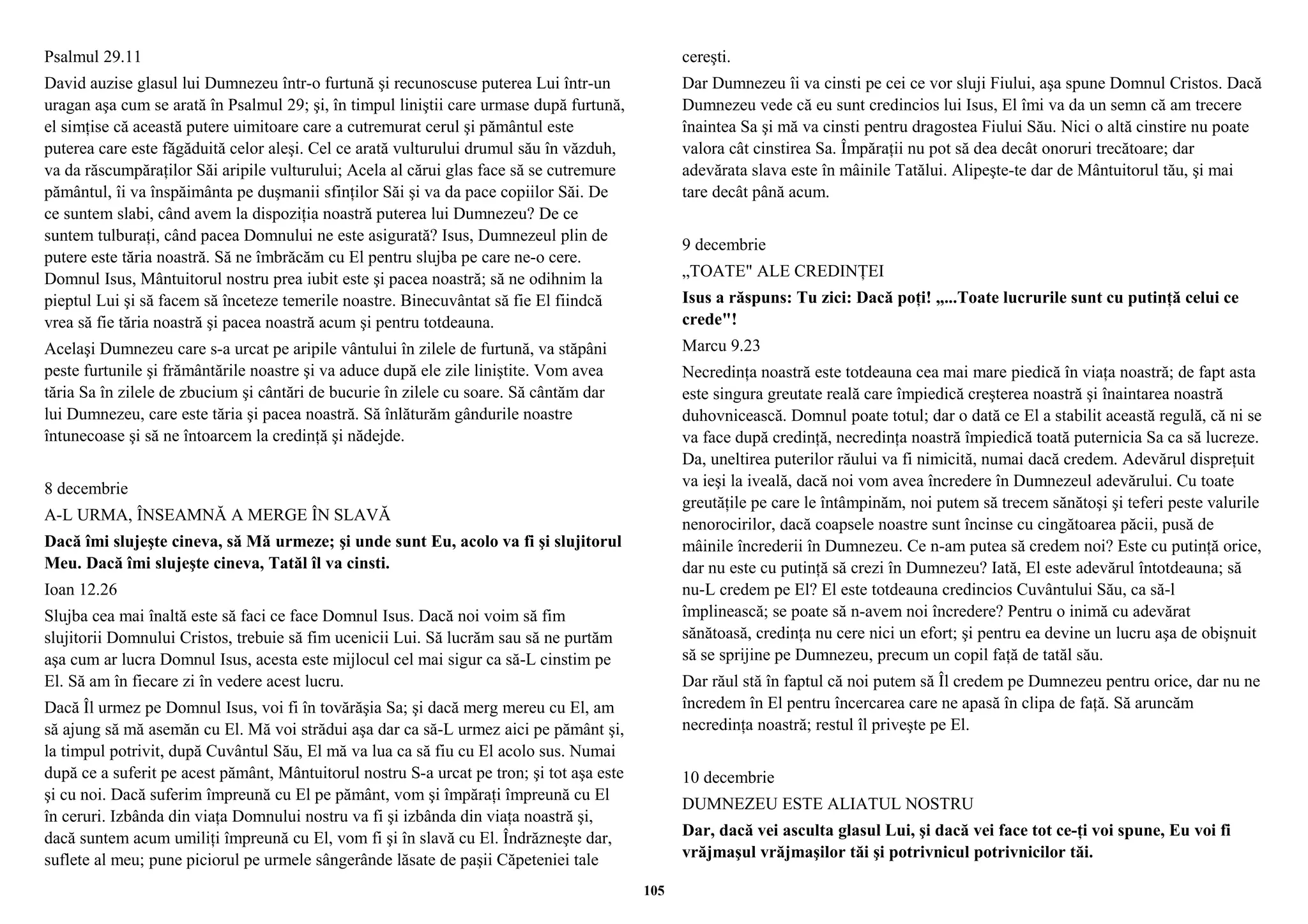 Psalmul 29.11 
David auzise glasul lui Dumnezeu într-o furtună şi recunoscuse puterea Lui într-un 
uragan aşa cum se arată în Psalmul 29; şi, în timpul liniştii care urmase după furtună, 
el simţise că această putere uimitoare care a cutremurat cerul şi pământul este 
puterea care este făgăduită celor aleşi. Cel ce arată vulturului drumul său în văzduh, 
va da răscumpăraţilor Săi aripile vulturului; Acela al cărui glas face să se cutremure 
pământul, îi va înspăimânta pe duşmanii sfinţilor Săi şi va da pace copiilor Săi. De 
ce suntem slabi, când avem la dispoziţia noastră puterea lui Dumnezeu? De ce 
suntem tulburaţi, când pacea Domnului ne este asigurată? Isus, Dumnezeul plin de 
putere este tăria noastră. Să ne îmbrăcăm cu El pentru slujba pe care ne-o cere. 
Domnul Isus, Mântuitorul nostru prea iubit este şi pacea noastră; să ne odihnim la 
pieptul Lui şi să facem să înceteze temerile noastre. Binecuvântat să fie El fiindcă 
vrea să fie tăria noastră şi pacea noastră acum şi pentru totdeauna. 
Acelaşi Dumnezeu care s-a urcat pe aripile vântului în zilele de furtună, va stăpâni 
peste furtunile şi frământările noastre şi va aduce după ele zile liniştite. Vom avea 
tăria Sa în zilele de zbucium şi cântări de bucurie în zilele cu soare. Să cântăm dar 
lui Dumnezeu, care este tăria şi pacea noastră. Să înlăturăm gândurile noastre 
întunecoase şi să ne întoarcem la credinţă şi nădejde. 
8 decembrie 
A-L URMA, ÎNSEAMNĂ A MERGE ÎN SLAVĂ 
Dacă îmi slujeşte cineva, să Mă urmeze; şi unde sunt Eu, acolo va fi şi slujitorul 
Meu. Dacă îmi slujeşte cineva, Tatăl îl va cinsti. 
Ioan 12.26 
Slujba cea mai înaltă este să faci ce face Domnul Isus. Dacă noi voim să fim 
slujitorii Domnului Cristos, trebuie să fim ucenicii Lui. Să lucrăm sau să ne purtăm 
aşa cum ar lucra Domnul Isus, acesta este mijlocul cel mai sigur ca să-L cinstim pe 
El. Să am în fiecare zi în vedere acest lucru. 
Dacă Îl urmez pe Domnul Isus, voi fi în tovărăşia Sa; şi dacă merg mereu cu El, am 
să ajung să mă asemăn cu El. Mă voi strădui aşa dar ca să-L urmez aici pe pământ şi, 
la timpul potrivit, după Cuvântul Său, El mă va lua ca să fiu cu El acolo sus. Numai 
după ce a suferit pe acest pământ, Mântuitorul nostru S-a urcat pe tron; şi tot aşa este 
şi cu noi. Dacă suferim împreună cu El pe pământ, vom şi împăraţi împreună cu El 
în ceruri. Izbânda din viaţa Domnului nostru va fi şi izbânda din viaţa noastră şi, 
dacă suntem acum umiliţi împreună cu El, vom fi şi în slavă cu El. Îndrăzneşte dar, 
suflete al meu; pune piciorul pe urmele sângerânde lăsate de paşii Căpeteniei tale 
cereşti. 
Dar Dumnezeu îi va cinsti pe cei ce vor sluji Fiului, aşa spune Domnul Cristos. Dacă 
Dumnezeu vede că eu sunt credincios lui Isus, El îmi va da un semn că am trecere 
înaintea Sa şi mă va cinsti pentru dragostea Fiului Său. Nici o altă cinstire nu poate 
valora cât cinstirea Sa. Împăraţii nu pot să dea decât onoruri trecătoare; dar 
adevărata slava este în mâinile Tatălui. Alipeşte-te dar de Mântuitorul tău, şi mai 
tare decât până acum. 
9 decembrie 
„TOATE" ALE CREDINŢEI 
Isus a răspuns: Tu zici: Dacă poţi! „...Toate lucrurile sunt cu putinţă celui ce 
crede"! 
Marcu 9.23 
Necredinţa noastră este totdeauna cea mai mare piedică în viaţa noastră; de fapt asta 
este singura greutate reală care împiedică creşterea noastră şi înaintarea noastră 
duhovnicească. Domnul poate totul; dar o dată ce El a stabilit această regulă, că ni se 
va face după credinţă, necredinţa noastră împiedică toată puternicia Sa ca să lucreze. 
Da, uneltirea puterilor răului va fi nimicită, numai dacă credem. Adevărul dispreţuit 
va ieşi la iveală, dacă noi vom avea încredere în Dumnezeul adevărului. Cu toate 
greutăţile pe care le întâmpinăm, noi putem să trecem sănătoşi şi teferi peste valurile 
nenorocirilor, dacă coapsele noastre sunt încinse cu cingătoarea păcii, pusă de 
mâinile încrederii în Dumnezeu. Ce n-am putea să credem noi? Este cu putinţă orice, 
dar nu este cu putinţă să crezi în Dumnezeu? Iată, El este adevărul întotdeauna; să 
nu-L credem pe El? El este totdeauna credincios Cuvântului Său, ca să-l 
împlinească; se poate să n-avem noi încredere? Pentru o inimă cu adevărat 
sănătoasă, credinţa nu cere nici un efort; şi pentru ea devine un lucru aşa de obişnuit 
să se sprijine pe Dumnezeu, precum un copil faţă de tatăl său. 
Dar răul stă în faptul că noi putem să Îl credem pe Dumnezeu pentru orice, dar nu ne 
încredem în El pentru încercarea care ne apasă în clipa de faţă. Să aruncăm 
necredinţa noastră; restul îl priveşte pe El. 
10 decembrie 
DUMNEZEU ESTE ALIATUL NOSTRU 
Dar, dacă vei asculta glasul Lui, şi dacă vei face tot ce-ţi voi spune, Eu voi fi 
vrăjmaşul vrăjmaşilor tăi şi potrivnicul potrivnicilor tăi. 
105 
 