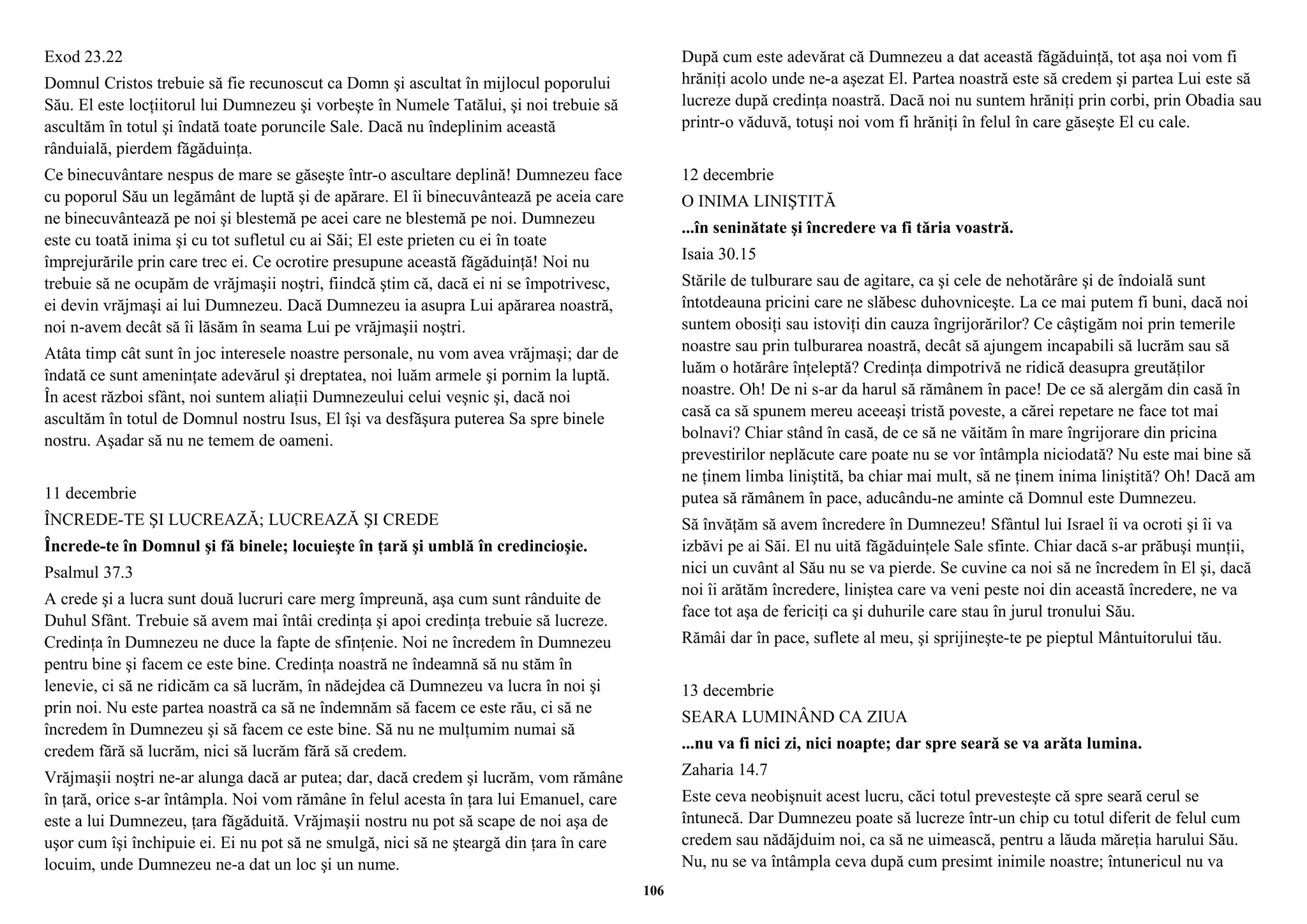 Exod 23.22 
Domnul Cristos trebuie să fie recunoscut ca Domn şi ascultat în mijlocul poporului 
Său. El este locţiitorul lui Dumnezeu şi vorbeşte în Numele Tatălui, şi noi trebuie să 
ascultăm în totul şi îndată toate poruncile Sale. Dacă nu îndeplinim această 
rânduială, pierdem făgăduinţa. 
Ce binecuvântare nespus de mare se găseşte într-o ascultare deplină! Dumnezeu face 
cu poporul Său un legământ de luptă şi de apărare. El îi binecuvântează pe aceia care 
ne binecuvântează pe noi şi blestemă pe acei care ne blestemă pe noi. Dumnezeu 
este cu toată inima şi cu tot sufletul cu ai Săi; El este prieten cu ei în toate 
împrejurările prin care trec ei. Ce ocrotire presupune această făgăduinţă! Noi nu 
trebuie să ne ocupăm de vrăjmaşii noştri, fiindcă ştim că, dacă ei ni se împotrivesc, 
ei devin vrăjmaşi ai lui Dumnezeu. Dacă Dumnezeu ia asupra Lui apărarea noastră, 
noi n-avem decât să îi lăsăm în seama Lui pe vrăjmaşii noştri. 
Atâta timp cât sunt în joc interesele noastre personale, nu vom avea vrăjmaşi; dar de 
îndată ce sunt ameninţate adevărul şi dreptatea, noi luăm armele şi pornim la luptă. 
În acest război sfânt, noi suntem aliaţii Dumnezeului celui veşnic şi, dacă noi 
ascultăm în totul de Domnul nostru Isus, El îşi va desfăşura puterea Sa spre binele 
nostru. Aşadar să nu ne temem de oameni. 
11 decembrie 
ÎNCREDE-TE ŞI LUCREAZĂ; LUCREAZĂ ŞI CREDE 
Încrede-te în Domnul şi fă binele; locuieşte în ţară şi umblă în credincioşie. 
Psalmul 37.3 
A crede şi a lucra sunt două lucruri care merg împreună, aşa cum sunt rânduite de 
Duhul Sfânt. Trebuie să avem mai întâi credinţa şi apoi credinţa trebuie să lucreze. 
Credinţa în Dumnezeu ne duce la fapte de sfinţenie. Noi ne încredem în Dumnezeu 
pentru bine şi facem ce este bine. Credinţa noastră ne îndeamnă să nu stăm în 
lenevie, ci să ne ridicăm ca să lucrăm, în nădejdea că Dumnezeu va lucra în noi şi 
prin noi. Nu este partea noastră ca să ne îndemnăm să facem ce este rău, ci să ne 
încredem în Dumnezeu şi să facem ce este bine. Să nu ne mulţumim numai să 
credem fără să lucrăm, nici să lucrăm fără să credem. 
Vrăjmaşii noştri ne-ar alunga dacă ar putea; dar, dacă credem şi lucrăm, vom rămâne 
în ţară, orice s-ar întâmpla. Noi vom rămâne în felul acesta în ţara lui Emanuel, care 
este a lui Dumnezeu, ţara făgăduită. Vrăjmaşii nostru nu pot să scape de noi aşa de 
uşor cum îşi închipuie ei. Ei nu pot să ne smulgă, nici să ne şteargă din ţara în care 
locuim, unde Dumnezeu ne-a dat un loc şi un nume. 
După cum este adevărat că Dumnezeu a dat această făgăduinţă, tot aşa noi vom fi 
hrăniţi acolo unde ne-a aşezat El. Partea noastră este să credem şi partea Lui este să 
lucreze după credinţa noastră. Dacă noi nu suntem hrăniţi prin corbi, prin Obadia sau 
printr-o văduvă, totuşi noi vom fi hrăniţi în felul în care găseşte El cu cale. 
12 decembrie 
O INIMA LINIŞTITĂ 
...în seninătate şi încredere va fi tăria voastră. 
Isaia 30.15 
Stările de tulburare sau de agitare, ca şi cele de nehotărâre şi de îndoială sunt 
întotdeauna pricini care ne slăbesc duhovniceşte. La ce mai putem fi buni, dacă noi 
suntem obosiţi sau istoviţi din cauza îngrijorărilor? Ce câştigăm noi prin temerile 
noastre sau prin tulburarea noastră, decât să ajungem incapabili să lucrăm sau să 
luăm o hotărâre înţeleptă? Credinţa dimpotrivă ne ridică deasupra greutăţilor 
noastre. Oh! De ni s-ar da harul să rămânem în pace! De ce să alergăm din casă în 
casă ca să spunem mereu aceeaşi tristă poveste, a cărei repetare ne face tot mai 
bolnavi? Chiar stând în casă, de ce să ne văităm în mare îngrijorare din pricina 
prevestirilor neplăcute care poate nu se vor întâmpla niciodată? Nu este mai bine să 
ne ţinem limba liniştită, ba chiar mai mult, să ne ţinem inima liniştită? Oh! Dacă am 
putea să rămânem în pace, aducându-ne aminte că Domnul este Dumnezeu. 
Să învăţăm să avem încredere în Dumnezeu! Sfântul lui Israel îi va ocroti şi îi va 
izbăvi pe ai Săi. El nu uită făgăduinţele Sale sfinte. Chiar dacă s-ar prăbuşi munţii, 
nici un cuvânt al Său nu se va pierde. Se cuvine ca noi să ne încredem în El şi, dacă 
noi îi arătăm încredere, liniştea care va veni peste noi din această încredere, ne va 
face tot aşa de fericiţi ca şi duhurile care stau în jurul tronului Său. 
Rămâi dar în pace, suflete al meu, şi sprijineşte-te pe pieptul Mântuitorului tău. 
13 decembrie 
SEARA LUMINÂND CA ZIUA 
...nu va fi nici zi, nici noapte; dar spre seară se va arăta lumina. 
Zaharia 14.7 
Este ceva neobişnuit acest lucru, căci totul prevesteşte că spre seară cerul se 
întunecă. Dar Dumnezeu poate să lucreze într-un chip cu totul diferit de felul cum 
credem sau nădăjduim noi, ca să ne uimească, pentru a lăuda măreţia harului Său. 
Nu, nu se va întâmpla ceva după cum presimt inimile noastre; întunericul nu va 
106 
 