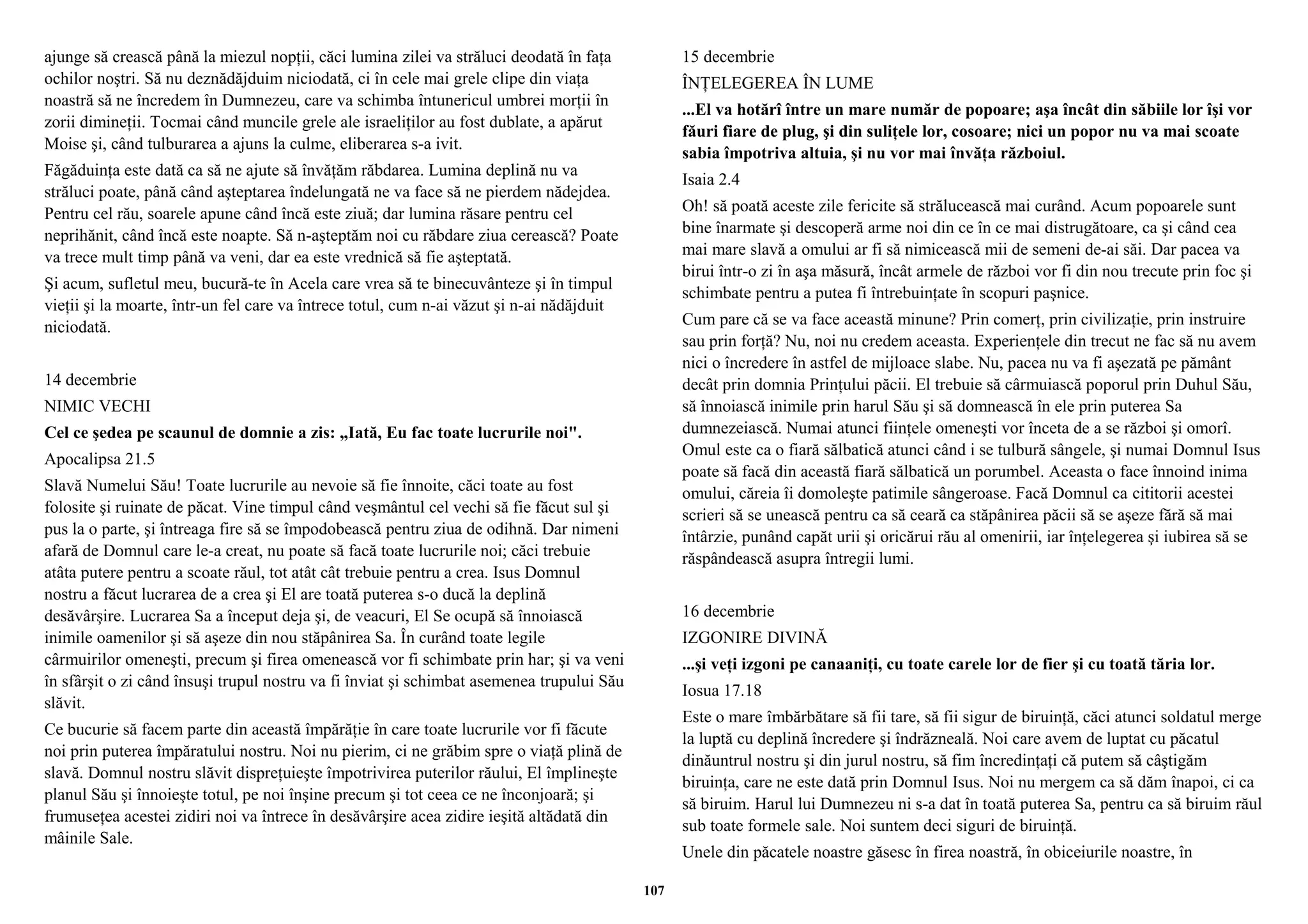 ajunge să crească până la miezul nopţii, căci lumina zilei va străluci deodată în faţa 
ochilor noştri. Să nu deznădăjduim niciodată, ci în cele mai grele clipe din viaţa 
noastră să ne încredem în Dumnezeu, care va schimba întunericul umbrei morţii în 
zorii dimineţii. Tocmai când muncile grele ale israeliţilor au fost dublate, a apărut 
Moise şi, când tulburarea a ajuns la culme, eliberarea s-a ivit. 
Făgăduinţa este dată ca să ne ajute să învăţăm răbdarea. Lumina deplină nu va 
străluci poate, până când aşteptarea îndelungată ne va face să ne pierdem nădejdea. 
Pentru cel rău, soarele apune când încă este ziuă; dar lumina răsare pentru cel 
neprihănit, când încă este noapte. Să n-aşteptăm noi cu răbdare ziua cerească? Poate 
va trece mult timp până va veni, dar ea este vrednică să fie aşteptată. 
Şi acum, sufletul meu, bucură-te în Acela care vrea să te binecuvânteze şi în timpul 
vieţii şi la moarte, într-un fel care va întrece totul, cum n-ai văzut şi n-ai nădăjduit 
niciodată. 
14 decembrie 
NIMIC VECHI 
Cel ce şedea pe scaunul de domnie a zis: „Iată, Eu fac toate lucrurile noi". 
Apocalipsa 21.5 
Slavă Numelui Său! Toate lucrurile au nevoie să fie înnoite, căci toate au fost 
folosite şi ruinate de păcat. Vine timpul când veşmântul cel vechi să fie făcut sul şi 
pus la o parte, şi întreaga fire să se împodobească pentru ziua de odihnă. Dar nimeni 
afară de Domnul care le-a creat, nu poate să facă toate lucrurile noi; căci trebuie 
atâta putere pentru a scoate răul, tot atât cât trebuie pentru a crea. Isus Domnul 
nostru a făcut lucrarea de a crea şi El are toată puterea s-o ducă la deplină 
desăvârşire. Lucrarea Sa a început deja şi, de veacuri, El Se ocupă să înnoiască 
inimile oamenilor şi să aşeze din nou stăpânirea Sa. În curând toate legile 
cârmuirilor omeneşti, precum şi firea omenească vor fi schimbate prin har; şi va veni 
în sfârşit o zi când însuşi trupul nostru va fi înviat şi schimbat asemenea trupului Său 
slăvit. 
Ce bucurie să facem parte din această împărăţie în care toate lucrurile vor fi făcute 
noi prin puterea împăratului nostru. Noi nu pierim, ci ne grăbim spre o viaţă plină de 
slavă. Domnul nostru slăvit dispreţuieşte împotrivirea puterilor răului, El împlineşte 
planul Său şi înnoieşte totul, pe noi înşine precum şi tot ceea ce ne înconjoară; şi 
frumuseţea acestei zidiri noi va întrece în desăvârşire acea zidire ieşită altădată din 
mâinile Sale. 
15 decembrie 
ÎNŢELEGEREA ÎN LUME 
...El va hotărî între un mare număr de popoare; aşa încât din săbiile lor îşi vor 
făuri fiare de plug, şi din suliţele lor, cosoare; nici un popor nu va mai scoate 
sabia împotriva altuia, şi nu vor mai învăţa războiul. 
Isaia 2.4 
Oh! să poată aceste zile fericite să strălucească mai curând. Acum popoarele sunt 
bine înarmate şi descoperă arme noi din ce în ce mai distrugătoare, ca şi când cea 
mai mare slavă a omului ar fi să nimicească mii de semeni de-ai săi. Dar pacea va 
birui într-o zi în aşa măsură, încât armele de război vor fi din nou trecute prin foc şi 
schimbate pentru a putea fi întrebuinţate în scopuri paşnice. 
Cum pare că se va face această minune? Prin comerţ, prin civilizaţie, prin instruire 
sau prin forţă? Nu, noi nu credem aceasta. Experienţele din trecut ne fac să nu avem 
nici o încredere în astfel de mijloace slabe. Nu, pacea nu va fi aşezată pe pământ 
decât prin domnia Prinţului păcii. El trebuie să cârmuiască poporul prin Duhul Său, 
să înnoiască inimile prin harul Său şi să domnească în ele prin puterea Sa 
dumnezeiască. Numai atunci fiinţele omeneşti vor înceta de a se război şi omorî. 
Omul este ca o fiară sălbatică atunci când i se tulbură sângele, şi numai Domnul Isus 
poate să facă din această fiară sălbatică un porumbel. Aceasta o face înnoind inima 
omului, căreia îi domoleşte patimile sângeroase. Facă Domnul ca cititorii acestei 
scrieri să se unească pentru ca să ceară ca stăpânirea păcii să se aşeze fără să mai 
întârzie, punând capăt urii şi oricărui rău al omenirii, iar înţelegerea şi iubirea să se 
răspândească asupra întregii lumi. 
16 decembrie 
IZGONIRE DIVINĂ 
...şi veţi izgoni pe canaaniţi, cu toate carele lor de fier şi cu toată tăria lor. 
Iosua 17.18 
Este o mare îmbărbătare să fii tare, să fii sigur de biruinţă, căci atunci soldatul merge 
la luptă cu deplină încredere şi îndrăzneală. Noi care avem de luptat cu păcatul 
dinăuntrul nostru şi din jurul nostru, să fim încredinţaţi că putem să câştigăm 
biruinţa, care ne este dată prin Domnul Isus. Noi nu mergem ca să dăm înapoi, ci ca 
să biruim. Harul lui Dumnezeu ni s-a dat în toată puterea Sa, pentru ca să biruim răul 
sub toate formele sale. Noi suntem deci siguri de biruinţă. 
Unele din păcatele noastre găsesc în firea noastră, în obiceiurile noastre, în 
107 
 