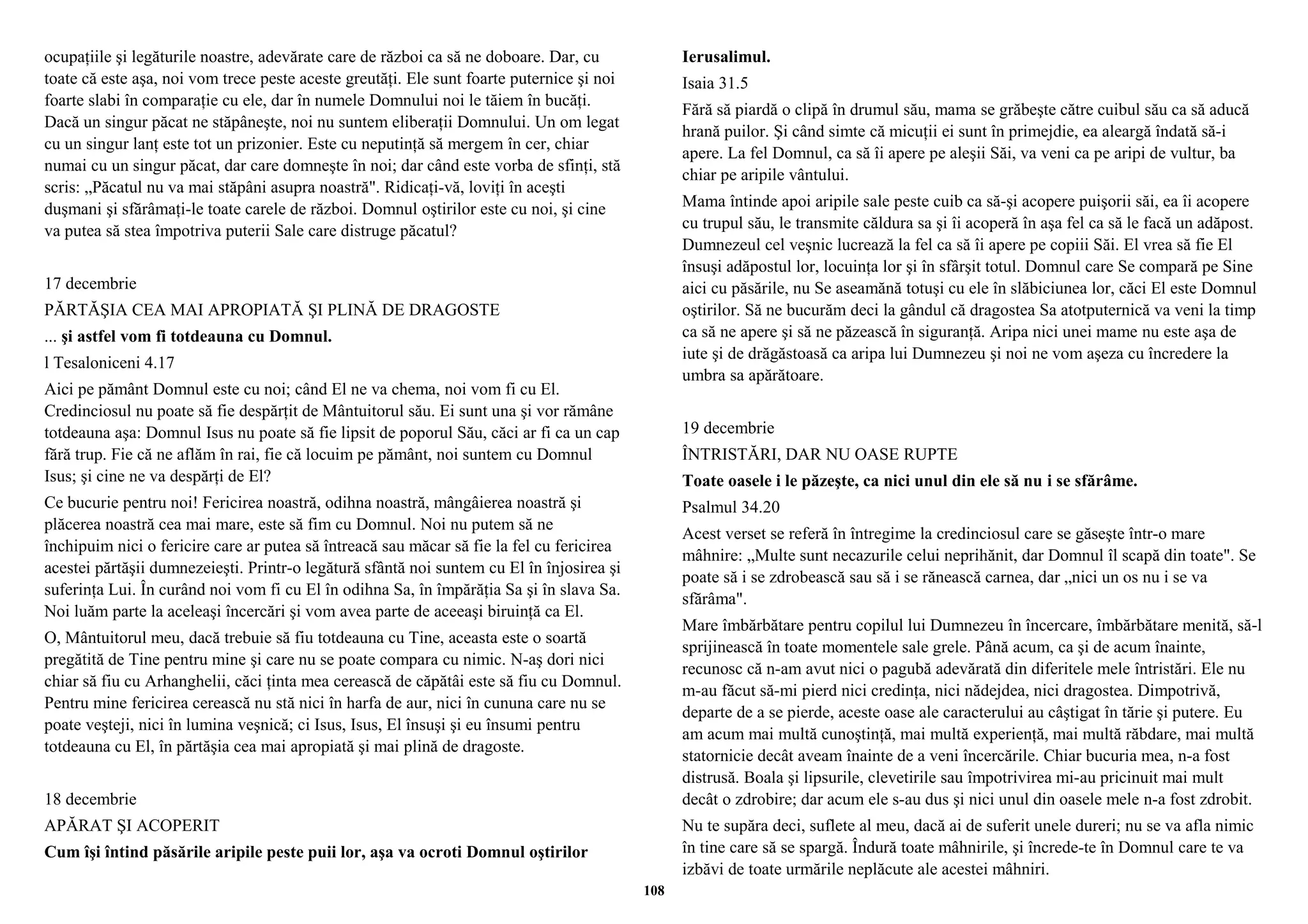 ocupaţiile şi legăturile noastre, adevărate care de război ca să ne doboare. Dar, cu 
toate că este aşa, noi vom trece peste aceste greutăţi. Ele sunt foarte puternice şi noi 
foarte slabi în comparaţie cu ele, dar în numele Domnului noi le tăiem în bucăţi. 
Dacă un singur păcat ne stăpâneşte, noi nu suntem eliberaţii Domnului. Un om legat 
cu un singur lanţ este tot un prizonier. Este cu neputinţă să mergem în cer, chiar 
numai cu un singur păcat, dar care domneşte în noi; dar când este vorba de sfinţi, stă 
scris: „Păcatul nu va mai stăpâni asupra noastră". Ridicaţi-vă, loviţi în aceşti 
duşmani şi sfărâmaţi-le toate carele de război. Domnul oştirilor este cu noi, şi cine 
va putea să stea împotriva puterii Sale care distruge păcatul? 
17 decembrie 
PĂRTĂŞIA CEA MAI APROPIATĂ ŞI PLINĂ DE DRAGOSTE 
... şi astfel vom fi totdeauna cu Domnul. 
l Tesaloniceni 4.17 
Aici pe pământ Domnul este cu noi; când El ne va chema, noi vom fi cu El. 
Credinciosul nu poate să fie despărţit de Mântuitorul său. Ei sunt una şi vor rămâne 
totdeauna aşa: Domnul Isus nu poate să fie lipsit de poporul Său, căci ar fi ca un cap 
fără trup. Fie că ne aflăm în rai, fie că locuim pe pământ, noi suntem cu Domnul 
Isus; şi cine ne va despărţi de El? 
Ce bucurie pentru noi! Fericirea noastră, odihna noastră, mângâierea noastră şi 
plăcerea noastră cea mai mare, este să fim cu Domnul. Noi nu putem să ne 
închipuim nici o fericire care ar putea să întreacă sau măcar să fie la fel cu fericirea 
acestei părtăşii dumnezeieşti. Printr-o legătură sfântă noi suntem cu El în înjosirea şi 
suferinţa Lui. În curând noi vom fi cu El în odihna Sa, în împărăţia Sa şi în slava Sa. 
Noi luăm parte la aceleaşi încercări şi vom avea parte de aceeaşi biruinţă ca El. 
O, Mântuitorul meu, dacă trebuie să fiu totdeauna cu Tine, aceasta este o soartă 
pregătită de Tine pentru mine şi care nu se poate compara cu nimic. N-aş dori nici 
chiar să fiu cu Arhanghelii, căci ţinta mea cerească de căpătâi este să fiu cu Domnul. 
Pentru mine fericirea cerească nu stă nici în harfa de aur, nici în cununa care nu se 
poate veşteji, nici în lumina veşnică; ci Isus, Isus, El însuşi şi eu însumi pentru 
totdeauna cu El, în părtăşia cea mai apropiată şi mai plină de dragoste. 
18 decembrie 
APĂRAT ŞI ACOPERIT 
Cum îşi întind păsările aripile peste puii lor, aşa va ocroti Domnul oştirilor 
Ierusalimul. 
Isaia 31.5 
Fără să piardă o clipă în drumul său, mama se grăbeşte către cuibul său ca să aducă 
hrană puilor. Şi când simte că micuţii ei sunt în primejdie, ea aleargă îndată să-i 
apere. La fel Domnul, ca să îi apere pe aleşii Săi, va veni ca pe aripi de vultur, ba 
chiar pe aripile vântului. 
Mama întinde apoi aripile sale peste cuib ca să-şi acopere puişorii săi, ea îi acopere 
cu trupul său, le transmite căldura sa şi îi acoperă în aşa fel ca să le facă un adăpost. 
Dumnezeul cel veşnic lucrează la fel ca să îi apere pe copiii Săi. El vrea să fie El 
însuşi adăpostul lor, locuinţa lor şi în sfârşit totul. Domnul care Se compară pe Sine 
aici cu păsările, nu Se aseamănă totuşi cu ele în slăbiciunea lor, căci El este Domnul 
oştirilor. Să ne bucurăm deci la gândul că dragostea Sa atotputernică va veni la timp 
ca să ne apere şi să ne păzească în siguranţă. Aripa nici unei mame nu este aşa de 
iute şi de drăgăstoasă ca aripa lui Dumnezeu şi noi ne vom aşeza cu încredere la 
umbra sa apărătoare. 
19 decembrie 
ÎNTRISTĂRI, DAR NU OASE RUPTE 
Toate oasele i le păzeşte, ca nici unul din ele să nu i se sfărâme. 
Psalmul 34.20 
Acest verset se referă în întregime la credinciosul care se găseşte într-o mare 
mâhnire: „Multe sunt necazurile celui neprihănit, dar Domnul îl scapă din toate". Se 
poate să i se zdrobească sau să i se rănească carnea, dar „nici un os nu i se va 
sfărâma". 
Mare îmbărbătare pentru copilul lui Dumnezeu în încercare, îmbărbătare menită, să-l 
sprijinească în toate momentele sale grele. Până acum, ca şi de acum înainte, 
recunosc că n-am avut nici o pagubă adevărată din diferitele mele întristări. Ele nu 
m-au făcut să-mi pierd nici credinţa, nici nădejdea, nici dragostea. Dimpotrivă, 
departe de a se pierde, aceste oase ale caracterului au câştigat în tărie şi putere. Eu 
am acum mai multă cunoştinţă, mai multă experienţă, mai multă răbdare, mai multă 
statornicie decât aveam înainte de a veni încercările. Chiar bucuria mea, n-a fost 
distrusă. Boala şi lipsurile, clevetirile sau împotrivirea mi-au pricinuit mai mult 
decât o zdrobire; dar acum ele s-au dus şi nici unul din oasele mele n-a fost zdrobit. 
Nu te supăra deci, suflete al meu, dacă ai de suferit unele dureri; nu se va afla nimic 
în tine care să se spargă. Îndură toate mâhnirile, şi încrede-te în Domnul care te va 
izbăvi de toate urmările neplăcute ale acestei mâhniri. 
108 
 