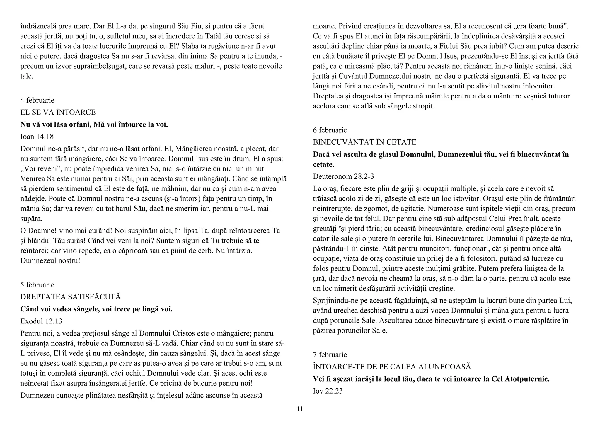îndrăzneală prea mare. Dar El L-a dat pe singurul Său Fiu, şi pentru că a făcut 
această jertfă, nu poţi tu, o, sufletul meu, sa ai încredere în Tatăl tău ceresc şi să 
crezi că El îţi va da toate lucrurile împreună cu El? Slaba ta rugăciune n-ar fi avut 
nici o putere, dacă dragostea Sa nu s-ar fi revărsat din inima Sa pentru a te inunda, - 
precum un izvor supraîmbelşugat, care se revarsă peste maluri -, peste toate nevoile 
tale. 
4 februarie 
EL SE VA ÎNTOARCE 
Nu vă voi lăsa orfani, Mă voi întoarce la voi. 
Ioan 14.18 
Domnul ne-a părăsit, dar nu ne-a lăsat orfani. El, Mângâierea noastră, a plecat, dar 
nu suntem fără mângâiere, căci Se va întoarce. Domnul Isus este în drum. El a spus: 
„Voi reveni", nu poate împiedica venirea Sa, nici s-o întârzie cu nici un minut. 
Venirea Sa este numai pentru ai Săi, prin aceasta sunt ei mângâiaţi. Când se întâmplă 
să pierdem sentimentul că El este de faţă, ne mâhnim, dar nu ca şi cum n-am avea 
nădejde. Poate că Domnul nostru ne-a ascuns (şi-a întors) faţa pentru un timp, în 
mânia Sa; dar va reveni cu tot harul Său, dacă ne smerim iar, pentru a nu-L mai 
supăra. 
O Doamne! vino mai curând! Noi suspinăm aici, în lipsa Ta, după reîntoarcerea Ta 
şi blândul Tău surâs! Când vei veni la noi? Suntem siguri că Tu trebuie să te 
reîntorci; dar vino repede, ca o căprioară sau ca puiul de cerb. Nu întârzia. 
Dumnezeul nostru! 
5 februarie 
DREPTATEA SATISFĂCUTĂ 
Când voi vedea sângele, voi trece pe lingă voi. 
Exodul 12.13 
Pentru noi, a vedea preţiosul sânge al Domnului Cristos este o mângâiere; pentru 
siguranţa noastră, trebuie ca Dumnezeu să-L vadă. Chiar când eu nu sunt în stare să- 
L privesc, El îl vede şi nu mă osândeşte, din cauza sângelui. Şi, dacă în acest sânge 
eu nu găsesc toată siguranţa pe care aş putea-o avea şi pe care ar trebui s-o am, sunt 
totuşi în completă siguranţă, căci ochiul Domnului vede clar. Şi acest ochi este 
neîncetat fixat asupra însângeratei jertfe. Ce pricină de bucurie pentru noi! 
Dumnezeu cunoaşte plinătatea nesfârşită şi înţelesul adânc ascunse în această 
moarte. Privind creaţiunea în dezvoltarea sa, El a recunoscut că „era foarte bună". 
Ce va fi spus El atunci în faţa răscumpărării, la îndeplinirea desăvârşită a acestei 
ascultări depline chiar până ia moarte, a Fiului Său prea iubit? Cum am putea descrie 
cu câtă bunătate îl priveşte El pe Domnul Isus, prezentându-se El însuşi ca jertfa fără 
pată, ca o mireasmă plăcută? Pentru aceasta noi rămânem într-o linişte senină, căci 
jertfa şi Cuvântul Dumnezeului nostru ne dau o perfectă siguranţă. El va trece pe 
lângă noi fără a ne osândi, pentru că nu l-a scutit pe slăvitul nostru înlocuitor. 
Dreptatea şi dragostea îşi împreună mâinile pentru a da o mântuire veşnică tuturor 
acelora care se află sub sângele stropit. 
6 februarie 
BINECUVÂNTAT ÎN CETATE 
Dacă vei asculta de glasul Domnului, Dumnezeului tău, vei fi binecuvântat în 
cetate. 
Deuteronom 28.2-3 
La oraş, fiecare este plin de griji şi ocupaţii multiple, şi acela care e nevoit să 
trăiască acolo zi de zi, găseşte că este un loc istovitor. Oraşul este plin de frământări 
neîntrerupte, de zgomot, de agitaţie. Numeroase sunt ispitele vieţii din oraş, precum 
şi nevoile de tot felul. Dar pentru cine stă sub adăpostul Celui Prea înalt, aceste 
greutăţi îşi pierd tăria; cu această binecuvântare, credinciosul găseşte plăcere în 
datoriile sale şi o putere în cererile lui. Binecuvântarea Domnului îl păzeşte de rău, 
păstrându-1 în cinste. Atât pentru muncitori, funcţionari, cât şi pentru orice altă 
ocupaţie, viaţa de oraş constituie un prilej de a fi folositori, putând să lucreze cu 
folos pentru Domnul, printre aceste mulţimi grăbite. Putem prefera liniştea de la 
ţară, dar dacă nevoia ne cheamă la oraş, să n-o dăm la o parte, pentru că acolo este 
un loc nimerit desfăşurării activităţii creştine. 
Sprijinindu-ne pe această făgăduinţă, să ne aşteptăm la lucruri bune din partea Lui, 
având urechea deschisă pentru a auzi vocea Domnului şi mâna gata pentru a lucra 
după poruncile Sale. Ascultarea aduce binecuvântare şi există o mare răsplătire în 
păzirea poruncilor Sale. 
7 februarie 
ÎNTOARCE-TE DE PE CALEA ALUNECOASĂ 
Vei fi aşezat iarăşi la locul tău, daca te vei întoarce la Cel Atotputernic. 
Iov 22.23 
11 
 
