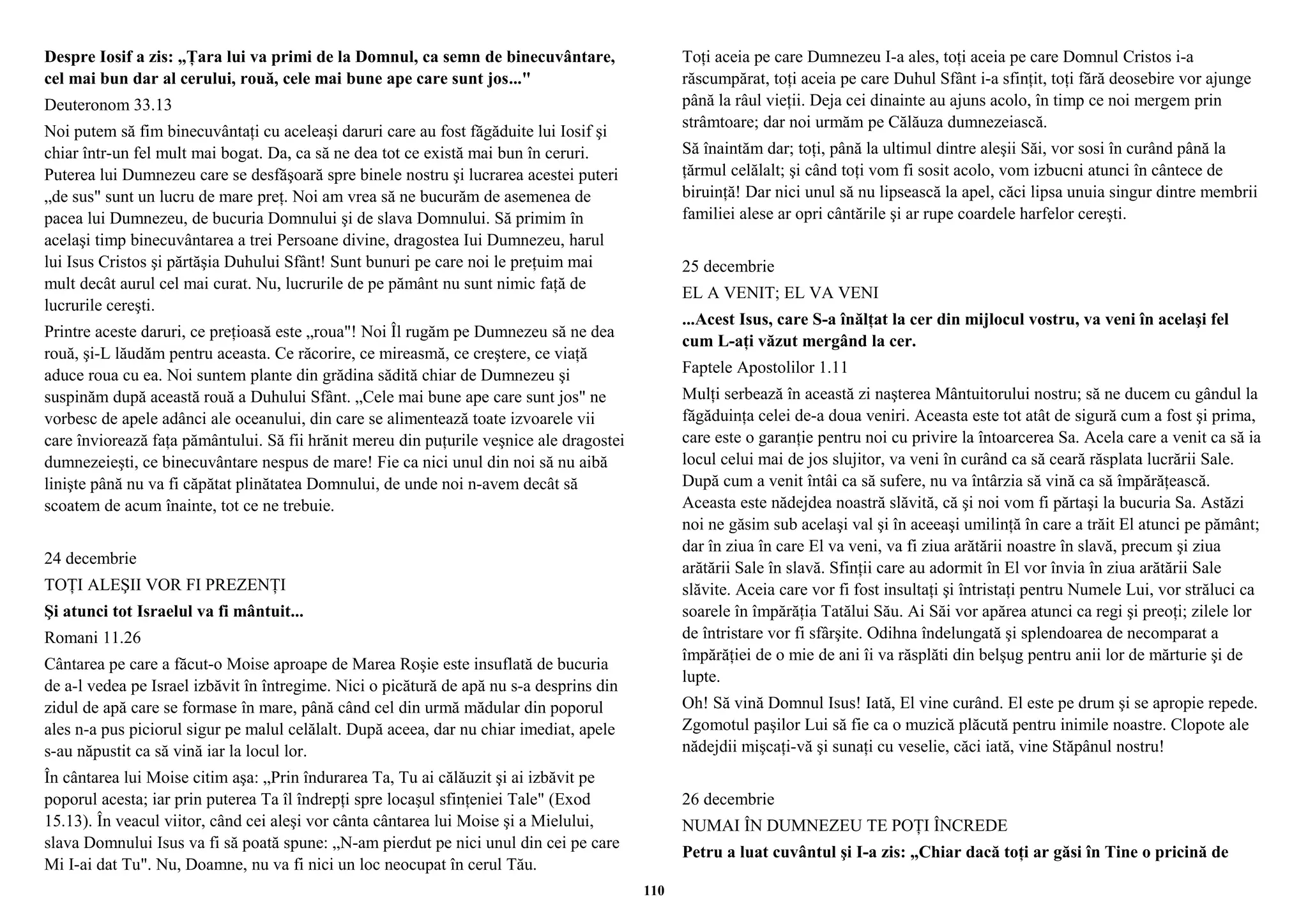 Despre Iosif a zis: „Ţara lui va primi de la Domnul, ca semn de binecuvântare, 
cel mai bun dar al cerului, rouă, cele mai bune ape care sunt jos..." 
Deuteronom 33.13 
Noi putem să fim binecuvântaţi cu aceleaşi daruri care au fost făgăduite lui Iosif şi 
chiar într-un fel mult mai bogat. Da, ca să ne dea tot ce există mai bun în ceruri. 
Puterea lui Dumnezeu care se desfăşoară spre binele nostru şi lucrarea acestei puteri 
„de sus" sunt un lucru de mare preţ. Noi am vrea să ne bucurăm de asemenea de 
pacea lui Dumnezeu, de bucuria Domnului şi de slava Domnului. Să primim în 
acelaşi timp binecuvântarea a trei Persoane divine, dragostea Iui Dumnezeu, harul 
lui Isus Cristos şi părtăşia Duhului Sfânt! Sunt bunuri pe care noi le preţuim mai 
mult decât aurul cel mai curat. Nu, lucrurile de pe pământ nu sunt nimic faţă de 
lucrurile cereşti. 
Printre aceste daruri, ce preţioasă este „roua"! Noi Îl rugăm pe Dumnezeu să ne dea 
rouă, şi-L lăudăm pentru aceasta. Ce răcorire, ce mireasmă, ce creştere, ce viaţă 
aduce roua cu ea. Noi suntem plante din grădina sădită chiar de Dumnezeu şi 
suspinăm după această rouă a Duhului Sfânt. „Cele mai bune ape care sunt jos" ne 
vorbesc de apele adânci ale oceanului, din care se alimentează toate izvoarele vii 
care înviorează faţa pământului. Să fii hrănit mereu din puţurile veşnice ale dragostei 
dumnezeieşti, ce binecuvântare nespus de mare! Fie ca nici unul din noi să nu aibă 
linişte până nu va fi căpătat plinătatea Domnului, de unde noi n-avem decât să 
scoatem de acum înainte, tot ce ne trebuie. 
24 decembrie 
TOŢI ALEŞII VOR FI PREZENŢI 
Şi atunci tot Israelul va fi mântuit... 
Romani 11.26 
Cântarea pe care a făcut-o Moise aproape de Marea Roşie este insuflată de bucuria 
de a-l vedea pe Israel izbăvit în întregime. Nici o picătură de apă nu s-a desprins din 
zidul de apă care se formase în mare, până când cel din urmă mădular din poporul 
ales n-a pus piciorul sigur pe malul celălalt. După aceea, dar nu chiar imediat, apele 
s-au năpustit ca să vină iar la locul lor. 
În cântarea lui Moise citim aşa: „Prin îndurarea Ta, Tu ai călăuzit şi ai izbăvit pe 
poporul acesta; iar prin puterea Ta îl îndrepţi spre locaşul sfinţeniei Tale" (Exod 
15.13). În veacul viitor, când cei aleşi vor cânta cântarea lui Moise şi a Mielului, 
slava Domnului Isus va fi să poată spune: „N-am pierdut pe nici unul din cei pe care 
Mi I-ai dat Tu". Nu, Doamne, nu va fi nici un loc neocupat în cerul Tău. 
Toţi aceia pe care Dumnezeu I-a ales, toţi aceia pe care Domnul Cristos i-a 
răscumpărat, toţi aceia pe care Duhul Sfânt i-a sfinţit, toţi fără deosebire vor ajunge 
până la râul vieţii. Deja cei dinainte au ajuns acolo, în timp ce noi mergem prin 
strâmtoare; dar noi urmăm pe Călăuza dumnezeiască. 
Să înaintăm dar; toţi, până la ultimul dintre aleşii Săi, vor sosi în curând până la 
ţărmul celălalt; şi când toţi vom fi sosit acolo, vom izbucni atunci în cântece de 
biruinţă! Dar nici unul să nu lipsească la apel, căci lipsa unuia singur dintre membrii 
familiei alese ar opri cântările şi ar rupe coardele harfelor cereşti. 
25 decembrie 
EL A VENIT; EL VA VENI 
...Acest Isus, care S-a înălţat la cer din mijlocul vostru, va veni în acelaşi fel 
cum L-aţi văzut mergând la cer. 
Faptele Apostolilor 1.11 
Mulţi serbează în această zi naşterea Mântuitorului nostru; să ne ducem cu gândul la 
făgăduinţa celei de-a doua veniri. Aceasta este tot atât de sigură cum a fost şi prima, 
care este o garanţie pentru noi cu privire la întoarcerea Sa. Acela care a venit ca să ia 
locul celui mai de jos slujitor, va veni în curând ca să ceară răsplata lucrării Sale. 
După cum a venit întâi ca să sufere, nu va întârzia să vină ca să împărăţească. 
Aceasta este nădejdea noastră slăvită, că şi noi vom fi părtaşi la bucuria Sa. Astăzi 
noi ne găsim sub acelaşi val şi în aceeaşi umilinţă în care a trăit El atunci pe pământ; 
dar în ziua în care El va veni, va fi ziua arătării noastre în slavă, precum şi ziua 
arătării Sale în slavă. Sfinţii care au adormit în El vor învia în ziua arătării Sale 
slăvite. Aceia care vor fi fost insultaţi şi întristaţi pentru Numele Lui, vor străluci ca 
soarele în împărăţia Tatălui Său. Ai Săi vor apărea atunci ca regi şi preoţi; zilele lor 
de întristare vor fi sfârşite. Odihna îndelungată şi splendoarea de necomparat a 
împărăţiei de o mie de ani îi va răsplăti din belşug pentru anii lor de mărturie şi de 
lupte. 
Oh! Să vină Domnul Isus! Iată, El vine curând. El este pe drum şi se apropie repede. 
Zgomotul paşilor Lui să fie ca o muzică plăcută pentru inimile noastre. Clopote ale 
nădejdii mişcaţi-vă şi sunaţi cu veselie, căci iată, vine Stăpânul nostru! 
26 decembrie 
NUMAI ÎN DUMNEZEU TE POŢI ÎNCREDE 
Petru a luat cuvântul şi I-a zis: „Chiar dacă toţi ar găsi în Tine o pricină de 
110 
 