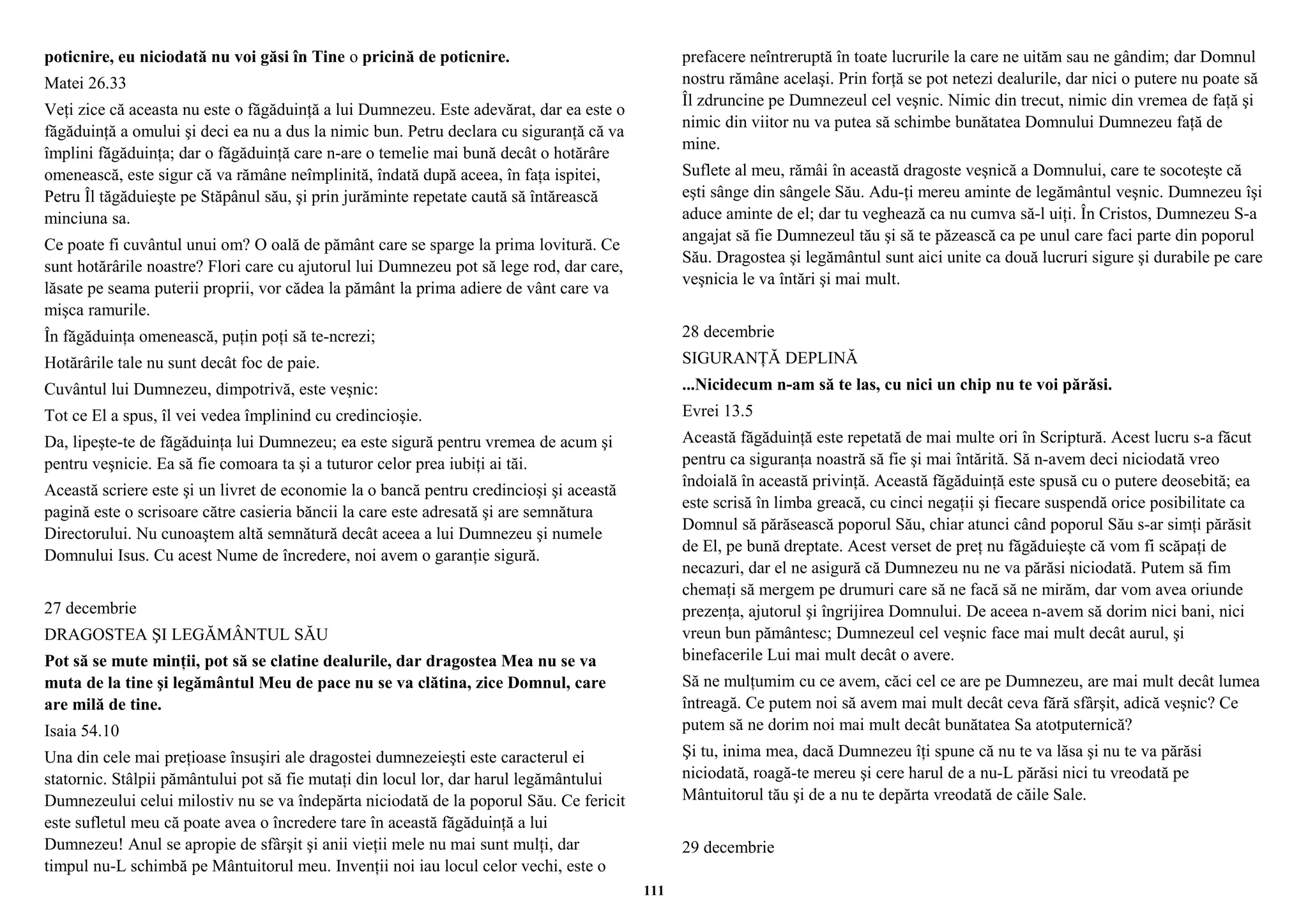 poticnire, eu niciodată nu voi găsi în Tine o pricină de poticnire. 
Matei 26.33 
Veţi zice că aceasta nu este o făgăduinţă a lui Dumnezeu. Este adevărat, dar ea este o 
făgăduinţă a omului şi deci ea nu a dus la nimic bun. Petru declara cu siguranţă că va 
împlini făgăduinţa; dar o făgăduinţă care n-are o temelie mai bună decât o hotărâre 
omenească, este sigur că va rămâne neîmplinită, îndată după aceea, în faţa ispitei, 
Petru Îl tăgăduieşte pe Stăpânul său, şi prin jurăminte repetate caută să întărească 
minciuna sa. 
Ce poate fi cuvântul unui om? O oală de pământ care se sparge la prima lovitură. Ce 
sunt hotărârile noastre? Flori care cu ajutorul lui Dumnezeu pot să lege rod, dar care, 
lăsate pe seama puterii proprii, vor cădea la pământ la prima adiere de vânt care va 
mişca ramurile. 
În făgăduinţa omenească, puţin poţi să te-ncrezi; 
Hotărârile tale nu sunt decât foc de paie. 
Cuvântul lui Dumnezeu, dimpotrivă, este veşnic: 
Tot ce El a spus, îl vei vedea împlinind cu credincioşie. 
Da, lipeşte-te de făgăduinţa lui Dumnezeu; ea este sigură pentru vremea de acum şi 
pentru veşnicie. Ea să fie comoara ta şi a tuturor celor prea iubiţi ai tăi. 
Această scriere este şi un livret de economie la o bancă pentru credincioşi şi această 
pagină este o scrisoare către casieria băncii la care este adresată şi are semnătura 
Directorului. Nu cunoaştem altă semnătură decât aceea a lui Dumnezeu şi numele 
Domnului Isus. Cu acest Nume de încredere, noi avem o garanţie sigură. 
27 decembrie 
DRAGOSTEA ŞI LEGĂMÂNTUL SĂU 
Pot să se mute minţii, pot să se clatine dealurile, dar dragostea Mea nu se va 
muta de la tine şi legământul Meu de pace nu se va clătina, zice Domnul, care 
are milă de tine. 
Isaia 54.10 
Una din cele mai preţioase însuşiri ale dragostei dumnezeieşti este caracterul ei 
statornic. Stâlpii pământului pot să fie mutaţi din locul lor, dar harul legământului 
Dumnezeului celui milostiv nu se va îndepărta niciodată de la poporul Său. Ce fericit 
este sufletul meu că poate avea o încredere tare în această făgăduinţă a lui 
Dumnezeu! Anul se apropie de sfârşit şi anii vieţii mele nu mai sunt mulţi, dar 
timpul nu-L schimbă pe Mântuitorul meu. Invenţii noi iau locul celor vechi, este o 
prefacere neîntreruptă în toate lucrurile la care ne uităm sau ne gândim; dar Domnul 
nostru rămâne acelaşi. Prin forţă se pot netezi dealurile, dar nici o putere nu poate să 
Îl zdruncine pe Dumnezeul cel veşnic. Nimic din trecut, nimic din vremea de faţă şi 
nimic din viitor nu va putea să schimbe bunătatea Domnului Dumnezeu faţă de 
mine. 
Suflete al meu, rămâi în această dragoste veşnică a Domnului, care te socoteşte că 
eşti sânge din sângele Său. Adu-ţi mereu aminte de legământul veşnic. Dumnezeu îşi 
aduce aminte de el; dar tu veghează ca nu cumva să-l uiţi. În Cristos, Dumnezeu S-a 
angajat să fie Dumnezeul tău şi să te păzească ca pe unul care faci parte din poporul 
Său. Dragostea şi legământul sunt aici unite ca două lucruri sigure şi durabile pe care 
veşnicia le va întări şi mai mult. 
28 decembrie 
SIGURANŢĂ DEPLINĂ 
...Nicidecum n-am să te las, cu nici un chip nu te voi părăsi. 
Evrei 13.5 
Această făgăduinţă este repetată de mai multe ori în Scriptură. Acest lucru s-a făcut 
pentru ca siguranţa noastră să fie şi mai întărită. Să n-avem deci niciodată vreo 
îndoială în această privinţă. Această făgăduinţă este spusă cu o putere deosebită; ea 
este scrisă în limba greacă, cu cinci negaţii şi fiecare suspendă orice posibilitate ca 
Domnul să părăsească poporul Său, chiar atunci când poporul Său s-ar simţi părăsit 
de El, pe bună dreptate. Acest verset de preţ nu făgăduieşte că vom fi scăpaţi de 
necazuri, dar el ne asigură că Dumnezeu nu ne va părăsi niciodată. Putem să fim 
chemaţi să mergem pe drumuri care să ne facă să ne mirăm, dar vom avea oriunde 
prezenţa, ajutorul şi îngrijirea Domnului. De aceea n-avem să dorim nici bani, nici 
vreun bun pământesc; Dumnezeul cel veşnic face mai mult decât aurul, şi 
binefacerile Lui mai mult decât o avere. 
Să ne mulţumim cu ce avem, căci cel ce are pe Dumnezeu, are mai mult decât lumea 
întreagă. Ce putem noi să avem mai mult decât ceva fără sfârşit, adică veşnic? Ce 
putem să ne dorim noi mai mult decât bunătatea Sa atotputernică? 
Şi tu, inima mea, dacă Dumnezeu îţi spune că nu te va lăsa şi nu te va părăsi 
niciodată, roagă-te mereu şi cere harul de a nu-L părăsi nici tu vreodată pe 
Mântuitorul tău şi de a nu te depărta vreodată de căile Sale. 
29 decembrie 
111 
 