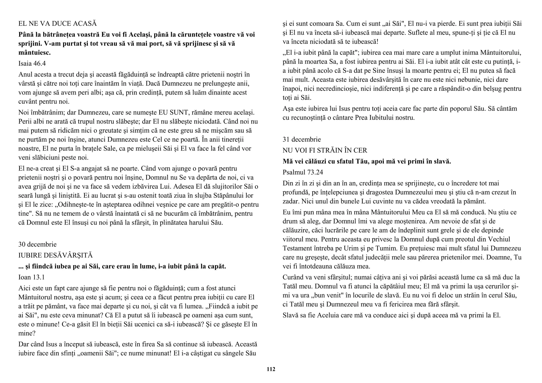 EL NE VA DUCE ACASĂ 
Până la bătrâneţea voastră Eu voi fi Acelaşi, până la cărunteţele voastre vă voi 
sprijini. V-am purtat şi tot vreau să vă mai port, să vă sprijinesc şi să vă 
mântuiesc. 
Isaia 46.4 
Anul acesta a trecut deja şi această făgăduinţă se îndreaptă către prietenii noştri în 
vârstă şi către noi toţi care înaintăm în viaţă. Dacă Dumnezeu ne prelungeşte anii, 
vom ajunge să avem peri albi; aşa că, prin credinţă, putem să luăm dinainte acest 
cuvânt pentru noi. 
Noi îmbătrânim; dar Dumnezeu, care se numeşte EU SUNT, rămâne mereu acelaşi. 
Perii albi ne arată că trupul nostru slăbeşte; dar El nu slăbeşte niciodată. Când noi nu 
mai putem să ridicăm nici o greutate şi simţim că ne este greu să ne mişcăm sau să 
ne purtăm pe noi înşine, atunci Dumnezeu este Cel ce ne poartă. În anii tinereţii 
noastre, El ne purta în braţele Sale, ca pe mieluşeii Săi şi El va face la fel când vor 
veni slăbiciuni peste noi. 
El ne-a creat şi El S-a angajat să ne poarte. Când vom ajunge o povară pentru 
prietenii noştri şi o povară pentru noi înşine, Domnul nu Se va depărta de noi, ci va 
avea grijă de noi şi ne va face să vedem izbăvirea Lui. Adesea El dă slujitorilor Săi o 
seară lungă şi liniştită. Ei au lucrat şi s-au ostenit toată ziua în slujba Stăpânului lor 
şi El le zice: „Odihneşte-te în aşteptarea odihnei veşnice pe care am pregătit-o pentru 
tine". Să nu ne temem de o vârstă înaintată ci să ne bucurăm că îmbătrânim, pentru 
că Domnul este El însuşi cu noi până la sfârşit, în plinătatea harului Său. 
30 decembrie 
IUBIRE DESĂVÂRŞITĂ 
... şi fiindcă iubea pe ai Săi, care erau în lume, i-a iubit până la capăt. 
Ioan 13.1 
Aici este un fapt care ajunge să fie pentru noi o făgăduinţă; cum a fost atunci 
Mântuitorul nostru, aşa este şi acum; şi ceea ce a făcut pentru prea iubiţii cu care El 
a trăit pe pământ, va face mai departe şi cu noi, şi cât va fi lumea. „Fiindcă a iubit pe 
ai Săi", nu este ceva minunat? Că El a putut să îi iubească pe oameni aşa cum sunt, 
este o minune! Ce-a găsit El în bieţii Săi ucenici ca să-i iubească? Şi ce găseşte El în 
mine? 
Dar când Isus a început să iubească, este în firea Sa să continue să iubească. Această 
iubire face din sfinţi „oamenii Săi"; ce nume minunat! El i-a câştigat cu sângele Său 
şi ei sunt comoara Sa. Cum ei sunt „ai Săi", El nu-i va pierde. Ei sunt prea iubiţii Săi 
şi El nu va înceta să-i iubească mai departe. Suflete al meu, spune-ţi şi ţie că El nu 
va înceta niciodată să te iubească! 
„El i-a iubit până la capăt"; iubirea cea mai mare care a umplut inima Mântuitorului, 
până la moartea Sa, a fost iubirea pentru ai Săi. El i-a iubit atât cât este cu putinţă, i-a 
iubit până acolo că S-a dat pe Sine însuşi la moarte pentru ei; El nu putea să facă 
mai mult. Aceasta este iubirea desăvârşită în care nu este nici nebunie, nici dare 
înapoi, nici necredincioşie, nici indiferenţă şi pe care a răspândit-o din belşug pentru 
toţi ai Săi. 
Aşa este iubirea lui Isus pentru toţi aceia care fac parte din poporul Său. Să cântăm 
cu recunoştinţă o cântare Prea Iubitului nostru. 
31 decembrie 
NU VOI FI STRĂIN ÎN CER 
Mă vei călăuzi cu sfatul Tău, apoi mă vei primi în slavă. 
Psalmul 73.24 
Din zi în zi şi din an în an, credinţa mea se sprijineşte, cu o încredere tot mai 
profundă, pe înţelepciunea şi dragostea Dumnezeului meu şi ştiu că n-am crezut în 
zadar. Nici unul din bunele Lui cuvinte nu va cădea vreodată la pământ. 
Eu îmi pun mâna mea în mâna Mântuitorului Meu ca El să mă conducă. Nu ştiu ce 
drum să aleg, dar Domnul îmi va alege moştenirea. Am nevoie de sfat şi de 
călăuzire, căci lucrările pe care le am de îndeplinit sunt grele şi de ele depinde 
viitorul meu. Pentru aceasta eu privesc la Domnul după cum preotul din Vechiul 
Testament întreba pe Urim şi pe Tumim. Eu preţuiesc mai mult sfatul lui Dumnezeu 
care nu greşeşte, decât sfatul judecăţii mele sau părerea prietenilor mei. Doamne, Tu 
vei fi întotdeauna călăuza mea. 
Curând va veni sfârşitul; numai câţiva ani şi voi părăsi această lume ca să mă duc la 
Tatăl meu. Domnul va fi atunci la căpătâiul meu; El mă va primi la uşa cerurilor şi-mi 
va ura „bun venit" în locurile de slavă. Eu nu voi fi deloc un străin în cerul Său, 
ci Tatăl meu şi Dumnezeul meu va fi fericirea mea fără sfârşit. 
Slavă sa fie Aceluia care mă va conduce aici şi după aceea mă va primi la El. 
112 
