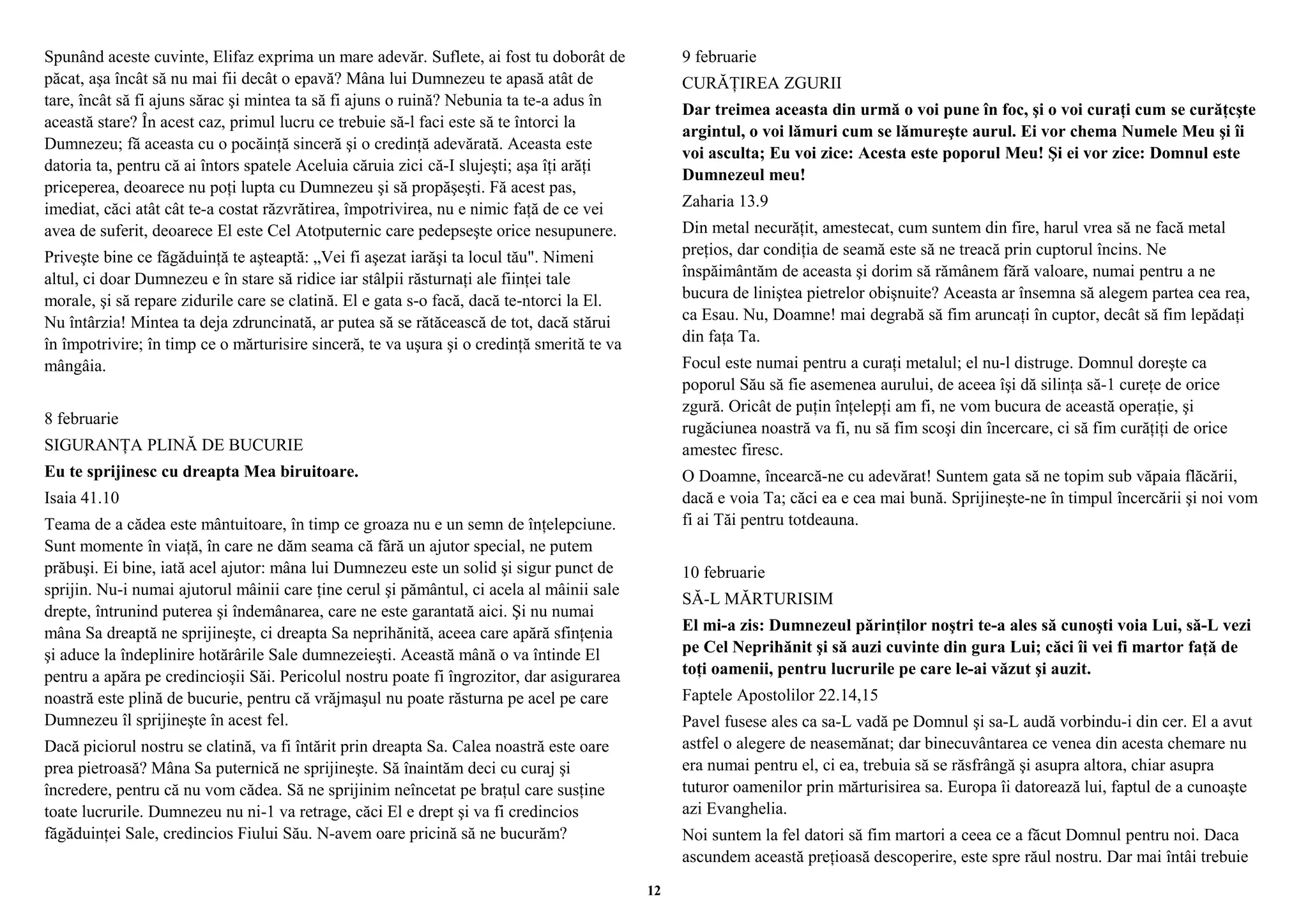Spunând aceste cuvinte, Elifaz exprima un mare adevăr. Suflete, ai fost tu doborât de 
păcat, aşa încât să nu mai fii decât o epavă? Mâna lui Dumnezeu te apasă atât de 
tare, încât să fi ajuns sărac şi mintea ta să fi ajuns o ruină? Nebunia ta te-a adus în 
această stare? În acest caz, primul lucru ce trebuie să-l faci este să te întorci la 
Dumnezeu; fă aceasta cu o pocăinţă sinceră şi o credinţă adevărată. Aceasta este 
datoria ta, pentru că ai întors spatele Aceluia căruia zici că-I slujeşti; aşa îţi arăţi 
priceperea, deoarece nu poţi lupta cu Dumnezeu şi să propăşeşti. Fă acest pas, 
imediat, căci atât cât te-a costat răzvrătirea, împotrivirea, nu e nimic faţă de ce vei 
avea de suferit, deoarece El este Cel Atotputernic care pedepseşte orice nesupunere. 
Priveşte bine ce făgăduinţă te aşteaptă: „Vei fi aşezat iarăşi ta locul tău". Nimeni 
altul, ci doar Dumnezeu e în stare să ridice iar stâlpii răsturnaţi ale fiinţei tale 
morale, şi să repare zidurile care se clatină. El e gata s-o facă, dacă te-ntorci la El. 
Nu întârzia! Mintea ta deja zdruncinată, ar putea să se rătăcească de tot, dacă stărui 
în împotrivire; în timp ce o mărturisire sinceră, te va uşura şi o credinţă smerită te va 
mângâia. 
8 februarie 
SIGURANŢA PLINĂ DE BUCURIE 
Eu te sprijinesc cu dreapta Mea biruitoare. 
Isaia 41.10 
Teama de a cădea este mântuitoare, în timp ce groaza nu e un semn de înţelepciune. 
Sunt momente în viaţă, în care ne dăm seama că fără un ajutor special, ne putem 
prăbuşi. Ei bine, iată acel ajutor: mâna lui Dumnezeu este un solid şi sigur punct de 
sprijin. Nu-i numai ajutorul mâinii care ţine cerul şi pământul, ci acela al mâinii sale 
drepte, întrunind puterea şi îndemânarea, care ne este garantată aici. Şi nu numai 
mâna Sa dreaptă ne sprijineşte, ci dreapta Sa neprihănită, aceea care apără sfinţenia 
şi aduce la îndeplinire hotărârile Sale dumnezeieşti. Această mână o va întinde El 
pentru a apăra pe credincioşii Săi. Pericolul nostru poate fi îngrozitor, dar asigurarea 
noastră este plină de bucurie, pentru că vrăjmaşul nu poate răsturna pe acel pe care 
Dumnezeu îl sprijineşte în acest fel. 
Dacă piciorul nostru se clatină, va fi întărit prin dreapta Sa. Calea noastră este oare 
prea pietroasă? Mâna Sa puternică ne sprijineşte. Să înaintăm deci cu curaj şi 
încredere, pentru că nu vom cădea. Să ne sprijinim neîncetat pe braţul care susţine 
toate lucrurile. Dumnezeu nu ni-1 va retrage, căci El e drept şi va fi credincios 
făgăduinţei Sale, credincios Fiului Său. N-avem oare pricină să ne bucurăm? 
9 februarie 
CURĂŢIREA ZGURII 
Dar treimea aceasta din urmă o voi pune în foc, şi o voi curaţi cum se curăţcşte 
argintul, o voi lămuri cum se lămureşte aurul. Ei vor chema Numele Meu şi îi 
voi asculta; Eu voi zice: Acesta este poporul Meu! Şi ei vor zice: Domnul este 
Dumnezeul meu! 
Zaharia 13.9 
Din metal necurăţit, amestecat, cum suntem din fire, harul vrea să ne facă metal 
preţios, dar condiţia de seamă este să ne treacă prin cuptorul încins. Ne 
înspăimântăm de aceasta şi dorim să rămânem fără valoare, numai pentru a ne 
bucura de liniştea pietrelor obişnuite? Aceasta ar însemna să alegem partea cea rea, 
ca Esau. Nu, Doamne! mai degrabă să fim aruncaţi în cuptor, decât să fim lepădaţi 
din faţa Ta. 
Focul este numai pentru a curaţi metalul; el nu-l distruge. Domnul doreşte ca 
poporul Său să fie asemenea aurului, de aceea îşi dă silinţa să-1 cureţe de orice 
zgură. Oricât de puţin înţelepţi am fi, ne vom bucura de această operaţie, şi 
rugăciunea noastră va fi, nu să fim scoşi din încercare, ci să fim curăţiţi de orice 
amestec firesc. 
O Doamne, încearcă-ne cu adevărat! Suntem gata să ne topim sub văpaia flăcării, 
dacă e voia Ta; căci ea e cea mai bună. Sprijineşte-ne în timpul încercării şi noi vom 
fi ai Tăi pentru totdeauna. 
10 februarie 
SĂ-L MĂRTURISIM 
El mi-a zis: Dumnezeul părinţilor noştri te-a ales să cunoşti voia Lui, să-L vezi 
pe Cel Neprihănit şi să auzi cuvinte din gura Lui; căci îi vei fi martor faţă de 
toţi oamenii, pentru lucrurile pe care le-ai văzut şi auzit. 
Faptele Apostolilor 22.14,15 
Pavel fusese ales ca sa-L vadă pe Domnul şi sa-L audă vorbindu-i din cer. El a avut 
astfel o alegere de neasemănat; dar binecuvântarea ce venea din acesta chemare nu 
era numai pentru el, ci ea, trebuia să se răsfrângă şi asupra altora, chiar asupra 
tuturor oamenilor prin mărturisirea sa. Europa îi datorează lui, faptul de a cunoaşte 
azi Evanghelia. 
Noi suntem la fel datori să fim martori a ceea ce a făcut Domnul pentru noi. Daca 
ascundem această preţioasă descoperire, este spre răul nostru. Dar mai întâi trebuie 
12 
 