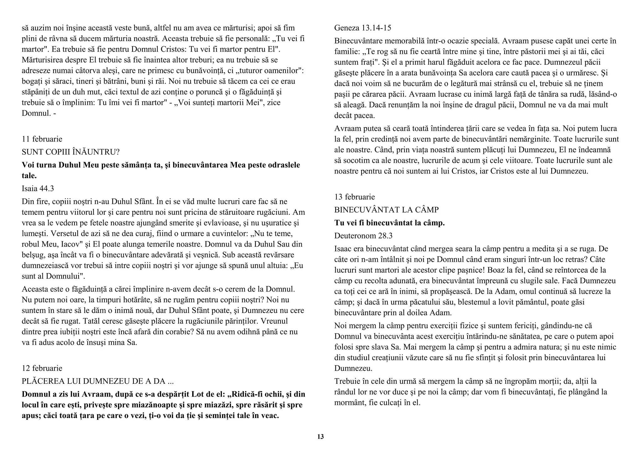 să auzim noi înşine această veste bună, altfel nu am avea ce mărturisi; apoi să fim 
plini de râvna să ducem mărturia noastră. Aceasta trebuie să fie personală: „Tu vei fi 
martor". Ea trebuie să fie pentru Domnul Cristos: Tu vei fi martor pentru El". 
Mărturisirea despre El trebuie să fie înaintea altor treburi; ea nu trebuie să se 
adreseze numai câtorva aleşi, care ne primesc cu bunăvoinţă, ci „tuturor oamenilor": 
bogaţi şi săraci, tineri şi bătrâni, buni şi răi. Noi nu trebuie să tăcem ca cei ce erau 
stăpâniţi de un duh mut, căci textul de azi conţine o poruncă şi o făgăduinţă şi 
trebuie să o împlinim: Tu îmi vei fi martor" - „Voi sunteţi martorii Mei", zice 
Domnul. - 
11 februarie 
SUNT COPIII ÎNĂUNTRU? 
Voi turna Duhul Meu peste sămânţa ta, şi binecuvântarea Mea peste odraslele 
tale. 
Isaia 44.3 
Din fire, copiii noştri n-au Duhul Sfânt. În ei se văd multe lucruri care fac să ne 
temem pentru viitorul lor şi care pentru noi sunt pricina de stăruitoare rugăciuni. Am 
vrea sa le vedem pe fetele noastre ajungând smerite şi evlavioase, şi nu uşuratice şi 
lumeşti. Versetul de azi să ne dea curaj, fiind o urmare a cuvintelor: „Nu te teme, 
robul Meu, Iacov" şi El poate alunga temerile noastre. Domnul va da Duhul Sau din 
belşug, aşa încât va fi o binecuvântare adevărată şi veşnică. Sub această revărsare 
dumnezeiască vor trebui să intre copiii noştri şi vor ajunge să spună unul altuia: „Eu 
sunt al Domnului". 
Aceasta este o făgăduinţă a cărei împlinire n-avem decât s-o cerem de la Domnul. 
Nu putem noi oare, la timpuri hotărâte, să ne rugăm pentru copiii noştri? Noi nu 
suntem în stare să le dăm o inimă nouă, dar Duhul Sfânt poate, şi Dumnezeu nu cere 
decât să fie rugat. Tatăl ceresc găseşte plăcere la rugăciunile părinţilor. Vreunul 
dintre prea iubiţii noştri este încă afară din corabie? Să nu avem odihnă până ce nu 
va fi adus acolo de însuşi mina Sa. 
12 februarie 
PLĂCEREA LUI DUMNEZEU DE A DA ... 
Domnul a zis lui Avraam, după ce s-a despărţit Lot de el: „Ridică-fi ochii, şi din 
locul în care eşti, priveşte spre miazănoapte şi spre miazăzi, spre răsărit şi spre 
apus; căci toată ţara pe care o vezi, ţi-o voi da ţie şi seminţei tale în veac. 
Geneza 13.14-15 
Binecuvântare memorabilă într-o ocazie specială. Avraam pusese capăt unei certe în 
familie: „Te rog să nu fie ceartă între mine şi tine, între păstorii mei şi ai tăi, căci 
suntem fraţi". Şi el a primit harul făgăduit acelora ce fac pace. Dumnezeul păcii 
găseşte plăcere în a arata bunăvoinţa Sa acelora care caută pacea şi o urmăresc. Şi 
dacă noi voim să ne bucurăm de o legătură mai strânsă cu el, trebuie să ne ţinem 
paşii pe cărarea păcii. Avraam lucrase cu inimă largă faţă de tânăra sa rudă, lăsând-o 
să aleagă. Dacă renunţăm la noi înşine de dragul păcii, Domnul ne va da mai mult 
decât pacea. 
Avraam putea să ceară toată întinderea ţării care se vedea în faţa sa. Noi putem lucra 
la fel, prin credinţă noi avem parte de binecuvântări nemărginite. Toate lucrurile sunt 
ale noastre. Când, prin viaţa noastră suntem plăcuţi lui Dumnezeu, El ne îndeamnă 
să socotim ca ale noastre, lucrurile de acum şi cele viitoare. Toate lucrurile sunt ale 
noastre pentru că noi suntem ai lui Cristos, iar Cristos este al lui Dumnezeu. 
13 februarie 
BINECUVÂNTAT LA CÂMP 
Tu vei fi binecuvântat la câmp. 
Deuteronom 28.3 
Isaac era binecuvântat când mergea seara la câmp pentru a medita şi a se ruga. De 
câte ori n-am întâlnit şi noi pe Domnul când eram singuri într-un loc retras? Câte 
lucruri sunt martori ale acestor clipe paşnice! Boaz la fel, când se reîntorcea de la 
câmp cu recolta adunată, era binecuvântat împreună cu slugile sale. Facă Dumnezeu 
ca toţi cei ce ară în inimi, să propăşească. De la Adam, omul continuă să lucreze la 
câmp; şi dacă în urma păcatului său, blestemul a lovit pământul, poate găsi 
binecuvântare prin al doilea Adam. 
Noi mergem la câmp pentru exerciţii fizice şi suntem fericiţi, gândindu-ne că 
Domnul va binecuvânta acest exerciţiu întărindu-ne sănătatea, pe care o putem apoi 
folosi spre slava Sa. Mai mergem la câmp şi pentru a admira natura; şi nu este nimic 
din studiul creaţiunii văzute care să nu fie sfinţit şi folosit prin binecuvântarea lui 
Dumnezeu. 
Trebuie în cele din urmă să mergem la câmp să ne îngropăm morţii; da, alţii la 
rândul lor ne vor duce şi pe noi la câmp; dar vom fi binecuvântaţi, fie plângând la 
mormânt, fie culcaţi în el. 
13 
 