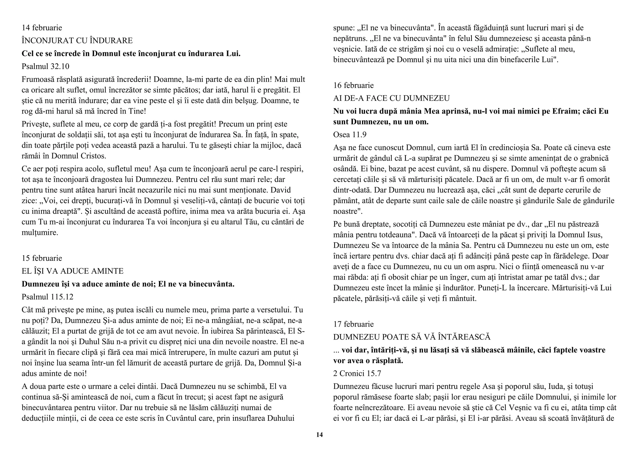14 februarie 
ÎNCONJURAT CU ÎNDURARE 
Cel ce se încrede în Domnul este înconjurat cu îndurarea Lui. 
Psalmul 32.10 
Frumoasă răsplată asigurată încrederii! Doamne, la-mi parte de ea din plin! Mai mult 
ca oricare alt suflet, omul încrezător se simte păcătos; dar iată, harul îi e pregătit. El 
ştie că nu merită îndurare; dar ea vine peste el şi îi este dată din belşug. Doamne, te 
rog dă-mi harul să mă încred în Tine! 
Priveşte, suflete al meu, ce corp de gardă ţi-a fost pregătit! Precum un prinţ este 
înconjurat de soldaţii săi, tot aşa eşti tu înconjurat de îndurarea Sa. În faţă, în spate, 
din toate părţile poţi vedea această pază a harului. Tu te găseşti chiar la mijloc, dacă 
rămâi în Domnul Cristos. 
Ce aer poţi respira acolo, sufletul meu! Aşa cum te înconjoară aerul pe care-l respiri, 
tot aşa te înconjoară dragostea lui Dumnezeu. Pentru cel rău sunt mari rele; dar 
pentru tine sunt atâtea haruri încât necazurile nici nu mai sunt menţionate. David 
zice: „Voi, cei drepţi, bucuraţi-vă în Domnul şi veseliţi-vă, cântaţi de bucurie voi toţi 
cu inima dreaptă". Şi ascultând de această poftire, inima mea va arăta bucuria ei. Aşa 
cum Tu m-ai înconjurat cu îndurarea Ta voi înconjura şi eu altarul Tău, cu cântări de 
mulţumire. 
15 februarie 
EL ÎŞI VA ADUCE AMINTE 
Dumnezeu îşi va aduce aminte de noi; El ne va binecuvânta. 
Psalmul 115.12 
Cât mă priveşte pe mine, aş putea iscăli cu numele meu, prima parte a versetului. Tu 
nu poţi? Da, Dumnezeu Şi-a adus aminte de noi; Ei ne-a mângâiat, ne-a scăpat, ne-a 
călăuzit; El a purtat de grijă de tot ce am avut nevoie. În iubirea Sa părintească, El S-a 
gândit la noi şi Duhul Său n-a privit cu dispreţ nici una din nevoile noastre. El ne-a 
urmărit în fiecare clipă şi fără cea mai mică întrerupere, în multe cazuri am putut şi 
noi înşine lua seama într-un fel lămurit de această purtare de grijă. Da, Domnul Şi-a 
adus aminte de noi! 
A doua parte este o urmare a celei dintâi. Dacă Dumnezeu nu se schimbă, El va 
continua să-Şi amintească de noi, cum a făcut în trecut; şi acest fapt ne asigură 
binecuvântarea pentru viitor. Dar nu trebuie să ne lăsăm călăuziţi numai de 
deducţiile minţii, ci de ceea ce este scris în Cuvântul care, prin insuflarea Duhului 
spune: „El ne va binecuvânta". În această făgăduinţă sunt lucruri mari şi de 
nepătruns. „El ne va binecuvânta" în felul Său dumnezeiesc şi aceasta până-n 
veşnicie. Iată de ce strigăm şi noi cu o veselă admiraţie: „Suflete al meu, 
binecuvântează pe Domnul şi nu uita nici una din binefacerile Lui". 
16 februarie 
AI DE-A FACE CU DUMNEZEU 
Nu voi lucra după mânia Mea aprinsă, nu-l voi mai nimici pe Efraim; căci Eu 
sunt Dumnezeu, nu un om. 
Osea 11.9 
Aşa ne face cunoscut Domnul, cum iartă El în credincioşia Sa. Poate că cineva este 
urmărit de gândul că L-a supărat pe Dumnezeu şi se simte ameninţat de o grabnică 
osândă. Ei bine, bazat pe acest cuvânt, să nu dispere. Domnul vă pofteşte acum să 
cercetaţi căile şi să vă mărturisiţi păcatele. Dacă ar fi un om, de mult v-ar fi omorât 
dintr-odată. Dar Dumnezeu nu lucrează aşa, căci „cât sunt de departe cerurile de 
pământ, atât de departe sunt caile sale de căile noastre şi gândurile Sale de gândurile 
noastre". 
Pe bună dreptate, socotiţi că Dumnezeu este mâniat pe dv., dar „El nu păstrează 
mânia pentru totdeauna". Dacă vă întoarceţi de la păcat şi priviţi la Domnul Isus, 
Dumnezeu Se va întoarce de la mânia Sa. Pentru că Dumnezeu nu este un om, este 
încă iertare pentru dvs. chiar dacă aţi fi adânciţi până peste cap în fărădelege. Doar 
aveţi de a face cu Dumnezeu, nu cu un om aspru. Nici o fiinţă omenească nu v-ar 
mai răbda: aţi fi obosit chiar pe un înger, cum aţi întristat amar pe tatăl dvs.; dar 
Dumnezeu este încet la mânie şi îndurător. Puneţi-L la încercare. Mărturisiţi-vă Lui 
păcatele, părăsiţi-vă căile şi veţi fi mântuit. 
17 februarie 
DUMNEZEU POATE SĂ VĂ ÎNTĂREASCĂ 
... voi dar, întăriţi-vă, şi nu lăsaţi să vă slăbească mâinile, căci faptele voastre 
vor avea o răsplată. 
2 Cronici 15.7 
Dumnezeu făcuse lucruri mari pentru regele Asa şi poporul său, Iuda, şi totuşi 
poporul rămăsese foarte slab; paşii lor erau nesiguri pe căile Domnului, şi inimile lor 
foarte neîncrezătoare. Ei aveau nevoie să ştie că Cel Veşnic va fi cu ei, atâta timp cât 
ei vor fi cu El; iar dacă ei L-ar părăsi, şi El i-ar părăsi. Aveau să scoată învăţătură de 
14 
 