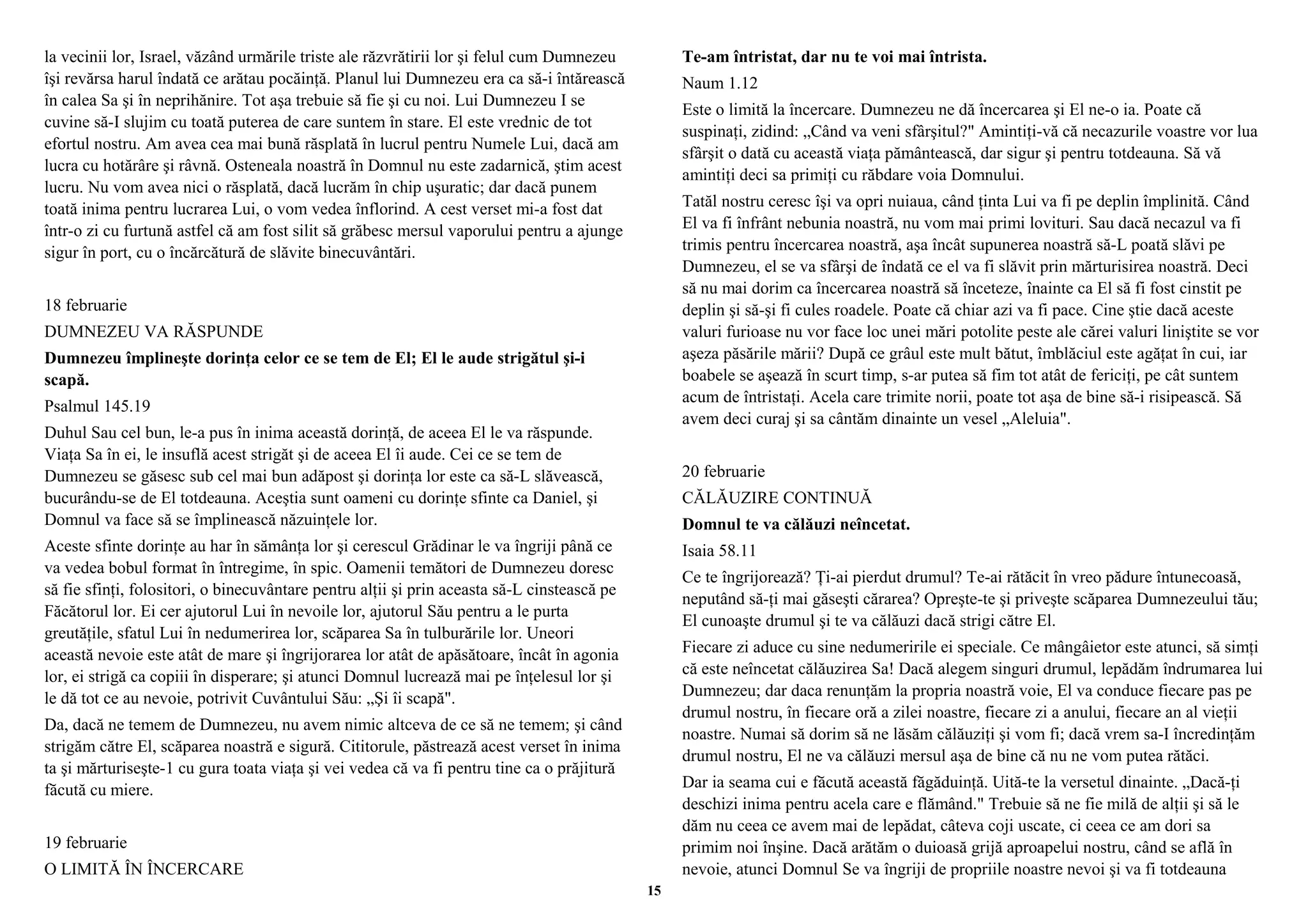 la vecinii lor, Israel, văzând urmările triste ale răzvrătirii lor şi felul cum Dumnezeu 
îşi revărsa harul îndată ce arătau pocăinţă. Planul lui Dumnezeu era ca să-i întărească 
în calea Sa şi în neprihănire. Tot aşa trebuie să fie şi cu noi. Lui Dumnezeu I se 
cuvine să-I slujim cu toată puterea de care suntem în stare. El este vrednic de tot 
efortul nostru. Am avea cea mai bună răsplată în lucrul pentru Numele Lui, dacă am 
lucra cu hotărâre şi râvnă. Osteneala noastră în Domnul nu este zadarnică, ştim acest 
lucru. Nu vom avea nici o răsplată, dacă lucrăm în chip uşuratic; dar dacă punem 
toată inima pentru lucrarea Lui, o vom vedea înflorind. A cest verset mi-a fost dat 
într-o zi cu furtună astfel că am fost silit să grăbesc mersul vaporului pentru a ajunge 
sigur în port, cu o încărcătură de slăvite binecuvântări. 
18 februarie 
DUMNEZEU VA RĂSPUNDE 
Dumnezeu împlineşte dorinţa celor ce se tem de El; El le aude strigătul şi-i 
scapă. 
Psalmul 145.19 
Duhul Sau cel bun, le-a pus în inima această dorinţă, de aceea El le va răspunde. 
Viaţa Sa în ei, le insuflă acest strigăt şi de aceea El îi aude. Cei ce se tem de 
Dumnezeu se găsesc sub cel mai bun adăpost şi dorinţa lor este ca să-L slăvească, 
bucurându-se de El totdeauna. Aceştia sunt oameni cu dorinţe sfinte ca Daniel, şi 
Domnul va face să se împlinească năzuinţele lor. 
Aceste sfinte dorinţe au har în sămânţa lor şi cerescul Grădinar le va îngriji până ce 
va vedea bobul format în întregime, în spic. Oamenii temători de Dumnezeu doresc 
să fie sfinţi, folositori, o binecuvântare pentru alţii şi prin aceasta să-L cinstească pe 
Făcătorul lor. Ei cer ajutorul Lui în nevoile lor, ajutorul Său pentru a le purta 
greutăţile, sfatul Lui în nedumerirea lor, scăparea Sa în tulburările lor. Uneori 
această nevoie este atât de mare şi îngrijorarea lor atât de apăsătoare, încât în agonia 
lor, ei strigă ca copiii în disperare; şi atunci Domnul lucrează mai pe înţelesul lor şi 
le dă tot ce au nevoie, potrivit Cuvântului Său: „Şi îi scapă". 
Da, dacă ne temem de Dumnezeu, nu avem nimic altceva de ce să ne temem; şi când 
strigăm către El, scăparea noastră e sigură. Cititorule, păstrează acest verset în inima 
ta şi mărturiseşte-1 cu gura toata viaţa şi vei vedea că va fi pentru tine ca o prăjitură 
făcută cu miere. 
19 februarie 
O LIMITĂ ÎN ÎNCERCARE 
Te-am întristat, dar nu te voi mai întrista. 
Naum 1.12 
Este o limită la încercare. Dumnezeu ne dă încercarea şi El ne-o ia. Poate că 
suspinaţi, zidind: „Când va veni sfârşitul?" Amintiţi-vă că necazurile voastre vor lua 
sfârşit o dată cu această viaţa pământească, dar sigur şi pentru totdeauna. Să vă 
amintiţi deci sa primiţi cu răbdare voia Domnului. 
Tatăl nostru ceresc îşi va opri nuiaua, când ţinta Lui va fi pe deplin împlinită. Când 
El va fi înfrânt nebunia noastră, nu vom mai primi lovituri. Sau dacă necazul va fi 
trimis pentru încercarea noastră, aşa încât supunerea noastră să-L poată slăvi pe 
Dumnezeu, el se va sfârşi de îndată ce el va fi slăvit prin mărturisirea noastră. Deci 
să nu mai dorim ca încercarea noastră să înceteze, înainte ca El să fi fost cinstit pe 
deplin şi să-şi fi cules roadele. Poate că chiar azi va fi pace. Cine ştie dacă aceste 
valuri furioase nu vor face loc unei mări potolite peste ale cărei valuri liniştite se vor 
aşeza păsările mării? După ce grâul este mult bătut, îmblăciul este agăţat în cui, iar 
boabele se aşează în scurt timp, s-ar putea să fim tot atât de fericiţi, pe cât suntem 
acum de întristaţi. Acela care trimite norii, poate tot aşa de bine să-i risipească. Să 
avem deci curaj şi sa cântăm dinainte un vesel „Aleluia". 
20 februarie 
CĂLĂUZIRE CONTINUĂ 
Domnul te va călăuzi neîncetat. 
Isaia 58.11 
Ce te îngrijorează? Ţi-ai pierdut drumul? Te-ai rătăcit în vreo pădure întunecoasă, 
neputând să-ţi mai găseşti cărarea? Opreşte-te şi priveşte scăparea Dumnezeului tău; 
El cunoaşte drumul şi te va călăuzi dacă strigi către El. 
Fiecare zi aduce cu sine nedumeririle ei speciale. Ce mângâietor este atunci, să simţi 
că este neîncetat călăuzirea Sa! Dacă alegem singuri drumul, lepădăm îndrumarea lui 
Dumnezeu; dar daca renunţăm la propria noastră voie, El va conduce fiecare pas pe 
drumul nostru, în fiecare oră a zilei noastre, fiecare zi a anului, fiecare an al vieţii 
noastre. Numai să dorim să ne lăsăm călăuziţi şi vom fi; dacă vrem sa-I încredinţăm 
drumul nostru, El ne va călăuzi mersul aşa de bine că nu ne vom putea rătăci. 
Dar ia seama cui e făcută această făgăduinţă. Uită-te la versetul dinainte. „Dacă-ţi 
deschizi inima pentru acela care e flămând." Trebuie să ne fie milă de alţii şi să le 
dăm nu ceea ce avem mai de lepădat, câteva coji uscate, ci ceea ce am dori sa 
primim noi înşine. Dacă arătăm o duioasă grijă aproapelui nostru, când se află în 
nevoie, atunci Domnul Se va îngriji de propriile noastre nevoi şi va fi totdeauna 
15 
 