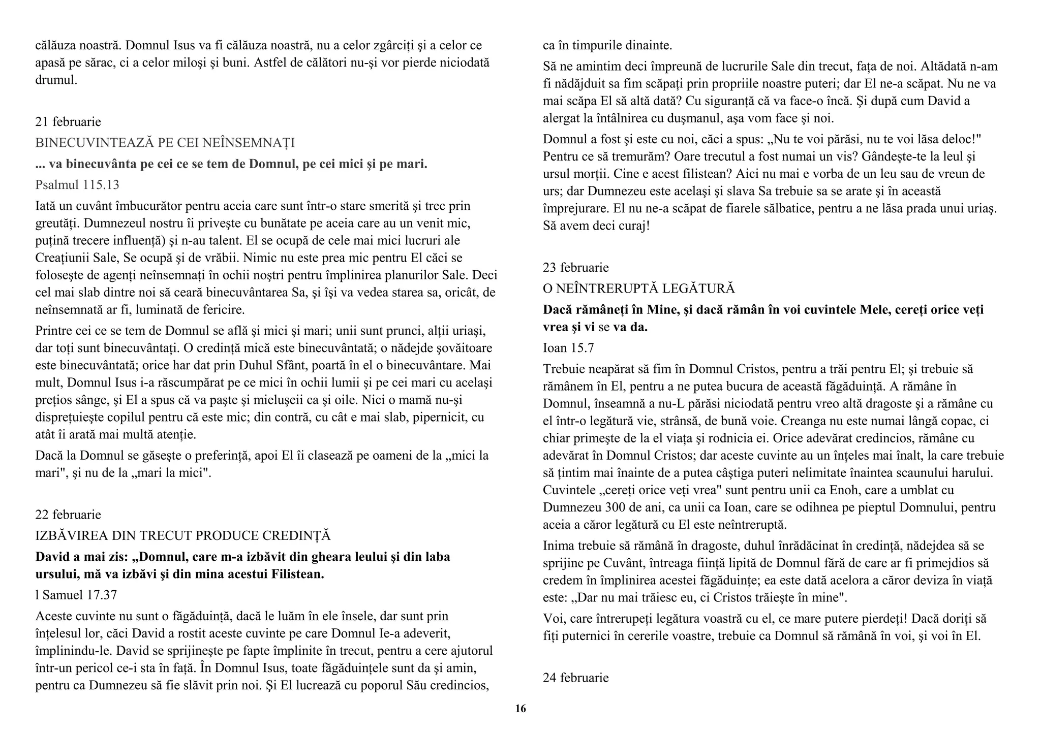 călăuza noastră. Domnul Isus va fi călăuza noastră, nu a celor zgârciţi şi a celor ce 
apasă pe sărac, ci a celor miloşi şi buni. Astfel de călători nu-şi vor pierde niciodată 
drumul. 
21 februarie 
BINECUVINTEAZĂ PE CEI NEÎNSEMNAŢI 
... va binecuvânta pe cei ce se tem de Domnul, pe cei mici şi pe mari. 
Psalmul 115.13 
Iată un cuvânt îmbucurător pentru aceia care sunt într-o stare smerită şi trec prin 
greutăţi. Dumnezeul nostru îi priveşte cu bunătate pe aceia care au un venit mic, 
puţină trecere influenţă) şi n-au talent. El se ocupă de cele mai mici lucruri ale 
Creaţiunii Sale, Se ocupă şi de vrăbii. Nimic nu este prea mic pentru El căci se 
foloseşte de agenţi neînsemnaţi în ochii noştri pentru împlinirea planurilor Sale. Deci 
cel mai slab dintre noi să ceară binecuvântarea Sa, şi îşi va vedea starea sa, oricât, de 
neînsemnată ar fi, luminată de fericire. 
Printre cei ce se tem de Domnul se află şi mici şi mari; unii sunt prunci, alţii uriaşi, 
dar toţi sunt binecuvântaţi. O credinţă mică este binecuvântată; o nădejde şovăitoare 
este binecuvântată; orice har dat prin Duhul Sfânt, poartă în el o binecuvântare. Mai 
mult, Domnul Isus i-a răscumpărat pe ce mici în ochii lumii şi pe cei mari cu acelaşi 
preţios sânge, şi El a spus că va paşte şi mieluşeii ca şi oile. Nici o mamă nu-şi 
dispreţuieşte copilul pentru că este mic; din contră, cu cât e mai slab, pipernicit, cu 
atât îi arată mai multă atenţie. 
Dacă la Domnul se găseşte o preferinţă, apoi El îi clasează pe oameni de la „mici la 
mari", şi nu de la „mari la mici". 
22 februarie 
IZBĂVIREA DIN TRECUT PRODUCE CREDINŢĂ 
David a mai zis: „Domnul, care m-a izbăvit din gheara leului şi din laba 
ursului, mă va izbăvi şi din mina acestui Filistean. 
l Samuel 17.37 
Aceste cuvinte nu sunt o făgăduinţă, dacă le luăm în ele însele, dar sunt prin 
înţelesul lor, căci David a rostit aceste cuvinte pe care Domnul Ie-a adeverit, 
împlinindu-le. David se sprijineşte pe fapte împlinite în trecut, pentru a cere ajutorul 
într-un pericol ce-i sta în faţă. În Domnul Isus, toate făgăduinţele sunt da şi amin, 
pentru ca Dumnezeu să fie slăvit prin noi. Şi El lucrează cu poporul Său credincios, 
ca în timpurile dinainte. 
Să ne amintim deci împreună de lucrurile Sale din trecut, faţa de noi. Altădată n-am 
fi nădăjduit sa fim scăpaţi prin propriile noastre puteri; dar El ne-a scăpat. Nu ne va 
mai scăpa El să altă dată? Cu siguranţă că va face-o încă. Şi după cum David a 
alergat la întâlnirea cu duşmanul, aşa vom face şi noi. 
Domnul a fost şi este cu noi, căci a spus: „Nu te voi părăsi, nu te voi lăsa deloc!" 
Pentru ce să tremurăm? Oare trecutul a fost numai un vis? Gândeşte-te la leul şi 
ursul morţii. Cine e acest filistean? Aici nu mai e vorba de un leu sau de vreun de 
urs; dar Dumnezeu este acelaşi şi slava Sa trebuie sa se arate şi în această 
împrejurare. El nu ne-a scăpat de fiarele sălbatice, pentru a ne lăsa prada unui uriaş. 
Să avem deci curaj! 
23 februarie 
O NEÎNTRERUPTĂ LEGĂTURĂ 
Dacă rămâneţi în Mine, şi dacă rămân în voi cuvintele Mele, cereţi orice veţi 
vrea şi vi se va da. 
Ioan 15.7 
Trebuie neapărat să fim în Domnul Cristos, pentru a trăi pentru El; şi trebuie să 
rămânem în El, pentru a ne putea bucura de această făgăduinţă. A rămâne în 
Domnul, înseamnă a nu-L părăsi niciodată pentru vreo altă dragoste şi a rămâne cu 
el într-o legătură vie, strânsă, de bună voie. Creanga nu este numai lângă copac, ci 
chiar primeşte de la el viaţa şi rodnicia ei. Orice adevărat credincios, rămâne cu 
adevărat în Domnul Cristos; dar aceste cuvinte au un înţeles mai înalt, la care trebuie 
să ţintim mai înainte de a putea câştiga puteri nelimitate înaintea scaunului harului. 
Cuvintele „cereţi orice veţi vrea" sunt pentru unii ca Enoh, care a umblat cu 
Dumnezeu 300 de ani, ca unii ca Ioan, care se odihnea pe pieptul Domnului, pentru 
aceia a căror legătură cu El este neîntreruptă. 
Inima trebuie să rămână în dragoste, duhul înrădăcinat în credinţă, nădejdea să se 
sprijine pe Cuvânt, întreaga fiinţă lipită de Domnul fără de care ar fi primejdios să 
credem în împlinirea acestei făgăduinţe; ea este dată acelora a căror deviza în viaţă 
este: „Dar nu mai trăiesc eu, ci Cristos trăieşte în mine". 
Voi, care întrerupeţi legătura voastră cu el, ce mare putere pierdeţi! Dacă doriţi să 
fiţi puternici în cererile voastre, trebuie ca Domnul să rămână în voi, şi voi în El. 
24 februarie 
16 
 