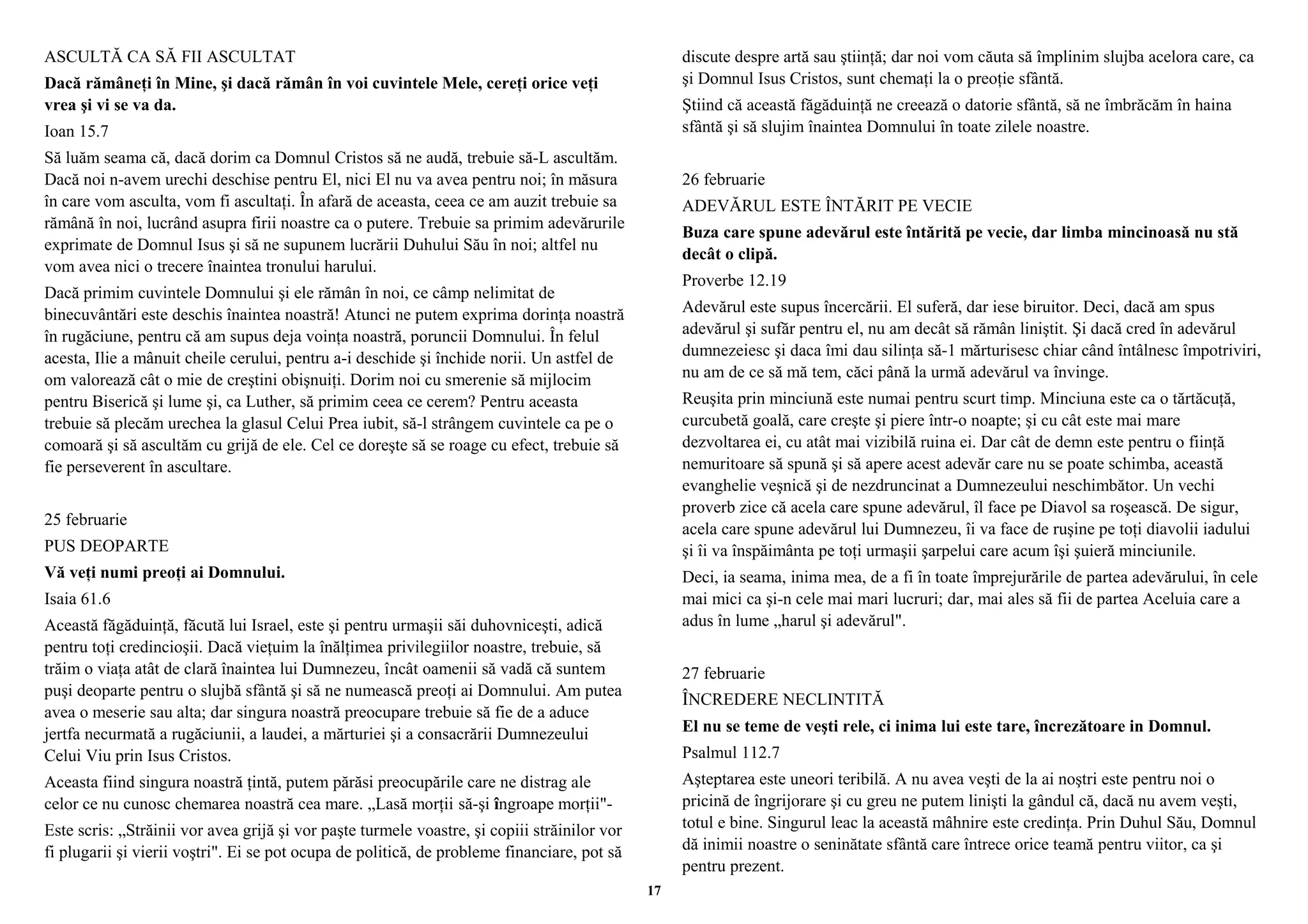 ASCULTĂ CA SĂ FII ASCULTAT 
Dacă rămâneţi în Mine, şi dacă rămân în voi cuvintele Mele, cereţi orice veţi 
vrea şi vi se va da. 
Ioan 15.7 
Să luăm seama că, dacă dorim ca Domnul Cristos să ne audă, trebuie să-L ascultăm. 
Dacă noi n-avem urechi deschise pentru El, nici El nu va avea pentru noi; în măsura 
în care vom asculta, vom fi ascultaţi. În afară de aceasta, ceea ce am auzit trebuie sa 
rămână în noi, lucrând asupra firii noastre ca o putere. Trebuie sa primim adevărurile 
exprimate de Domnul Isus şi să ne supunem lucrării Duhului Său în noi; altfel nu 
vom avea nici o trecere înaintea tronului harului. 
Dacă primim cuvintele Domnului şi ele rămân în noi, ce câmp nelimitat de 
binecuvântări este deschis înaintea noastră! Atunci ne putem exprima dorinţa noastră 
în rugăciune, pentru că am supus deja voinţa noastră, poruncii Domnului. În felul 
acesta, Ilie a mânuit cheile cerului, pentru a-i deschide şi închide norii. Un astfel de 
om valorează cât o mie de creştini obişnuiţi. Dorim noi cu smerenie să mijlocim 
pentru Biserică şi lume şi, ca Luther, să primim ceea ce cerem? Pentru aceasta 
trebuie să plecăm urechea la glasul Celui Prea iubit, să-l strângem cuvintele ca pe o 
comoară şi să ascultăm cu grijă de ele. Cel ce doreşte să se roage cu efect, trebuie să 
fie perseverent în ascultare. 
25 februarie 
PUS DEOPARTE 
Vă veţi numi preoţi ai Domnului. 
Isaia 61.6 
Această făgăduinţă, făcută lui Israel, este şi pentru urmaşii săi duhovniceşti, adică 
pentru toţi credincioşii. Dacă vieţuim la înălţimea privilegiilor noastre, trebuie, să 
trăim o viaţa atât de clară înaintea lui Dumnezeu, încât oamenii să vadă că suntem 
puşi deoparte pentru o slujbă sfântă şi să ne numească preoţi ai Domnului. Am putea 
avea o meserie sau alta; dar singura noastră preocupare trebuie să fie de a aduce 
jertfa necurmată a rugăciunii, a laudei, a mărturiei şi a consacrării Dumnezeului 
Celui Viu prin Isus Cristos. 
Aceasta fiind singura noastră ţintă, putem părăsi preocupările care ne distrag ale 
celor ce nu cunosc chemarea noastră cea mare. „Lasă morţii să-şi îngroape morţii"- 
Este scris: „Străinii vor avea grijă şi vor paşte turmele voastre, şi copiii străinilor vor 
fi plugarii şi vierii voştri". Ei se pot ocupa de politică, de probleme financiare, pot să 
discute despre artă sau ştiinţă; dar noi vom căuta să împlinim slujba acelora care, ca 
şi Domnul Isus Cristos, sunt chemaţi la o preoţie sfântă. 
Ştiind că această făgăduinţă ne creează o datorie sfântă, să ne îmbrăcăm în haina 
sfântă şi să slujim înaintea Domnului în toate zilele noastre. 
26 februarie 
ADEVĂRUL ESTE ÎNTĂRIT PE VECIE 
Buza care spune adevărul este întărită pe vecie, dar limba mincinoasă nu stă 
decât o clipă. 
Proverbe 12.19 
Adevărul este supus încercării. El suferă, dar iese biruitor. Deci, dacă am spus 
adevărul şi sufăr pentru el, nu am decât să rămân liniştit. Şi dacă cred în adevărul 
dumnezeiesc şi daca îmi dau silinţa să-1 mărturisesc chiar când întâlnesc împotriviri, 
nu am de ce să mă tem, căci până la urmă adevărul va învinge. 
Reuşita prin minciună este numai pentru scurt timp. Minciuna este ca o tărtăcuţă, 
curcubetă goală, care creşte şi piere într-o noapte; şi cu cât este mai mare 
dezvoltarea ei, cu atât mai vizibilă ruina ei. Dar cât de demn este pentru o fiinţă 
nemuritoare să spună şi să apere acest adevăr care nu se poate schimba, această 
evanghelie veşnică şi de nezdruncinat a Dumnezeului neschimbător. Un vechi 
proverb zice că acela care spune adevărul, îl face pe Diavol sa roşească. De sigur, 
acela care spune adevărul lui Dumnezeu, îi va face de ruşine pe toţi diavolii iadului 
şi îi va înspăimânta pe toţi urmaşii şarpelui care acum îşi şuieră minciunile. 
Deci, ia seama, inima mea, de a fi în toate împrejurările de partea adevărului, în cele 
mai mici ca şi-n cele mai mari lucruri; dar, mai ales să fii de partea Aceluia care a 
adus în lume „harul şi adevărul". 
27 februarie 
ÎNCREDERE NECLINTITĂ 
El nu se teme de veşti rele, ci inima lui este tare, încrezătoare in Domnul. 
Psalmul 112.7 
Aşteptarea este uneori teribilă. A nu avea veşti de la ai noştri este pentru noi o 
pricină de îngrijorare şi cu greu ne putem linişti la gândul că, dacă nu avem veşti, 
totul e bine. Singurul leac la această mâhnire este credinţa. Prin Duhul Său, Domnul 
dă inimii noastre o seninătate sfântă care întrece orice teamă pentru viitor, ca şi 
pentru prezent. 
17 
 