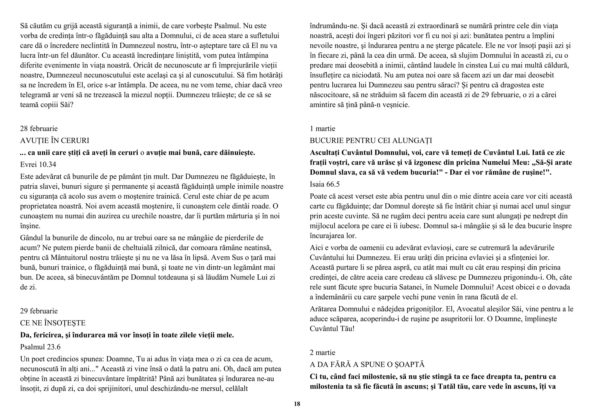 Să căutăm cu grijă această siguranţă a inimii, de care vorbeşte Psalmul. Nu este 
vorba de credinţa într-o făgăduinţă sau alta a Domnului, ci de acea stare a sufletului 
care dă o încredere neclintită în Dumnezeul nostru, într-o aşteptare tare că El nu va 
lucra într-un fel dăunător. Cu această încredinţare liniştită, vom putea întâmpina 
diferite evenimente în viaţa noastră. Oricât de necunoscute ar fi împrejurările vieţii 
noastre, Dumnezeul necunoscutului este acelaşi ca şi al cunoscutului. Să fim hotărâţi 
sa ne încredem în El, orice s-ar întâmpla. De aceea, nu ne vom teme, chiar dacă vreo 
telegramă ar veni să ne trezească la miezul nopţii. Dumnezeu trăieşte; de ce să se 
teamă copiii Săi? 
28 februarie 
AVUŢIE ÎN CERURI 
... ca unii care ştiţi că aveţi în ceruri o avuţie mai bună, care dăinuieşte. 
Evrei 10.34 
Este adevărat că bunurile de pe pământ ţin mult. Dar Dumnezeu ne făgăduieşte, în 
patria slavei, bunuri sigure şi permanente şi această făgăduinţă umple inimile noastre 
cu siguranţa că acolo sus avem o moştenire trainică. Cerul este chiar de pe acum 
proprietatea noastră. Noi avem această moştenire, îi cunoaştem cele dintâi roade. O 
cunoaştem nu numai din auzirea cu urechile noastre, dar îi purtăm mărturia şi în noi 
înşine. 
Gândul la bunurile de dincolo, nu ar trebui oare sa ne mângâie de pierderile de 
acum? Ne putem pierde banii de cheltuială zilnică, dar comoara rămâne neatinsă, 
pentru că Mântuitorul nostru trăieşte şi nu ne va lăsa în lipsă. Avem Sus o ţară mai 
bună, bunuri trainice, o făgăduinţă mai bună, şi toate ne vin dintr-un legământ mai 
bun. De aceea, să binecuvântăm pe Domnul totdeauna şi să lăudăm Numele Lui zi 
de zi. 
29 februarie 
CE NE ÎNSOŢEŞTE 
Da, fericirea, şi îndurarea mă vor însoţi în toate zilele vieţii mele. 
Psalmul 23.6 
Un poet credincios spunea: Doamne, Tu ai adus în viaţa mea o zi ca cea de acum, 
necunoscută în alţi ani..." Această zi vine însă o dată la patru ani. Oh, dacă am putea 
obţine în această zi binecuvântare împătrită! Până azi bunătatea şi îndurarea ne-au 
însoţit, zi după zi, ca doi sprijinitori, unul deschizându-ne mersul, celălalt 
îndrumându-ne. Şi dacă această zi extraordinară se numără printre cele din viaţa 
noastră, aceşti doi îngeri păzitori vor fi cu noi şi azi: bunătatea pentru a împlini 
nevoile noastre, şi îndurarea pentru a ne şterge păcatele. Ele ne vor însoţi paşii azi şi 
în fiecare zi, până la cea din urmă. De aceea, să slujim Domnului în această zi, cu o 
predare mai deosebită a inimii, cântând laudele în cinstea Lui cu mai multă căldură, 
însufleţire ca niciodată. Nu am putea noi oare să facem azi un dar mai deosebit 
pentru lucrarea lui Dumnezeu sau pentru săraci? Şi pentru că dragostea este 
născocitoare, să ne străduim să facem din această zi de 29 februarie, o zi a cărei 
amintire să ţină până-n veşnicie. 
1 martie 
BUCURIE PENTRU CEI ALUNGAŢI 
Ascultaţi Cuvântul Domnului, voi, care vă temeţi de Cuvântul Lui. Iată ce zic 
fraţii voştri, care vă urăsc şi vă izgonesc din pricina Numelui Meu: „Să-Şi arate 
Domnul slava, ca să vă vedem bucuria!" - Dar ei vor rămâne de ruşine!". 
Isaia 66.5 
Poate că acest verset este abia pentru unul din o mie dintre aceia care vor citi această 
carte cu făgăduinţe; dar Domnul doreşte să fie întărit chiar şi numai acel unul singur 
prin aceste cuvinte. Să ne rugăm deci pentru aceia care sunt alungaţi pe nedrept din 
mijlocul acelora pe care ei îi iubesc. Domnul sa-i mângâie şi să le dea bucurie înspre 
încurajarea lor. 
Aici e vorba de oamenii cu adevărat evlavioşi, care se cutremură la adevărurile 
Cuvântului lui Dumnezeu. Ei erau urâţi din pricina evlaviei şi a sfinţeniei lor. 
Această purtare li se părea aspră, cu atât mai mult cu cât erau respinşi din pricina 
credinţei, de către aceia care credeau că slăvesc pe Dumnezeu prigonindu-i. Oh, câte 
rele sunt făcute spre bucuria Satanei, în Numele Domnului! Acest obicei e o dovada 
a îndemânării cu care şarpele vechi pune venin în rana făcută de el. 
Arătarea Domnului e nădejdea prigoniţilor. El, Avocatul aleşilor Săi, vine pentru a le 
aduce scăparea, acoperindu-i de ruşine pe asupritorii lor. O Doamne, împlineşte 
Cuvântul Tău! 
2 martie 
A DA FĂRĂ A SPUNE O ŞOAPTĂ 
Ci tu, când faci milostenie, să nu ştie stingă ta ce face dreapta ta, pentru ca 
milostenia ta să fie făcută în ascuns; şi Tatăl tău, care vede în ascuns, îţi va 
18 
 