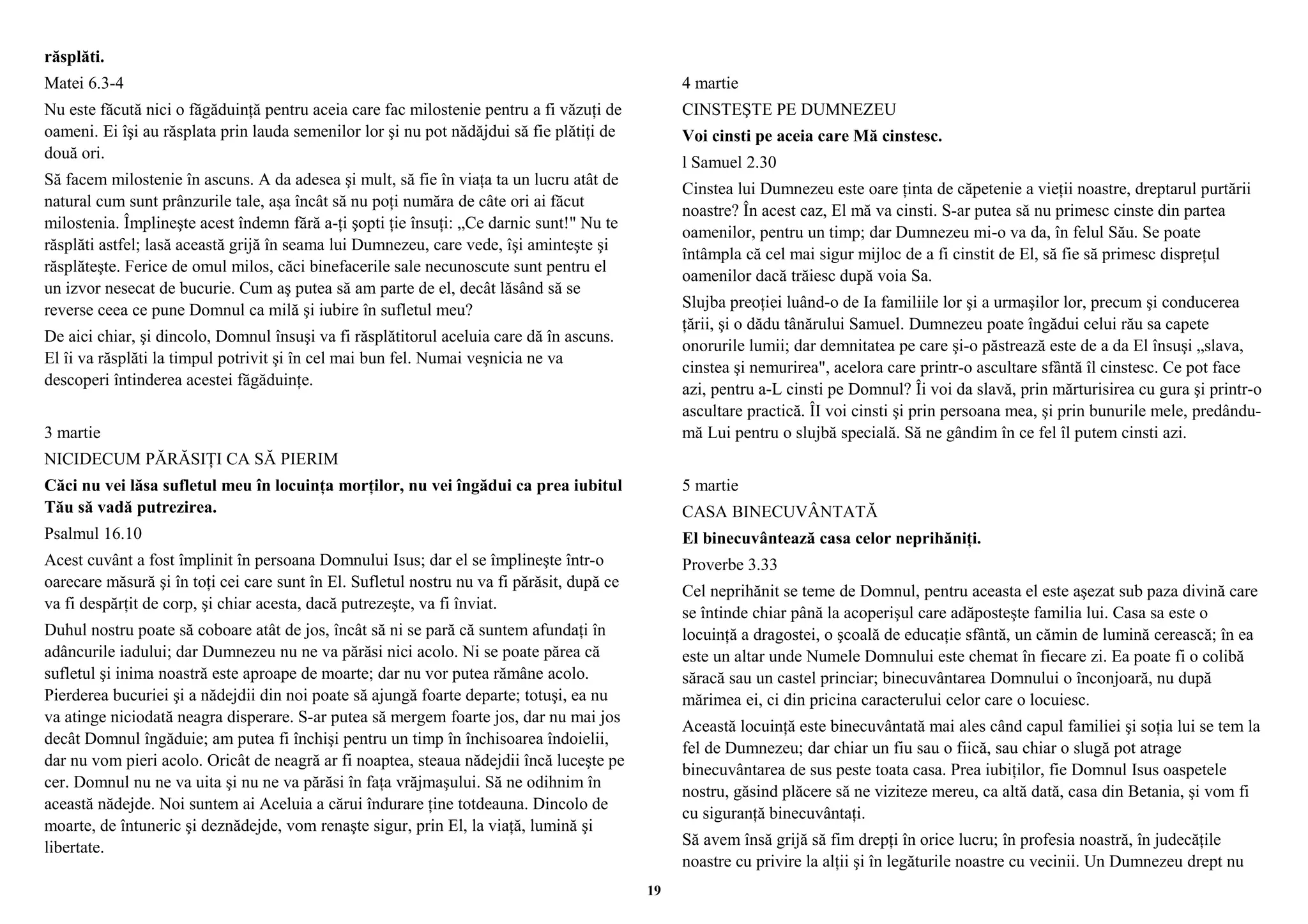 răsplăti. 
Matei 6.3-4 
Nu este făcută nici o făgăduinţă pentru aceia care fac milostenie pentru a fi văzuţi de 
oameni. Ei îşi au răsplata prin lauda semenilor lor şi nu pot nădăjdui să fie plătiţi de 
două ori. 
Să facem milostenie în ascuns. A da adesea şi mult, să fie în viaţa ta un lucru atât de 
natural cum sunt prânzurile tale, aşa încât să nu poţi număra de câte ori ai făcut 
milostenia. Împlineşte acest îndemn fără a-ţi şopti ţie însuţi: „Ce darnic sunt!" Nu te 
răsplăti astfel; lasă această grijă în seama lui Dumnezeu, care vede, îşi aminteşte şi 
răsplăteşte. Ferice de omul milos, căci binefacerile sale necunoscute sunt pentru el 
un izvor nesecat de bucurie. Cum aş putea să am parte de el, decât lăsând să se 
reverse ceea ce pune Domnul ca milă şi iubire în sufletul meu? 
De aici chiar, şi dincolo, Domnul însuşi va fi răsplătitorul aceluia care dă în ascuns. 
El îi va răsplăti la timpul potrivit şi în cel mai bun fel. Numai veşnicia ne va 
descoperi întinderea acestei făgăduinţe. 
3 martie 
NICIDECUM PĂRĂSIŢI CA SĂ PIERIM 
Căci nu vei lăsa sufletul meu în locuinţa morţilor, nu vei îngădui ca prea iubitul 
Tău să vadă putrezirea. 
Psalmul 16.10 
Acest cuvânt a fost împlinit în persoana Domnului Isus; dar el se împlineşte într-o 
oarecare măsură şi în toţi cei care sunt în El. Sufletul nostru nu va fi părăsit, după ce 
va fi despărţit de corp, şi chiar acesta, dacă putrezeşte, va fi înviat. 
Duhul nostru poate să coboare atât de jos, încât să ni se pară că suntem afundaţi în 
adâncurile iadului; dar Dumnezeu nu ne va părăsi nici acolo. Ni se poate părea că 
sufletul şi inima noastră este aproape de moarte; dar nu vor putea rămâne acolo. 
Pierderea bucuriei şi a nădejdii din noi poate să ajungă foarte departe; totuşi, ea nu 
va atinge niciodată neagra disperare. S-ar putea să mergem foarte jos, dar nu mai jos 
decât Domnul îngăduie; am putea fi închişi pentru un timp în închisoarea îndoielii, 
dar nu vom pieri acolo. Oricât de neagră ar fi noaptea, steaua nădejdii încă luceşte pe 
cer. Domnul nu ne va uita şi nu ne va părăsi în faţa vrăjmaşului. Să ne odihnim în 
această nădejde. Noi suntem ai Aceluia a cărui îndurare ţine totdeauna. Dincolo de 
moarte, de întuneric şi deznădejde, vom renaşte sigur, prin El, la viaţă, lumină şi 
libertate. 
4 martie 
CINSTEŞTE PE DUMNEZEU 
Voi cinsti pe aceia care Mă cinstesc. 
l Samuel 2.30 
Cinstea lui Dumnezeu este oare ţinta de căpetenie a vieţii noastre, dreptarul purtării 
noastre? În acest caz, El mă va cinsti. S-ar putea să nu primesc cinste din partea 
oamenilor, pentru un timp; dar Dumnezeu mi-o va da, în felul Său. Se poate 
întâmpla că cel mai sigur mijloc de a fi cinstit de El, să fie să primesc dispreţul 
oamenilor dacă trăiesc după voia Sa. 
Slujba preoţiei luând-o de Ia familiile lor şi a urmaşilor lor, precum şi conducerea 
ţării, şi o dădu tânărului Samuel. Dumnezeu poate îngădui celui rău sa capete 
onorurile lumii; dar demnitatea pe care şi-o păstrează este de a da El însuşi „slava, 
cinstea şi nemurirea", acelora care printr-o ascultare sfântă îl cinstesc. Ce pot face 
azi, pentru a-L cinsti pe Domnul? Îi voi da slavă, prin mărturisirea cu gura şi printr-o 
ascultare practică. ÎI voi cinsti şi prin persoana mea, şi prin bunurile mele, predându-mă 
Lui pentru o slujbă specială. Să ne gândim în ce fel îl putem cinsti azi. 
5 martie 
CASA BINECUVÂNTATĂ 
El binecuvântează casa celor neprihăniţi. 
Proverbe 3.33 
Cel neprihănit se teme de Domnul, pentru aceasta el este aşezat sub paza divină care 
se întinde chiar până la acoperişul care adăposteşte familia lui. Casa sa este o 
locuinţă a dragostei, o şcoală de educaţie sfântă, un cămin de lumină cerească; în ea 
este un altar unde Numele Domnului este chemat în fiecare zi. Ea poate fi o colibă 
săracă sau un castel princiar; binecuvântarea Domnului o înconjoară, nu după 
mărimea ei, ci din pricina caracterului celor care o locuiesc. 
Această locuinţă este binecuvântată mai ales când capul familiei şi soţia lui se tem la 
fel de Dumnezeu; dar chiar un fiu sau o fiică, sau chiar o slugă pot atrage 
binecuvântarea de sus peste toata casa. Prea iubiţilor, fie Domnul Isus oaspetele 
nostru, găsind plăcere să ne viziteze mereu, ca altă dată, casa din Betania, şi vom fi 
cu siguranţă binecuvântaţi. 
Să avem însă grijă să fim drepţi în orice lucru; în profesia noastră, în judecăţile 
noastre cu privire la alţii şi în legăturile noastre cu vecinii. Un Dumnezeu drept nu 
19 
 