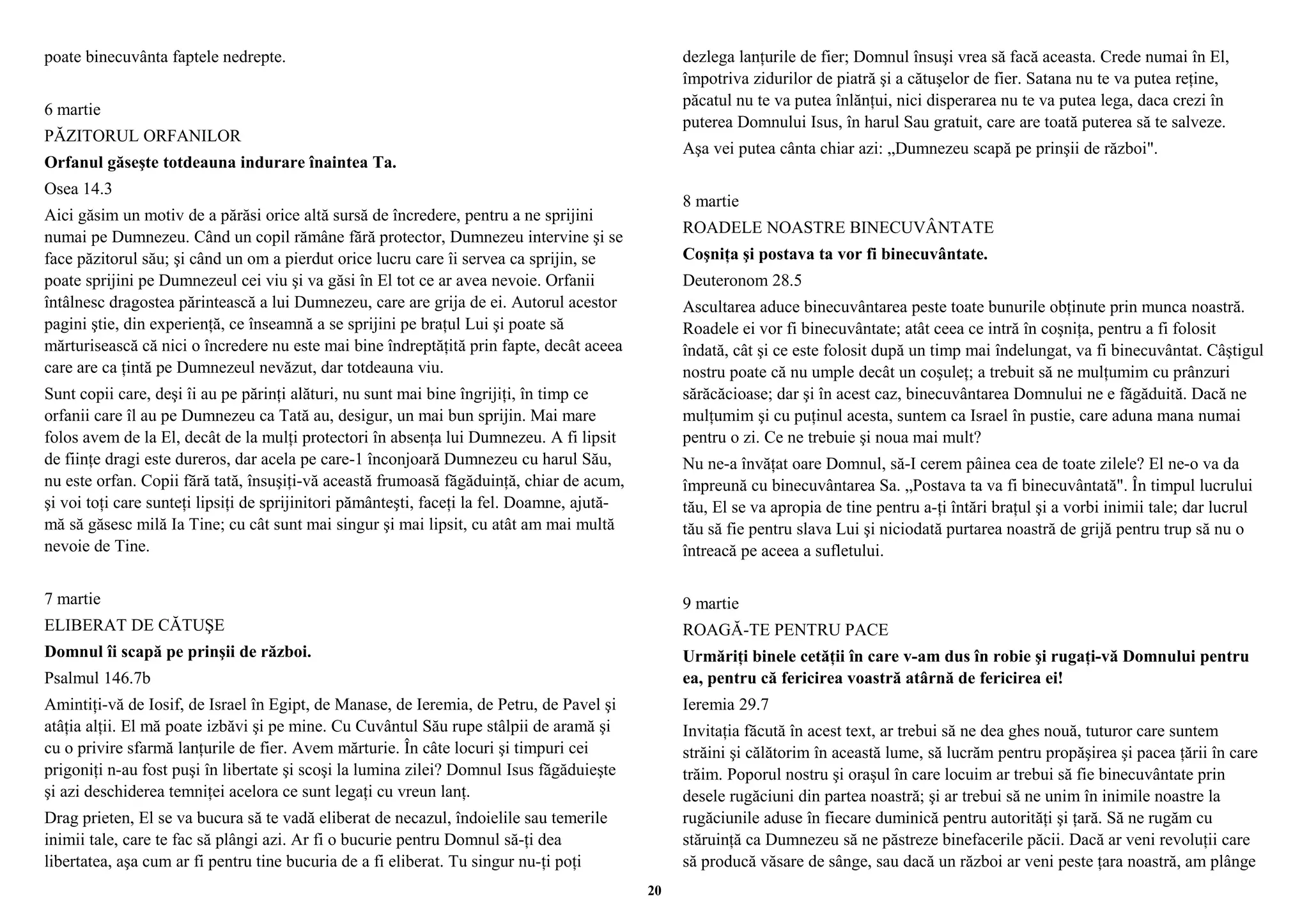 poate binecuvânta faptele nedrepte. 
6 martie 
PĂZITORUL ORFANILOR 
Orfanul găseşte totdeauna indurare înaintea Ta. 
Osea 14.3 
Aici găsim un motiv de a părăsi orice altă sursă de încredere, pentru a ne sprijini 
numai pe Dumnezeu. Când un copil rămâne fără protector, Dumnezeu intervine şi se 
face păzitorul său; şi când un om a pierdut orice lucru care îi servea ca sprijin, se 
poate sprijini pe Dumnezeul cei viu şi va găsi în El tot ce ar avea nevoie. Orfanii 
întâlnesc dragostea părintească a lui Dumnezeu, care are grija de ei. Autorul acestor 
pagini ştie, din experienţă, ce înseamnă a se sprijini pe braţul Lui şi poate să 
mărturisească că nici o încredere nu este mai bine îndreptăţită prin fapte, decât aceea 
care are ca ţintă pe Dumnezeul nevăzut, dar totdeauna viu. 
Sunt copii care, deşi îi au pe părinţi alături, nu sunt mai bine îngrijiţi, în timp ce 
orfanii care îl au pe Dumnezeu ca Tată au, desigur, un mai bun sprijin. Mai mare 
folos avem de la El, decât de la mulţi protectori în absenţa lui Dumnezeu. A fi lipsit 
de fiinţe dragi este dureros, dar acela pe care-1 înconjoară Dumnezeu cu harul Său, 
nu este orfan. Copii fără tată, însuşiţi-vă această frumoasă făgăduinţă, chiar de acum, 
şi voi toţi care sunteţi lipsiţi de sprijinitori pământeşti, faceţi la fel. Doamne, ajută-mă 
să găsesc milă Ia Tine; cu cât sunt mai singur şi mai lipsit, cu atât am mai multă 
nevoie de Tine. 
7 martie 
ELIBERAT DE CĂTUŞE 
Domnul îi scapă pe prinşii de război. 
Psalmul 146.7b 
Amintiţi-vă de Iosif, de Israel în Egipt, de Manase, de Ieremia, de Petru, de Pavel şi 
atâţia alţii. El mă poate izbăvi şi pe mine. Cu Cuvântul Său rupe stâlpii de aramă şi 
cu o privire sfarmă lanţurile de fier. Avem mărturie. În câte locuri şi timpuri cei 
prigoniţi n-au fost puşi în libertate şi scoşi la lumina zilei? Domnul Isus făgăduieşte 
şi azi deschiderea temniţei acelora ce sunt legaţi cu vreun lanţ. 
Drag prieten, El se va bucura să te vadă eliberat de necazul, îndoielile sau temerile 
inimii tale, care te fac să plângi azi. Ar fi o bucurie pentru Domnul să-ţi dea 
libertatea, aşa cum ar fi pentru tine bucuria de a fi eliberat. Tu singur nu-ţi poţi 
dezlega lanţurile de fier; Domnul însuşi vrea să facă aceasta. Crede numai în El, 
împotriva zidurilor de piatră şi a cătuşelor de fier. Satana nu te va putea reţine, 
păcatul nu te va putea înlănţui, nici disperarea nu te va putea lega, daca crezi în 
puterea Domnului Isus, în harul Sau gratuit, care are toată puterea să te salveze. 
Aşa vei putea cânta chiar azi: „Dumnezeu scapă pe prinşii de război". 
8 martie 
ROADELE NOASTRE BINECUVÂNTATE 
Coşniţa şi postava ta vor fi binecuvântate. 
Deuteronom 28.5 
Ascultarea aduce binecuvântarea peste toate bunurile obţinute prin munca noastră. 
Roadele ei vor fi binecuvântate; atât ceea ce intră în coşniţa, pentru a fi folosit 
îndată, cât şi ce este folosit după un timp mai îndelungat, va fi binecuvântat. Câştigul 
nostru poate că nu umple decât un coşuleţ; a trebuit să ne mulţumim cu prânzuri 
sărăcăcioase; dar şi în acest caz, binecuvântarea Domnului ne e făgăduită. Dacă ne 
mulţumim şi cu puţinul acesta, suntem ca Israel în pustie, care aduna mana numai 
pentru o zi. Ce ne trebuie şi noua mai mult? 
Nu ne-a învăţat oare Domnul, să-I cerem pâinea cea de toate zilele? El ne-o va da 
împreună cu binecuvântarea Sa. „Postava ta va fi binecuvântată". În timpul lucrului 
tău, El se va apropia de tine pentru a-ţi întări braţul şi a vorbi inimii tale; dar lucrul 
tău să fie pentru slava Lui şi niciodată purtarea noastră de grijă pentru trup să nu o 
întreacă pe aceea a sufletului. 
9 martie 
ROAGĂ-TE PENTRU PACE 
Urmăriţi binele cetăţii în care v-am dus în robie şi rugaţi-vă Domnului pentru 
ea, pentru că fericirea voastră atârnă de fericirea ei! 
Ieremia 29.7 
Invitaţia făcută în acest text, ar trebui să ne dea ghes nouă, tuturor care suntem 
străini şi călătorim în această lume, să lucrăm pentru propăşirea şi pacea ţării în care 
trăim. Poporul nostru şi oraşul în care locuim ar trebui să fie binecuvântate prin 
desele rugăciuni din partea noastră; şi ar trebui să ne unim în inimile noastre la 
rugăciunile aduse în fiecare duminică pentru autorităţi şi ţară. Să ne rugăm cu 
stăruinţă ca Dumnezeu să ne păstreze binefacerile păcii. Dacă ar veni revoluţii care 
să producă văsare de sânge, sau dacă un război ar veni peste ţara noastră, am plânge 
20 
 