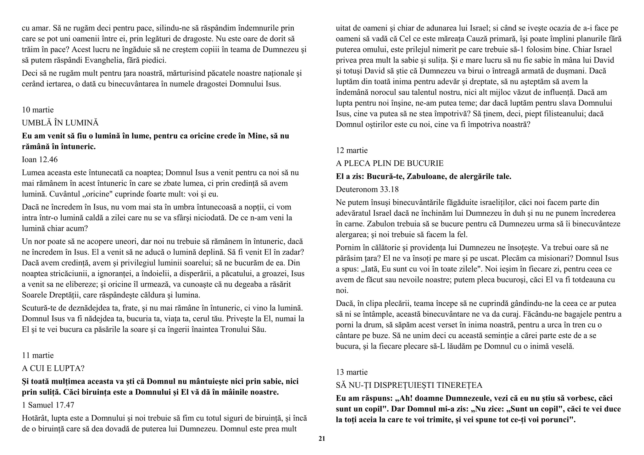 cu amar. Să ne rugăm deci pentru pace, silindu-ne să răspândim îndemnurile prin 
care se pot uni oamenii între ei, prin legături de dragoste. Nu este oare de dorit să 
trăim în pace? Acest lucru ne îngăduie să ne creştem copiii în teama de Dumnezeu şi 
să putem răspândi Evanghelia, fără piedici. 
Deci să ne rugăm mult pentru ţara noastră, mărturisind păcatele noastre naţionale şi 
cerând iertarea, o dată cu binecuvântarea în numele dragostei Domnului Isus. 
10 martie 
UMBLĂ ÎN LUMINĂ 
Eu am venit să fiu o lumină în lume, pentru ca oricine crede în Mine, să nu 
rămână în întuneric. 
Ioan 12.46 
Lumea aceasta este întunecată ca noaptea; Domnul Isus a venit pentru ca noi să nu 
mai rămânem în acest întuneric în care se zbate lumea, ci prin credinţă să avem 
lumină. Cuvântul „oricine" cuprinde foarte mult: voi şi eu. 
Dacă ne încredem în Isus, nu vom mai sta în umbra întunecoasă a nopţii, ci vom 
intra într-o lumină caldă a zilei care nu se va sfârşi niciodată. De ce n-am veni la 
lumină chiar acum? 
Un nor poate să ne acopere uneori, dar noi nu trebuie să rămânem în întuneric, dacă 
ne încredem în Isus. El a venit să ne aducă o lumină deplină. Să fi venit El în zadar? 
Dacă avem credinţă, avem şi privilegiul luminii soarelui; să ne bucurăm de ea. Din 
noaptea stricăciunii, a ignoranţei, a îndoielii, a disperării, a păcatului, a groazei, Isus 
a venit sa ne elibereze; şi oricine îl urmează, va cunoaşte că nu degeaba a răsărit 
Soarele Dreptăţii, care răspândeşte căldura şi lumina. 
Scutură-te de deznădejdea ta, frate, şi nu mai rămâne în întuneric, ci vino la lumină. 
Domnul Isus va fi nădejdea ta, bucuria ta, viaţa ta, cerul tău. Priveşte la El, numai la 
El şi te vei bucura ca păsările la soare şi ca îngerii înaintea Tronului Său. 
11 martie 
A CUI E LUPTA? 
Şi toată mulţimea aceasta va şti că Domnul nu mântuieşte nici prin sabie, nici 
prin suliţă. Căci biruinţa este a Domnului şi El vă dă în mâinile noastre. 
1 Samuel 17.47 
Hotărât, lupta este a Domnului şi noi trebuie să fim cu totul siguri de biruinţă, şi încă 
de o biruinţă care să dea dovadă de puterea lui Dumnezeu. Domnul este prea mult 
uitat de oameni şi chiar de adunarea lui Israel; si când se iveşte ocazia de a-i face pe 
oameni să vadă că Cel ce este măreaţa Cauză primară, îşi poate împlini planurile fără 
puterea omului, este prilejul nimerit pe care trebuie să-1 folosim bine. Chiar Israel 
privea prea mult la sabie şi suliţa. Şi e mare lucru să nu fie sabie în mâna lui David 
şi totuşi David să ştie că Dumnezeu va birui o întreagă armată de duşmani. Dacă 
luptăm din toată inima pentru adevăr şi dreptate, să nu aşteptăm să avem la 
îndemână norocul sau talentul nostru, nici alt mijloc văzut de influenţă. Dacă am 
lupta pentru noi înşine, ne-am putea teme; dar dacă luptăm pentru slava Domnului 
Isus, cine va putea să ne stea împotrivă? Să ţinem, deci, piept filisteanului; dacă 
Domnul oştirilor este cu noi, cine va fi împotriva noastră? 
12 martie 
A PLECA PLIN DE BUCURIE 
El a zis: Bucură-te, Zabuloane, de alergările tale. 
Deuteronom 33.18 
Ne putem însuşi binecuvântările făgăduite israeliţilor, căci noi facem parte din 
adevăratul Israel dacă ne închinăm lui Dumnezeu în duh şi nu ne punem încrederea 
în carne. Zabulon trebuia să se bucure pentru că Dumnezeu urma să îi binecuvânteze 
alergarea; şi noi trebuie să facem la fel. 
Pornim în călătorie şi providenţa lui Dumnezeu ne însoţeşte. Va trebui oare să ne 
părăsim ţara? El ne va însoţi pe mare şi pe uscat. Plecăm ca misionari? Domnul Isus 
a spus: „Iată, Eu sunt cu voi în toate zilele". Noi ieşim în fiecare zi, pentru ceea ce 
avem de făcut sau nevoile noastre; putem pleca bucuroşi, căci El va fi totdeauna cu 
noi. 
Dacă, în clipa plecării, teama începe să ne cuprindă gândindu-ne la ceea ce ar putea 
să ni se întâmple, această binecuvântare ne va da curaj. Făcându-ne bagajele pentru a 
porni la drum, să săpăm acest verset în inima noastră, pentru a urca în tren cu o 
cântare pe buze. Să ne unim deci cu această seminţie a cărei parte este de a se 
bucura, şi la fiecare plecare să-L lăudăm pe Domnul cu o inimă veselă. 
13 martie 
SĂ NU-ŢI DISPREŢUIEŞTI TINEREŢEA 
Eu am răspuns: „Ah! doamne Dumnezeule, vezi că eu nu ştiu să vorbesc, căci 
sunt un copil". Dar Domnul mi-a zis: „Nu zice: „Sunt un copil", căci te vei duce 
la toţi aceia la care te voi trimite, şi vei spune tot ce-ţi voi porunci". 
21 
 