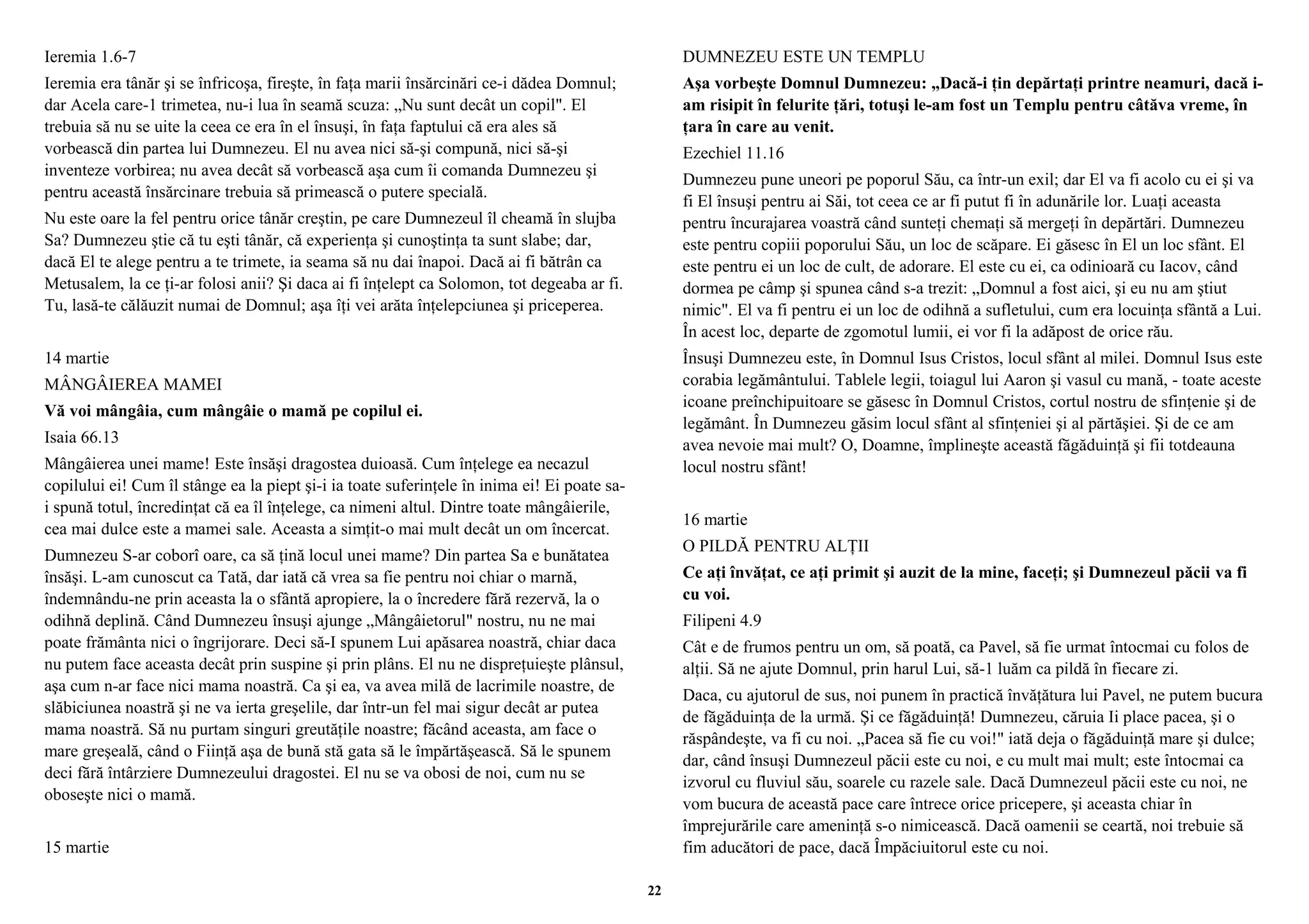 Ieremia 1.6-7 
Ieremia era tânăr şi se înfricoşa, fireşte, în faţa marii însărcinări ce-i dădea Domnul; 
dar Acela care-1 trimetea, nu-i lua în seamă scuza: „Nu sunt decât un copil". El 
trebuia să nu se uite la ceea ce era în el însuşi, în faţa faptului că era ales să 
vorbească din partea lui Dumnezeu. El nu avea nici să-şi compună, nici să-şi 
inventeze vorbirea; nu avea decât să vorbească aşa cum îi comanda Dumnezeu şi 
pentru această însărcinare trebuia să primească o putere specială. 
Nu este oare la fel pentru orice tânăr creştin, pe care Dumnezeul îl cheamă în slujba 
Sa? Dumnezeu ştie că tu eşti tânăr, că experienţa şi cunoştinţa ta sunt slabe; dar, 
dacă El te alege pentru a te trimete, ia seama să nu dai înapoi. Dacă ai fi bătrân ca 
Metusalem, la ce ţi-ar folosi anii? Şi daca ai fi înţelept ca Solomon, tot degeaba ar fi. 
Tu, lasă-te călăuzit numai de Domnul; aşa îţi vei arăta înţelepciunea şi priceperea. 
14 martie 
MÂNGÂIEREA MAMEI 
Vă voi mângâia, cum mângâie o mamă pe copilul ei. 
Isaia 66.13 
Mângâierea unei mame! Este însăşi dragostea duioasă. Cum înţelege ea necazul 
copilului ei! Cum îl stânge ea la piept şi-i ia toate suferinţele în inima ei! Ei poate sa-i 
spună totul, încredinţat că ea îl înţelege, ca nimeni altul. Dintre toate mângâierile, 
cea mai dulce este a mamei sale. Aceasta a simţit-o mai mult decât un om încercat. 
Dumnezeu S-ar coborî oare, ca să ţină locul unei mame? Din partea Sa e bunătatea 
însăşi. L-am cunoscut ca Tată, dar iată că vrea sa fie pentru noi chiar o marnă, 
îndemnându-ne prin aceasta la o sfântă apropiere, la o încredere fără rezervă, la o 
odihnă deplină. Când Dumnezeu însuşi ajunge „Mângâietorul" nostru, nu ne mai 
poate frământa nici o îngrijorare. Deci să-I spunem Lui apăsarea noastră, chiar daca 
nu putem face aceasta decât prin suspine şi prin plâns. El nu ne dispreţuieşte plânsul, 
aşa cum n-ar face nici mama noastră. Ca şi ea, va avea milă de lacrimile noastre, de 
slăbiciunea noastră şi ne va ierta greşelile, dar într-un fel mai sigur decât ar putea 
mama noastră. Să nu purtam singuri greutăţile noastre; făcând aceasta, am face o 
mare greşeală, când o Fiinţă aşa de bună stă gata să le împărtăşească. Să le spunem 
deci fără întârziere Dumnezeului dragostei. El nu se va obosi de noi, cum nu se 
oboseşte nici o mamă. 
15 martie 
DUMNEZEU ESTE UN TEMPLU 
Aşa vorbeşte Domnul Dumnezeu: „Dacă-i ţin depărtaţi printre neamuri, dacă i-am 
risipit în felurite ţări, totuşi le-am fost un Templu pentru câtăva vreme, în 
ţara în care au venit. 
Ezechiel 11.16 
Dumnezeu pune uneori pe poporul Său, ca într-un exil; dar El va fi acolo cu ei şi va 
fi El însuşi pentru ai Săi, tot ceea ce ar fi putut fi în adunările lor. Luaţi aceasta 
pentru încurajarea voastră când sunteţi chemaţi să mergeţi în depărtări. Dumnezeu 
este pentru copiii poporului Său, un loc de scăpare. Ei găsesc în El un loc sfânt. El 
este pentru ei un loc de cult, de adorare. El este cu ei, ca odinioară cu Iacov, când 
dormea pe câmp şi spunea când s-a trezit: „Domnul a fost aici, şi eu nu am ştiut 
nimic". El va fi pentru ei un loc de odihnă a sufletului, cum era locuinţa sfântă a Lui. 
În acest loc, departe de zgomotul lumii, ei vor fi la adăpost de orice rău. 
Însuşi Dumnezeu este, în Domnul Isus Cristos, locul sfânt al milei. Domnul Isus este 
corabia legământului. Tablele legii, toiagul lui Aaron şi vasul cu mană, - toate aceste 
icoane preînchipuitoare se găsesc în Domnul Cristos, cortul nostru de sfinţenie şi de 
legământ. În Dumnezeu găsim locul sfânt al sfinţeniei şi al părtăşiei. Şi de ce am 
avea nevoie mai mult? O, Doamne, împlineşte această făgăduinţă şi fii totdeauna 
locul nostru sfânt! 
16 martie 
O PILDĂ PENTRU ALŢII 
Ce aţi învăţat, ce aţi primit şi auzit de la mine, faceţi; şi Dumnezeul păcii va fi 
cu voi. 
Filipeni 4.9 
Cât e de frumos pentru un om, să poată, ca Pavel, să fie urmat întocmai cu folos de 
alţii. Să ne ajute Domnul, prin harul Lui, să-1 luăm ca pildă în fiecare zi. 
Daca, cu ajutorul de sus, noi punem în practică învăţătura lui Pavel, ne putem bucura 
de făgăduinţa de la urmă. Şi ce făgăduinţă! Dumnezeu, căruia Ii place pacea, şi o 
răspândeşte, va fi cu noi. „Pacea să fie cu voi!" iată deja o făgăduinţă mare şi dulce; 
dar, când însuşi Dumnezeul păcii este cu noi, e cu mult mai mult; este întocmai ca 
izvorul cu fluviul său, soarele cu razele sale. Dacă Dumnezeul păcii este cu noi, ne 
vom bucura de această pace care întrece orice pricepere, şi aceasta chiar în 
împrejurările care ameninţă s-o nimicească. Dacă oamenii se ceartă, noi trebuie să 
fim aducători de pace, dacă Împăciuitorul este cu noi. 
22 
 
